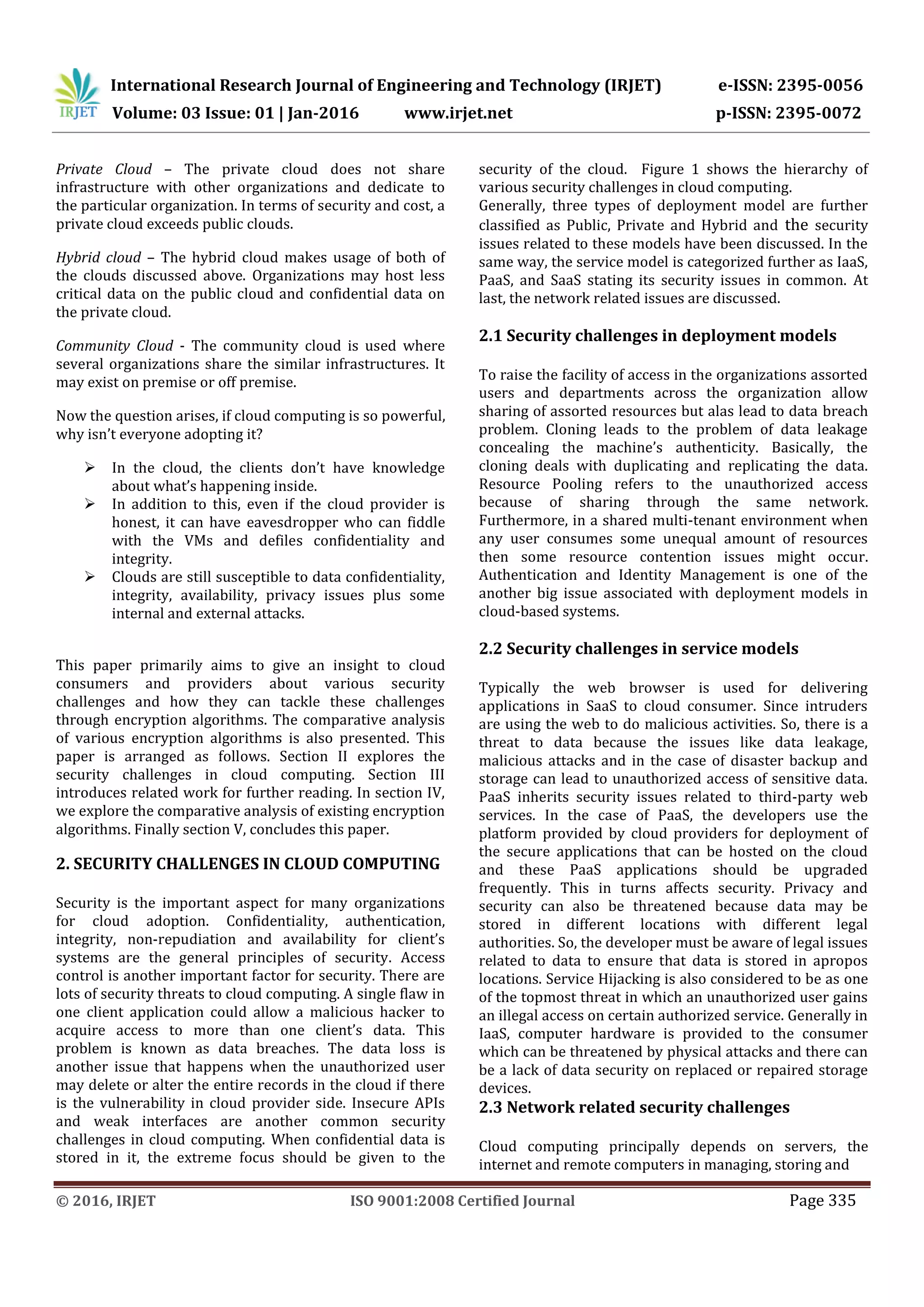 International Research Journal of Engineering and Technology (IRJET) e-ISSN: 2395-0056 Volume: 03 Issue: 01 | Jan-2016 www.irjet.net p-ISSN: 2395-0072 © 2016, IRJET ISO 9001:2008 Certified Journal Page 335 Private Cloud – The private cloud does not share infrastructure with other organizations and dedicate to the particular organization. In terms of security and cost, a private cloud exceeds public clouds. Hybrid cloud – The hybrid cloud makes usage of both of the clouds discussed above. Organizations may host less critical data on the public cloud and confidential data on the private cloud. Community Cloud - The community cloud is used where several organizations share the similar infrastructures. It may exist on premise or off premise. Now the question arises, if cloud computing is so powerful, why isn’t everyone adopting it?  In the cloud, the clients don’t have knowledge about what’s happening inside.  In addition to this, even if the cloud provider is honest, it can have eavesdropper who can fiddle with the VMs and defiles confidentiality and integrity.  Clouds are still susceptible to data confidentiality, integrity, availability, privacy issues plus some internal and external attacks. This paper primarily aims to give an insight to cloud consumers and providers about various security challenges and how they can tackle these challenges through encryption algorithms. The comparative analysis of various encryption algorithms is also presented. This paper is arranged as follows. Section II explores the security challenges in cloud computing. Section III introduces related work for further reading. In section IV, we explore the comparative analysis of existing encryption algorithms. Finally section V, concludes this paper. 2. SECURITY CHALLENGES IN CLOUD COMPUTING Security is the important aspect for many organizations for cloud adoption. Confidentiality, authentication, integrity, non-repudiation and availability for client’s systems are the general principles of security. Access control is another important factor for security. There are lots of security threats to cloud computing. A single flaw in one client application could allow a malicious hacker to acquire access to more than one client’s data. This problem is known as data breaches. The data loss is another issue that happens when the unauthorized user may delete or alter the entire records in the cloud if there is the vulnerability in cloud provider side. Insecure APIs and weak interfaces are another common security challenges in cloud computing. When confidential data is stored in it, the extreme focus should be given to the security of the cloud. Figure 1 shows the hierarchy of various security challenges in cloud computing. Generally, three types of deployment model are further classified as Public, Private and Hybrid and the security issues related to these models have been discussed. In the same way, the service model is categorized further as IaaS, PaaS, and SaaS stating its security issues in common. At last, the network related issues are discussed. 2.1 Security challenges in deployment models To raise the facility of access in the organizations assorted users and departments across the organization allow sharing of assorted resources but alas lead to data breach problem. Cloning leads to the problem of data leakage concealing the machine’s authenticity. Basically, the cloning deals with duplicating and replicating the data. Resource Pooling refers to the unauthorized access because of sharing through the same network. Furthermore, in a shared multi-tenant environment when any user consumes some unequal amount of resources then some resource contention issues might occur. Authentication and Identity Management is one of the another big issue associated with deployment models in cloud-based systems. 2.2 Security challenges in service models Typically the web browser is used for delivering applications in SaaS to cloud consumer. Since intruders are using the web to do malicious activities. So, there is a threat to data because the issues like data leakage, malicious attacks and in the case of disaster backup and storage can lead to unauthorized access of sensitive data. PaaS inherits security issues related to third-party web services. In the case of PaaS, the developers use the platform provided by cloud providers for deployment of the secure applications that can be hosted on the cloud and these PaaS applications should be upgraded frequently. This in turns affects security. Privacy and security can also be threatened because data may be stored in different locations with different legal authorities. So, the developer must be aware of legal issues related to data to ensure that data is stored in apropos locations. Service Hijacking is also considered to be as one of the topmost threat in which an unauthorized user gains an illegal access on certain authorized service. Generally in IaaS, computer hardware is provided to the consumer which can be threatened by physical attacks and there can be a lack of data security on replaced or repaired storage devices. 2.3 Network related security challenges Cloud computing principally depends on servers, the internet and remote computers in managing, storing and 