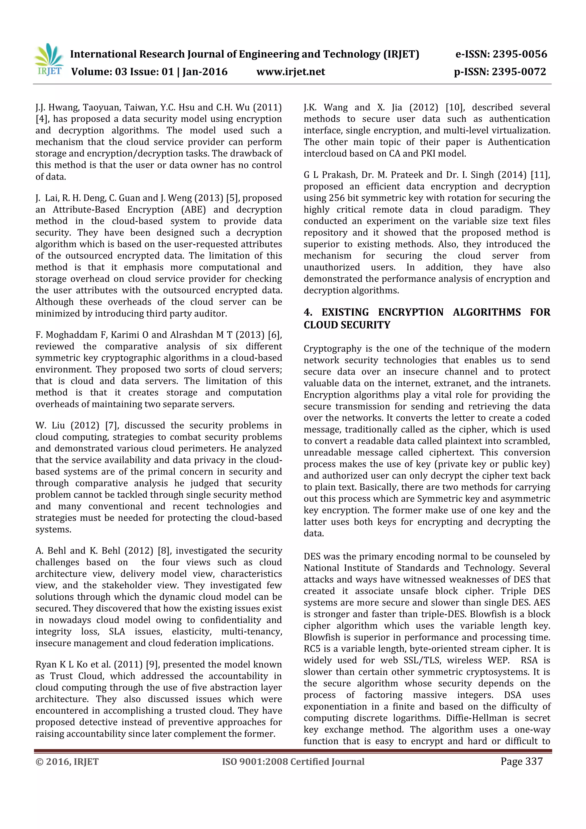 International Research Journal of Engineering and Technology (IRJET) e-ISSN: 2395-0056 Volume: 03 Issue: 01 | Jan-2016 www.irjet.net p-ISSN: 2395-0072 © 2016, IRJET ISO 9001:2008 Certified Journal Page 337 J.J. Hwang, Taoyuan, Taiwan, Y.C. Hsu and C.H. Wu (2011) [4], has proposed a data security model using encryption and decryption algorithms. The model used such a mechanism that the cloud service provider can perform storage and encryption/decryption tasks. The drawback of this method is that the user or data owner has no control of data. J. Lai, R. H. Deng, C. Guan and J. Weng (2013) [5], proposed an Attribute-Based Encryption (ABE) and decryption method in the cloud-based system to provide data security. They have been designed such a decryption algorithm which is based on the user-requested attributes of the outsourced encrypted data. The limitation of this method is that it emphasis more computational and storage overhead on cloud service provider for checking the user attributes with the outsourced encrypted data. Although these overheads of the cloud server can be minimized by introducing third party auditor. F. Moghaddam F, Karimi O and Alrashdan M T (2013) [6], reviewed the comparative analysis of six different symmetric key cryptographic algorithms in a cloud-based environment. They proposed two sorts of cloud servers; that is cloud and data servers. The limitation of this method is that it creates storage and computation overheads of maintaining two separate servers. W. Liu (2012) [7], discussed the security problems in cloud computing, strategies to combat security problems and demonstrated various cloud perimeters. He analyzed that the service availability and data privacy in the cloud- based systems are of the primal concern in security and through comparative analysis he judged that security problem cannot be tackled through single security method and many conventional and recent technologies and strategies must be needed for protecting the cloud-based systems. A. Behl and K. Behl (2012) [8], investigated the security challenges based on the four views such as cloud architecture view, delivery model view, characteristics view, and the stakeholder view. They investigated few solutions through which the dynamic cloud model can be secured. They discovered that how the existing issues exist in nowadays cloud model owing to confidentiality and integrity loss, SLA issues, elasticity, multi-tenancy, insecure management and cloud federation implications. Ryan K L Ko et al. (2011) [9], presented the model known as Trust Cloud, which addressed the accountability in cloud computing through the use of five abstraction layer architecture. They also discussed issues which were encountered in accomplishing a trusted cloud. They have proposed detective instead of preventive approaches for raising accountability since later complement the former. J.K. Wang and X. Jia (2012) [10], described several methods to secure user data such as authentication interface, single encryption, and multi-level virtualization. The other main topic of their paper is Authentication intercloud based on CA and PKI model. G L Prakash, Dr. M. Prateek and Dr. I. Singh (2014) [11], proposed an efficient data encryption and decryption using 256 bit symmetric key with rotation for securing the highly critical remote data in cloud paradigm. They conducted an experiment on the variable size text files repository and it showed that the proposed method is superior to existing methods. Also, they introduced the mechanism for securing the cloud server from unauthorized users. In addition, they have also demonstrated the performance analysis of encryption and decryption algorithms. 4. EXISTING ENCRYPTION ALGORITHMS FOR CLOUD SECURITY Cryptography is the one of the technique of the modern network security technologies that enables us to send secure data over an insecure channel and to protect valuable data on the internet, extranet, and the intranets. Encryption algorithms play a vital role for providing the secure transmission for sending and retrieving the data over the networks. It converts the letter to create a coded message, traditionally called as the cipher, which is used to convert a readable data called plaintext into scrambled, unreadable message called ciphertext. This conversion process makes the use of key (private key or public key) and authorized user can only decrypt the cipher text back to plain text. Basically, there are two methods for carrying out this process which are Symmetric key and asymmetric key encryption. The former make use of one key and the latter uses both keys for encrypting and decrypting the data. DES was the primary encoding normal to be counseled by National Institute of Standards and Technology. Several attacks and ways have witnessed weaknesses of DES that created it associate unsafe block cipher. Triple DES systems are more secure and slower than single DES. AES is stronger and faster than triple-DES. Blowfish is a block cipher algorithm which uses the variable length key. Blowfish is superior in performance and processing time. RC5 is a variable length, byte-oriented stream cipher. It is widely used for web SSL/TLS, wireless WEP. RSA is slower than certain other symmetric cryptosystems. It is the secure algorithm whose security depends on the process of factoring massive integers. DSA uses exponentiation in a finite and based on the difficulty of computing discrete logarithms. Diffie-Hellman is secret key exchange method. The algorithm uses a one-way function that is easy to encrypt and hard or difficult to 