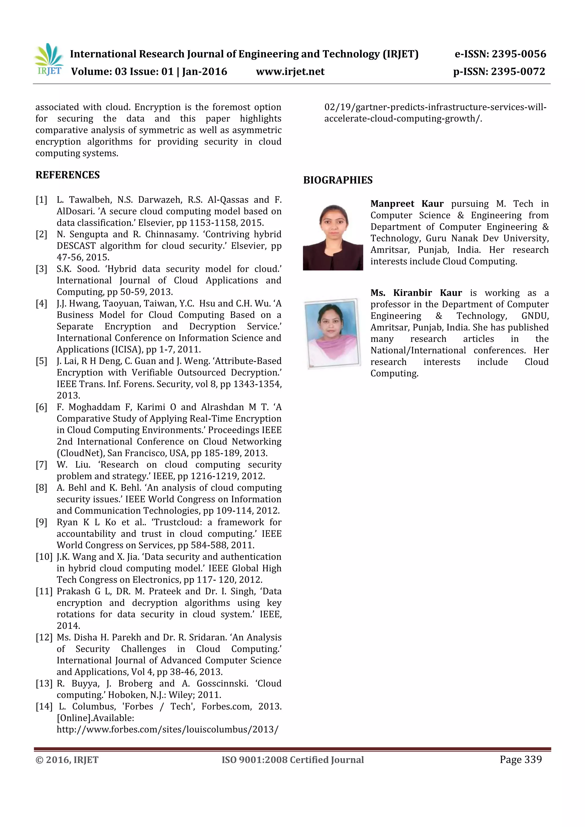 International Research Journal of Engineering and Technology (IRJET) e-ISSN: 2395-0056 Volume: 03 Issue: 01 | Jan-2016 www.irjet.net p-ISSN: 2395-0072 © 2016, IRJET ISO 9001:2008 Certified Journal Page 339 associated with cloud. Encryption is the foremost option for securing the data and this paper highlights comparative analysis of symmetric as well as asymmetric encryption algorithms for providing security in cloud computing systems. REFERENCES [1] L. Tawalbeh, N.S. Darwazeh, R.S. Al-Qassas and F. AlDosari. ’A secure cloud computing model based on data classification.’ Elsevier, pp 1153-1158, 2015. [2] N. Sengupta and R. Chinnasamy. ‘Contriving hybrid DESCAST algorithm for cloud security.’ Elsevier, pp 47-56, 2015. [3] S.K. Sood. ‘Hybrid data security model for cloud.’ International Journal of Cloud Applications and Computing, pp 50-59, 2013. [4] J.J. Hwang, Taoyuan, Taiwan, Y.C. Hsu and C.H. Wu. ‘A Business Model for Cloud Computing Based on a Separate Encryption and Decryption Service.’ International Conference on Information Science and Applications (ICISA), pp 1-7, 2011. [5] J. Lai, R H Deng, C. Guan and J. Weng. ‘Attribute-Based Encryption with Verifiable Outsourced Decryption.’ IEEE Trans. Inf. Forens. Security, vol 8, pp 1343-1354, 2013. [6] F. Moghaddam F, Karimi O and Alrashdan M T. ‘A Comparative Study of Applying Real-Time Encryption in Cloud Computing Environments.’ Proceedings IEEE 2nd International Conference on Cloud Networking (CloudNet), San Francisco, USA, pp 185-189, 2013. [7] W. Liu. ‘Research on cloud computing security problem and strategy.’ IEEE, pp 1216-1219, 2012. [8] A. Behl and K. Behl. ‘An analysis of cloud computing security issues.’ IEEE World Congress on Information and Communication Technologies, pp 109-114, 2012. [9] Ryan K L Ko et al.. ‘Trustcloud: a framework for accountability and trust in cloud computing.’ IEEE World Congress on Services, pp 584-588, 2011. [10] J.K. Wang and X. Jia. ‘Data security and authentication in hybrid cloud computing model.’ IEEE Global High Tech Congress on Electronics, pp 117- 120, 2012. [11] Prakash G L, DR. M. Prateek and Dr. I. Singh, ‘Data encryption and decryption algorithms using key rotations for data security in cloud system.’ IEEE, 2014. [12] Ms. Disha H. Parekh and Dr. R. Sridaran. ‘An Analysis of Security Challenges in Cloud Computing.’ International Journal of Advanced Computer Science and Applications, Vol 4, pp 38-46, 2013. [13] R. Buyya, J. Broberg and A. Gosscinnski. ‘Cloud computing.’ Hoboken, N.J.: Wiley; 2011. [14] L. Columbus, 'Forbes / Tech', Forbes.com, 2013. [Online].Available: http://www.forbes.com/sites/louiscolumbus/2013/ 02/19/gartner-predicts-infrastructure-services-will- accelerate-cloud-computing-growth/. BIOGRAPHIES Manpreet Kaur pursuing M. Tech in Computer Science & Engineering from Department of Computer Engineering & Technology, Guru Nanak Dev University, Amritsar, Punjab, India. Her research interests include Cloud Computing. Ms. Kiranbir Kaur is working as a professor in the Department of Computer Engineering & Technology, GNDU, Amritsar, Punjab, India. She has published many research articles in the National/International conferences. Her research interests include Cloud Computing. 