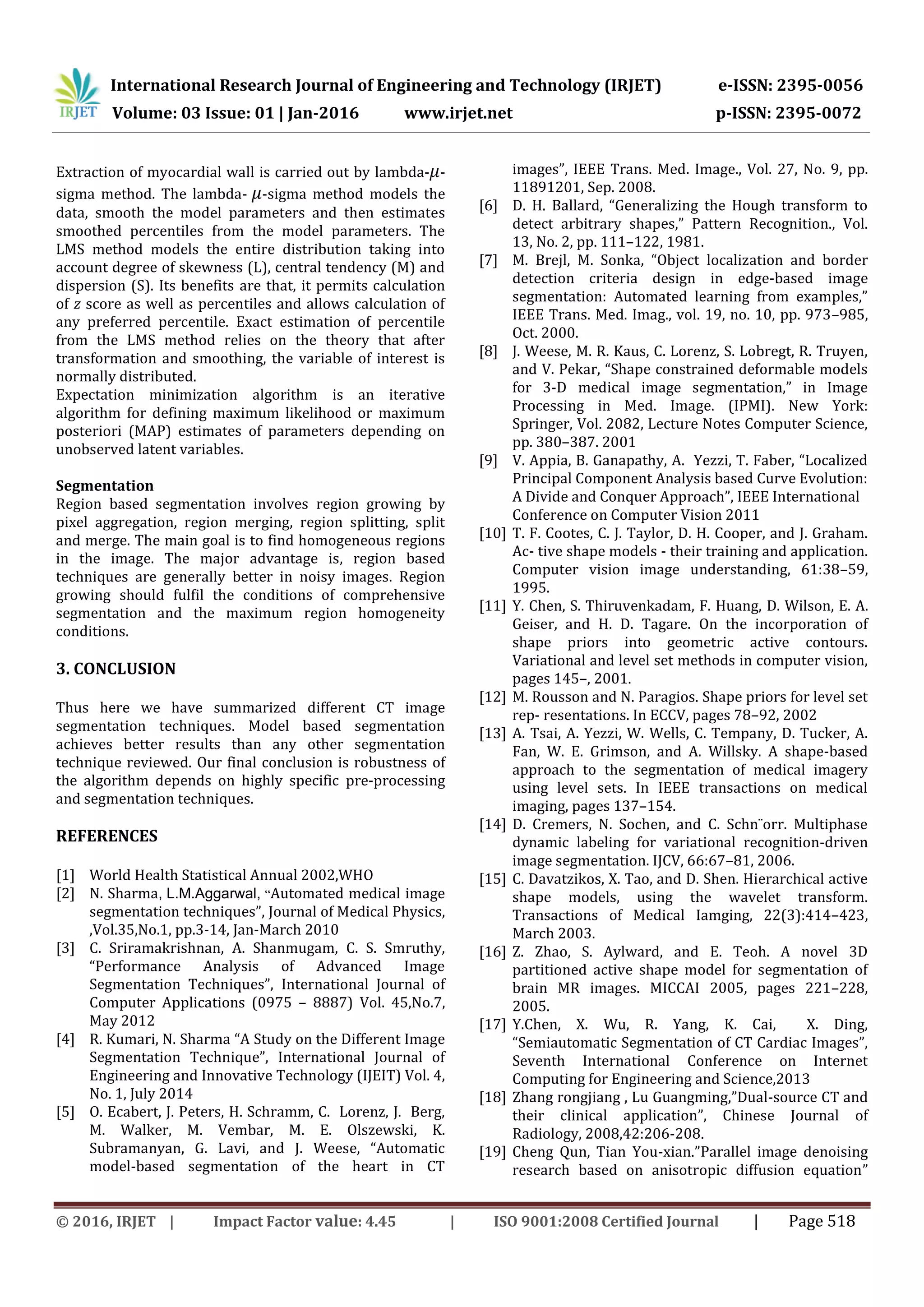 International Research Journal of Engineering and Technology (IRJET) e-ISSN: 2395-0056
Volume: 03 Issue: 01 | Jan-2016 www.irjet.net p-ISSN: 2395-0072
© 2016, IRJET | Impact Factor value: 4.45 | ISO 9001:2008 Certified Journal | Page 518
Extraction of myocardial wall is carried out by lambda- 𝜇-
sigma method. The lambda- 𝜇-sigma method models the
data, smooth the model parameters and then estimates
smoothed percentiles from the model parameters. The
LMS method models the entire distribution taking into
account degree of skewness (L), central tendency (M) and
dispersion (S). Its benefits are that, it permits calculation
of z score as well as percentiles and allows calculation of
any preferred percentile. Exact estimation of percentile
from the LMS method relies on the theory that after
transformation and smoothing, the variable of interest is
normally distributed.
Expectation minimization algorithm is an iterative
algorithm for defining maximum likelihood or maximum
posteriori (MAP) estimates of parameters depending on
unobserved latent variables.
Segmentation
Region based segmentation involves region growing by
pixel aggregation, region merging, region splitting, split
and merge. The main goal is to find homogeneous regions
in the image. The major advantage is, region based
techniques are generally better in noisy images. Region
growing should fulfil the conditions of comprehensive
segmentation and the maximum region homogeneity
conditions.
3. CONCLUSION
Thus here we have summarized different CT image
segmentation techniques. Model based segmentation
achieves better results than any other segmentation
technique reviewed. Our final conclusion is robustness of
the algorithm depends on highly specific pre-processing
and segmentation techniques.
REFERENCES
[1] World Health Statistical Annual 2002,WHO
[2] N. Sharma, L.M.Aggarwal, “Automated medical image
segmentation techniques”, Journal of Medical Physics,
,Vol.35,No.1, pp.3-14, Jan-March 2010
[3] C. Sriramakrishnan, A. Shanmugam, C. S. Smruthy,
“Performance Analysis of Advanced Image
Segmentation Techniques”, International Journal of
Computer Applications (0975 – 8887) Vol. 45,No.7,
May 2012
[4] R. Kumari, N. Sharma “A Study on the Different Image
Segmentation Technique”, International Journal of
Engineering and Innovative Technology (IJEIT) Vol. 4,
No. 1, July 2014
[5] O. Ecabert, J. Peters, H. Schramm, C. Lorenz, J. Berg,
M. Walker, M. Vembar, M. E. Olszewski, K.
Subramanyan, G. Lavi, and J. Weese, “Automatic
model-based segmentation of the heart in CT
images”, IEEE Trans. Med. Image., Vol. 27, No. 9, pp.
11891201, Sep. 2008.
[6] D. H. Ballard, “Generalizing the Hough transform to
detect arbitrary shapes,” Pattern Recognition., Vol.
13, No. 2, pp. 111–122, 1981.
[7] M. Brejl, M. Sonka, “Object localization and border
detection criteria design in edge-based image
segmentation: Automated learning from examples,”
IEEE Trans. Med. Imag., vol. 19, no. 10, pp. 973–985,
Oct. 2000.
[8] J. Weese, M. R. Kaus, C. Lorenz, S. Lobregt, R. Truyen,
and V. Pekar, “Shape constrained deformable models
for 3-D medical image segmentation,” in Image
Processing in Med. Image. (IPMI). New York:
Springer, Vol. 2082, Lecture Notes Computer Science,
pp. 380–387. 2001
[9] V. Appia, B. Ganapathy, A. Yezzi, T. Faber, “Localized
Principal Component Analysis based Curve Evolution:
A Divide and Conquer Approach”, IEEE International
Conference on Computer Vision 2011
[10] T. F. Cootes, C. J. Taylor, D. H. Cooper, and J. Graham.
Ac- tive shape models - their training and application.
Computer vision image understanding, 61:38–59,
1995.
[11] Y. Chen, S. Thiruvenkadam, F. Huang, D. Wilson, E. A.
Geiser, and H. D. Tagare. On the incorporation of
shape priors into geometric active contours.
Variational and level set methods in computer vision,
pages 145–, 2001.
[12] M. Rousson and N. Paragios. Shape priors for level set
rep- resentations. In ECCV, pages 78–92, 2002
[13] A. Tsai, A. Yezzi, W. Wells, C. Tempany, D. Tucker, A.
Fan, W. E. Grimson, and A. Willsky. A shape-based
approach to the segmentation of medical imagery
using level sets. In IEEE transactions on medical
imaging, pages 137–154.
[14] D. Cremers, N. Sochen, and C. Schn¨orr. Multiphase
dynamic labeling for variational recognition-driven
image segmentation. IJCV, 66:67–81, 2006.
[15] C. Davatzikos, X. Tao, and D. Shen. Hierarchical active
shape models, using the wavelet transform.
Transactions of Medical Iamging, 22(3):414–423,
March 2003.
[16] Z. Zhao, S. Aylward, and E. Teoh. A novel 3D
partitioned active shape model for segmentation of
brain MR images. MICCAI 2005, pages 221–228,
2005.
[17] Y.Chen, X. Wu, R. Yang, K. Cai, X. Ding,
“Semiautomatic Segmentation of CT Cardiac Images”,
Seventh International Conference on Internet
Computing for Engineering and Science,2013
[18] Zhang rongjiang , Lu Guangming,”Dual-source CT and
their clinical application”, Chinese Journal of
Radiology, 2008,42:206-208.
[19] Cheng Qun, Tian You-xian.”Parallel image denoising
research based on anisotropic diffusion equation”
 