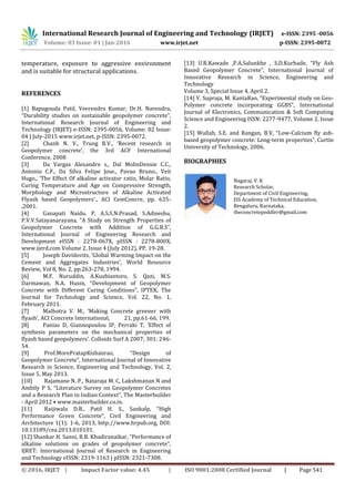 International Research Journal of Engineering and Technology (IRJET) e-ISSN: 2395 -0056
Volume: 03 Issue: 01 | Jan-2016 www.irjet.net p-ISSN: 2395-0072
© 2016, IRJET | Impact Factor value: 4.45 | ISO 9001:2008 Certified Journal | Page 541
temperature, exposure to aggressive environment
and is suitable for structural applications.
REFERENCES
[1] Bapugouda Patil, Veerendra Kumar, Dr.H. Narendra,
“Durability studies on sustainable geopolymer concrete”,
International Research Journal of Engineering and
Technology (IRJET) e-ISSN: 2395-0056, Volume: 02 Issue:
04 | July-2015 www.irjet.net, p-ISSN: 2395-0072.
[2] Chanh N. V., Trung B.V., ‘Recent research in
Geopolymer concrete’, the 3rd ACF International
Conference, 2008
[3] Da Vargas Alexandre s., Dal MolinDensie C.C.,
Antonio C.F., Da Silva Felipe Jose., Pavao Bruno., Veit
Hugo., ‘The Effect Of alkaline activator ratio, Molar Ratio,
Curing Temperature and Age on Compressive Strength,
Morphology and Microstructure of Alkaline Activated
Flyash based Geopolymers’., ACI CemConcre, pp. 635-
,2001.
[4] Ganapati Naidu. P, A.S.S.N.Prasad, S.Adiseshu,
P.V.V.Satayanarayana, “A Study on Strength Properties of
Geopolymer Concrete with Addition of G.G.B.S”,
International Journal of Engineering Research and
Development eISSN : 2278-067X, pISSN : 2278-800X,
www.ijerd.com Volume 2, Issue 4 (July 2012), PP. 19-28.
[5] Joseph Davidovits, ‘Global Warming Impact on the
Cement and Aggregates Industries’, World Resource
Review, Vol 8, No. 2, pp.263-278, 1994.
[6] M.F. Nuruddin, A.Kusbiantoro, S. Qazi, M.S.
Darmawan, N.A. Husin, “Development of Geopolymer
Concrete with Different Curing Conditions”, IPTEK, The
Journal for Technology and Science, Vol. 22, No. 1,
February 2011.
[7] Malhotra V. M., ‘Making Concrete greener with
flyash’, ACI Concrete International, 21, pp.61-66, 199.
[8] Panias D, Giannopoulou IP, Perraki T, ‘Effect of
synthesis parameters on the mechanical properties of
flyash based geopolymers’. Colloids Surf A 2007; 301: 246-
54.
[9] Prof.MorePratapKishanrao, “Design of
Geopolymer Concrete”, International Journal of Innovative
Research in Science, Engineering and Technology, Vol. 2,
Issue 5, May 2013.
[10] Rajamane N. P., Nataraja M. C, Lakshmanan N and
Ambily P S, “Literature Survey on Geopolymer Concretes
and a Research Plan in Indian Context”, The Masterbuilder
- April 2012 • www.masterbuilder.co.in.
[11] Raijiwala D.B., Patil H. S., Sankalp, “High
Performance Green Concrete”, Civil Engineering and
Architecture 1(1): 1-6, 2013, http://www.hrpub.org, DOI:
10.13189/cea.2013.010101.
[12] Shankar H. Sanni, R.B. Khadiranaikar, “Performance of
alkaline solutions on grades of geopolymer concrete”,
IJRET: International Journal of Research in Engineering
and Technology eISSN: 2319-1163 | pISSN: 2321-7308.
[13] U.R.Kawade ,P.A.Salunkhe , S.D.Kurhade, “Fly Ash
Based Geopolymer Concrete”, International Journal of
Innovative Research in Science, Engineering and
Technology
Volume 3, Special Issue 4, April 2.
[14] V. Supraja, M. KantaRao, “Experimental study on Geo-
Polymer concrete incorporating GGBS”, International
Journal of Electronics, Communication & Soft Computing
Science and Engineering ISSN: 2277-9477, Volume 2, Issue
2.
[15] Wallah, S.E. and Rangan, B.V, “Low-Calcium fly ash-
based geopolymer concrete: Long-term properties”, Curtin
University of Technology, 2006.
BIOGRAPHIES
Nagaraj. V. K
Research Scholar,
Department of Civil Engineering,
JSS Academy of Technical Education,
Bengaluru, Karnataka,
theconcretepeddler@gmail.com
 