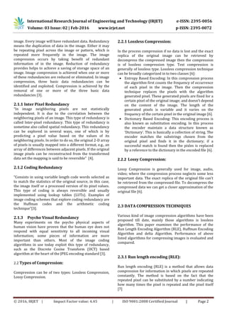 International Research Journal of Engineering and Technology (IRJET) e-ISSN: 2395-0056
Volume: 03 Issue: 02 | Feb-2016 www.irjet.net p-ISSN: 2395-0072
© 2016, IRJET | Impact Factor value: 4.45 | ISO 9001:2008 Certified Journal | Page 2
image. Every image will have redundant data. Redundancy
means the duplication of data in the image. Either it may
be repeating pixel across the image or pattern, which is
repeated more frequently in the image. The image
compression occurs by taking benefit of redundant
information of in the image. Reduction of redundancy
provides helps to achieve a saving of storage space of an
image. Image compression is achieved when one or more
of these redundancies are reduced or eliminated. In image
compression, three basic data redundancies can be
identified and exploited. Compression is achieved by the
removal of one or more of the three basic data
redundancies [3].
2.1.1 Inter Pixel Redundancy
“In image neighboring pixels are not statistically
independent. It is due to the correlation between the
neighboring pixels of an image. This type of redundancy is
called Inter-pixel redundancy. This type of redundancy is
sometime also called spatial redundancy. This redundancy
can be explored in several ways, one of which is by
predicting a pixel value based on the values of its
neighboring pixels. In order to do so, the original 2-D array
of pixels is usually mapped into a different format, e.g., an
array of differences between adjacent pixels. If the original
image pixels can be reconstructed from the transformed
data set the mapping is said to be reversible” [4].
2.1.2 Coding Redundancy
“Consists in using variable length code words selected as
to match the statistics of the original source, in this case,
the image itself or a processed version of its pixel values.
This type of coding is always reversible and usually
implemented using lookup tables (LUTs). Examples of
image coding schemes that explore coding redundancy are
the Huffman codes and the arithmetic coding
technique”[3].
2.1.3 Psycho Visual Redundancy
Many experiments on the psycho physical aspects of
human vision have proven that the human eye does not
respond with equal sensitivity to all incoming visual
information; some pieces of information are more
important than others. Most of the image coding
algorithms in use today exploit this type of redundancy,
such as the Discrete Cosine Transform (DCT) based
algorithm at the heart of the JPEG encoding standard [3].
2.2 Types of Compression:
Compression can be of two types: Lossless Compression,
Lossy Compression.
2.2.1 Lossless Compression:
In the process compression if no data is lost and the exact
replica of the original image can be retrieved by
decompress the compressed image then the compression
is of lossless compression type. Text compression is
generally of lossless type. Lossless compression technique
can be broadly categorized in to two classes [6]:
 Entropy Based Encoding: In this compression process
the algorithm first counts the frequency of occurrence
of each pixel in the image. Then the compression
technique replaces the pixels with the algorithm
generated pixel. These generated pixels are fixed for a
certain pixel of the original image; and doesn’t depend
on the content of the image. The length of the
generated pixels is variable and it varies on the
frequency of the certain pixel in the original image [6].
 Dictionary Based Encoding: This encoding process is
also known as substitution encoding. In this process
the encoder maintain a data structure known as
‘Dictionary’. This is basically a collection of string. The
encoder matches the substrings chosen from the
original pixel and finds it in the dictionary; if a
successful match is found then the pixles is replaced
by a reference to the dictionary in the encoded file [6].
2.2.2 Lossy Compression:
Lossy Compression is generally used for image, audio,
video; where the compression process neglects some less
important data. The exact replica of the original file can’t
be retrieved from the compressed file. To decompress the
compressed data we can get a closer approximation of the
original file [6].
2.3 DATA COMPRESSION TECHNIQUES
Various kind of image compression algorithms have been
proposed till date, mainly those algorithms is lossless
algorithm. This paper examines the performance of the
Run Length Encoding Algorithm (RLE), Huffman Encoding
Algorithm and delta Algorithm. Performance of above
listed algorithms for compressing images is evaluated and
compared.
2.3.1 Run length encoding (RLE):
Run length encoding (RLE) is a method that allows data
compression for information in which pixels are repeated
constantly. The method is based on the fact that the
repeated pixel can be substituted by a number indicating
how many times the pixel is repeated and the pixel itself
[7]
 