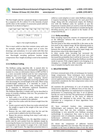 International Research Journal of Engineering and Technology (IRJET) e-ISSN: 2395-0056
Volume: 03 Issue: 02 | Feb-2016 www.irjet.net p-ISSN: 2395-0072
© 2016, IRJET | Impact Factor value: 4.45 | ISO 9001:2008 Certified Journal | Page 3
The Run length code for a grayscale image is represented
by a sequence {Vi, Ri } where Vi is the intensity of pixel
and Ri refers to the number of consecutive pixels with the
intensity Vi as shown in Figure 1
Figure 1: Run Length Encoding [3]
This is most useful on data that contains many such runs
for example, simple graphic images such as icons, line
drawings, and animations. It is not useful with files that
don't have many runs as it could greatly increase the file
size. Run-length encoding performs lossless image
compression. Run- length encoding is used in fax machines
[3].
2.3.2 Huffman Coding
The Huffman coding algorithm [8] is named after its
inventor, David Huffman, who developed this algorithms a
student in a class on information theory at MIT in1950. It
is a more successful method used for text compression.
Huffman’s idea is to replace fixed-length codes (such as
ASCII) by variable-length codes, assigning shorter
codewords to the more frequently occurring symbols and
thus decreasing the overall length of the data. When using
variable-length codewords, it is desirable to create a
(uniquely decipherable) prefix- code, avoiding the need
for a separator to determine codeword boundaries.
Huffman coding creates such a code [5].
The Huffman algorithm is simple and can be described in
terms of creating a Huffman code tree. The procedure for
building this tree is:
 Start with a list of free nodes, where each node
corresponds to a symbol in the alphabet.
 Select two free nodes with the lowest weight from the
list.
 Create a parent node for these two nodes selected and
the weight is equal to the weight of the sum of two
child nodes.
 Remove the two child nodes from the list and the
parent node is added to the list of free nodes.
 Repeat the process starting from step-2 until only a
single tree remains.
After building the Huffman tree, the algorithm creates a
prefix code for each symbol from the alphabet simply by
traversing the binary tree from the root to the node, which
corresponds to the symbol. It assigns 0 for a left branch
and 1 for a right branch. The algorithm presented above is
called as a semi adaptive or semi- static Huffman coding as
it requires knowledge of frequencies for each pixel from
image. Along with the compressed output, the Huffman
tree with the Huffman codes for symbols or just the
frequencies of pixels which are used to create the Huffman
tree must be stored. This information is needed during the
decoding process and it is placed in the header of the
compressed file [5].
2.3.3 Delta encoding:
Delta encoding represents streams of compressed pixels
as the difference between the current pixel and the
previous pixel[9].
The first pixel in the delta encoded file is the same as the
first pixel in the original image. All the following pixels in
the encoded file are equal to the difference (delta)
between the corresponding value in the input image, and
the previous value in the input image [10].
In other words, delta encoding has increased the
probability that each pixel value will be near zero, and
decreased the probability that it will be far from zero. This
uneven probability is just the thing that Huffman encoding
needs to operate. If the original signal is not changing, or is
changing in a straight line, delta encoding will result in
runs of samples having the same value [10].
3. RELATED WORK:
[11] have reviewed state of the art techniques for lossless
image compression. These techniques were evaluated
experimentally using a suite of 45 image that repeated
several application domains. Among these techniques, the
researchers considered, the best compression ratios were
achieved by CALIC.
[6] examines the performance of a set of lossless data
compression algorithm, on different form of text data. A
set of selected algorithms are implemented to evaluate the
performance in compressing text data. A set of defined
text file are used as test bed. The performance of different
algorithms are measured on the basis of different
parameter and tabulated in this article. The article is
concluded by a comparison of these algorithms from
different aspects.
[2] have reviewed lossless data compression
methodologies and compares their performance. The
refreshers have find out that arithmetic encoding
methodology is very powerful over Huffman encoding
methodology. In comparison they came to know that
compression ratio of arithmetic encoding is better. And
furthermore arithmetic encoding reduces channel
bandwidth and transmission time.
[5] shows the comparison of different lossless
compression algorithm over text data. This text data were
available in the form of different kind of text file which
 