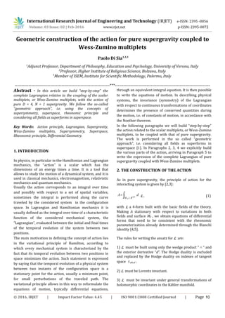 International Research Journal of Engineering and Technology (IRJET) e-ISSN: 2395 -0056
Volume: 03 Issue: 02 | Feb-2016 www.irjet.net p-ISSN: 2395-0072
Geometric construction of the action for pure supergravity coupled to
Wess-Zumino multiplets
Paolo Di Sia1,2,3
1
Adjunct Professor, Department of Philosophy, Education and Psychology, University of Verona, Italy
2
Professor, Higher Institute of Religious Science, Bolzano, Italy
3
Member of ISEM, Institute for Scientific Methodology, Palermo, Italy
---------------------------------------------------------------------***---------------------------------------------------------------------
Abstract - In this article we build “step-by-step” the
complete Lagrangian relative to the coupling of the scalar
multiplets, or Wess-Zumino multiplets, with the action of
pure D = 4, N = 1 supergravity. We follow the so-called
“geometric approach”, i.e. using the concepts of
supersymmetry, superspace, rheonomic principle and
considering all fields as superforms in superspace.
Key Words: Action principle, Lagrangian, Supergravity,
Wess-Zumino multiplets, Supersymmetry, Superspace,
Rheonomic principle, Differential Geometry.
1. INTRODUCTION
In physics, in particular in the Hamiltonian and Lagrangian
mechanics, the “action” is a scalar which has the
dimensions of an energy times a time. It is a tool that
allows to study the motion of a dynamical system, and it is
used in classical mechanics, electromagnetism, relativistic
mechanics and quantum mechanics.
Usually the action corresponds to an integral over time
and possibly with respect to a set of spatial variables;
sometimes the integral is performed along the curve
traveled by the considered system in the configuration
space. In Lagrangian and Hamiltonian mechanics it is
usually defined as the integral over time of a characteristic
function of the considered mechanical system, the
“Lagrangian”, evaluated between the initial and final times
of the temporal evolution of the system between two
positions.
The main motivation in defining the concept of action lies
in the variational principle of Hamilton, according to
which every mechanical system is characterized by the
fact that its temporal evolution between two positions in
space minimizes the action. Such statement is expressed
by saying that the temporal evolution of a physical system
between two instants of the configuration space is a
stationary point for the action, usually a minimum point,
for small perturbations of the traveled path. The
variational principle allows in this way to reformulate the
equations of motion, typically differential equations,
through an equivalent integral equation. It is then possible
to write the equations of motion. In describing physical
systems, the invariance (symmetry) of the Lagrangian
with respect to continuous transformations of coordinates
determines the presence of conserved quantities during
the motion, i.e. of constants of motion, in accordance with
the Noether theorem.
In the following paragraphs we will build “step-by-step”
the action related to the scalar multiplets, or Wess-Zumino
multiplets, to be coupled with that of pure supergravity.
The work is performed in the so called “geometric
approach”, i.e. considering all fields as superforms in
superspace [1]. In Paragraphs 2, 3, 4 we explicitly build
the various parts of the action, arriving in Paragraph 5 to
write the expression of the complete Lagrangian of pure
supergravity coupled with Wess-Zumino multiplets.
2. THE CONSTRUCTION OF THE ACTION
As in pure supergravity, the principle of action for the
interacting system is given by [2,3]:
 
 44
4 RM
dA L , (1)
with L a 4-form built with the basic fields of the theory.
Making A stationary with respect to variations in both
fields and surface M4 , we obtain equations of differential
forms that need to be consistent with the rheonomic
parameterization already determined through the Bianchi
identity [4,5].
The rules for writing the ansatz for L are:
1) L must be built using only the wedge product “  ” and
the exterior derivative “d”. The Hodge duality is excluded
and replaced by the Hodge duality on indexes of tangent
space abcd .
2) L must be Lorentz invariant.
3) L must be invariant under general transformations of
holomorphic coordinates in the Kähler manifold.
© 2016, IRJET | Impact Factor Value: 4.45 | ISO 9001:2008 Certified Journal | Page 10
 