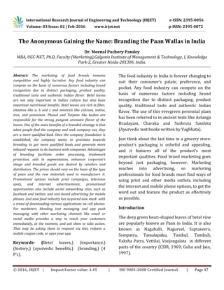 © 2016, IRJET | Impact Factor value: 4.45 | ISO 9001:2008 Certified Journal | Page 47
The Anonymous Gaining the Name: Branding the Paan Wallas in India
Dr. Meenal Pachory Pandey
MBA, UGC-NET, Ph.D, Faculty (Marketing),Galgotia Institute of Management & Technology, I, Knowledge
Park-2, Greater Noida-201306. India.
----------------------------------------------------------------------------------------------------------------------------------------------------------------------
Abstract: The marketing of food brands remains
competitive and highly lucrative. Any food industry can
compete on the basis of numerous factors including brand
recognition due to distinct packaging, product quality,
traditional taste and authentic Indian flavor. Betel leaves
are not only important in Indian culture but also have
important nutritional benefits. Betel leaves are rich in fiber,
vitamins like a, b and c and minerals like calcium, iodine,
iron, and potassium. Phenol and Terpene like bodies are
responsible for the strong pungent aromatic flavor of the
leaves. One of the main benefits of a branded strategy is that
when people find the company and seek company out, they
are a more qualified lead. Once the company foundation is
established, the company wants to gravitate towards
branding to get more qualified leads and generate more
inbound requests to do business with companies. Advantages
of branding facilitate order processing, trademark
protection, aids in segmentation, enhances corporate’s
image and branded goods are desired by retailers and
distributors. The prices should vary on the basis of the type
of paan and the raw materials used to manufacture it.
Promotional options include print campaigns, television
spots, and internet advertisements; promotional
opportunities also include social networking sites, such as
facebook and twitter, and text-based advertising for mobile
phones. And now food industry has acquired new mask with
a trend of downloading various applications on cell phones.
For marketers, blending text messaging and app push
messaging with other marketing channels like email or
social media provides a way to reach your customers
immediately, at the moment, and ask them to take action.
That may be asking them to respond via text, redeem a
mobile coupon code, or open your app.
Keywords- (Betel leaves,) (importance,)
(history,) (ayurvedic benefits,) (branding,) (4
P’s).
The food industry in India is forever changing to
suit their consumer's palate, preference, and
pocket. Any food industry can compete on the
basis of numerous factors including brand
recognition due to distinct packaging, product
quality, traditional taste and authentic Indian
flavor. The use of this evergreen perennial plant
has been referred to in ancient texts like Astanga
Hradayam, Charaka and Sushruta Samhita
(Ayurvedic text books written by Vagbhata).
Just think about the last time in a grocery store:
product's packaging is colorful and appealing,
and it features all of the product's most
important qualities. Food brand marketing goes
beyond just packaging, however. Marketing
reaches into advertising, so marketing
professionals for food brands must find ways of
using print and other media outlets, including
the internet and mobile phone options, to get the
word out and feature the product as effectively
as possible.
Introduction
The deep green heart-shaped leaves of betel vine
are popularly known as Paan in India. It is also
known as Nagaballi, Nagurvel, Saptaseera,
Sompatra, Tamalapaku, Tambul, Tambuli,
Vaksha Patra, Vettilai, Voojangalata in different
parts of the country (CSIR, 1969; Guha and Jain,
1997).
International Research Journal of Engineering and Technology (IRJET) e-ISSN: 2395-0056
Volume: 03 Issue: 02 | Feb-2016 www.irjet.net p-ISSN: 2395-0072
 