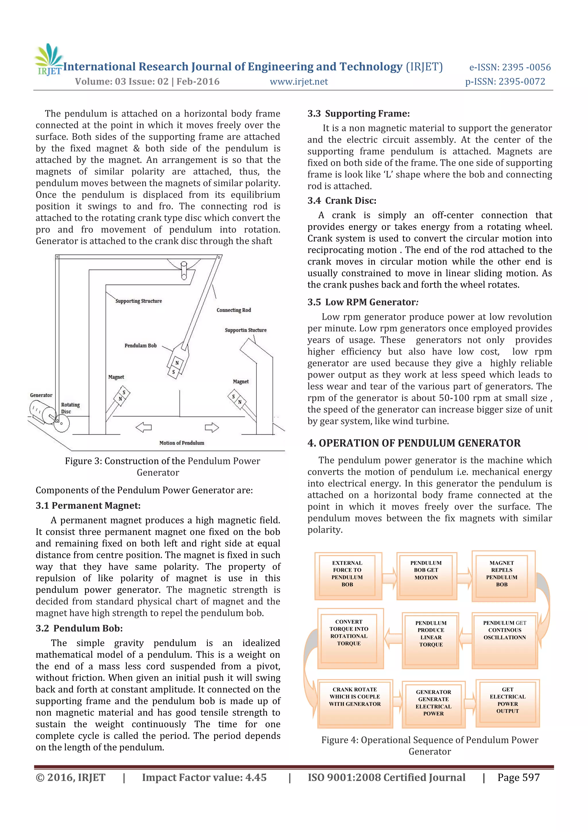 International Research Journal of Engineering and Technology (IRJET) e-ISSN: 2395 -0056
Volume: 03 Issue: 02 | Feb-2016 www.irjet.net p-ISSN: 2395-0072
© 2016, IRJET | Impact Factor value: 4.45 | ISO 9001:2008 Certified Journal | Page 597
The pendulum is attached on a horizontal body frame
connected at the point in which it moves freely over the
surface. Both sides of the supporting frame are attached
by the fixed magnet & both side of the pendulum is
attached by the magnet. An arrangement is so that the
magnets of similar polarity are attached, thus, the
pendulum moves between the magnets of similar polarity.
Once the pendulum is displaced from its equilibrium
position it swings to and fro. The connecting rod is
attached to the rotating crank type disc which convert the
pro and fro movement of pendulum into rotation.
Generator is attached to the crank disc through the shaft
Figure 3: Construction of the Pendulum Power
Generator
Components of the Pendulum Power Generator are:
3.1 Permanent Magnet:
A permanent magnet produces a high magnetic field.
It consist three permanent magnet one fixed on the bob
and remaining fixed on both left and right side at equal
distance from centre position. The magnet is fixed in such
way that they have same polarity. The property of
repulsion of like polarity of magnet is use in this
pendulum power generator. The magnetic strength is
decided from standard physical chart of magnet and the
magnet have high strength to repel the pendulum bob.
3.2 Pendulum Bob:
The simple gravity pendulum is an idealized
mathematical model of a pendulum. This is a weight on
the end of a mass less cord suspended from a pivot,
without friction. When given an initial push it will swing
back and forth at constant amplitude. It connected on the
supporting frame and the pendulum bob is made up of
non magnetic material and has good tensile strength to
sustain the weight continuously The time for one
complete cycle is called the period. The period depends
on the length of the pendulum.
3.3 Supporting Frame:
It is a non magnetic material to support the generator
and the electric circuit assembly. At the center of the
supporting frame pendulum is attached. Magnets are
fixed on both side of the frame. The one side of supporting
frame is look like ‘L’ shape where the bob and connecting
rod is attached.
3.4 Crank Disc:
A crank is simply an off-center connection that
provides energy or takes energy from a rotating wheel.
Crank system is used to convert the circular motion into
reciprocating motion . The end of the rod attached to the
crank moves in circular motion while the other end is
usually constrained to move in linear sliding motion. As
the crank pushes back and forth the wheel rotates.
3.5 Low RPM Generator:
Low rpm generator produce power at low revolution
per minute. Low rpm generators once employed provides
years of usage. These generators not only provides
higher efficiency but also have low cost, low rpm
generator are used because they give a highly reliable
power output as they work at less speed which leads to
less wear and tear of the various part of generators. The
rpm of the generator is about 50-100 rpm at small size ,
the speed of the generator can increase bigger size of unit
by gear system, like wind turbine.
4. OPERATION OF PENDULUM GENERATOR
The pendulum power generator is the machine which
converts the motion of pendulum i.e. mechanical energy
into electrical energy. In this generator the pendulum is
attached on a horizontal body frame connected at the
point in which it moves freely over the surface. The
pendulum moves between the fix magnets with similar
polarity.
Figure 4: Operational Sequence of Pendulum Power
Generator
EXTERNAL
FORCE TO
PENDULUM
BOB
PENDULUM
BOB GET
MOTION
MAGNET
REPELS
PENDULUM
BOB
PENDULUM GET
CONTINOUS
OSCILLATIONN
PENDULUM
PRODUCE
LINEAR
TORQUE
CONVERT
TORQUE INTO
ROTATIONAL
TORQUE
CRANK ROTATE
WHICH IS COUPLE
WITH GENERATOR
GENERATOR
GENERATE
ELECTRICAL
POWER
GET
ELECTRICAL
POWER
OUTPUT
 