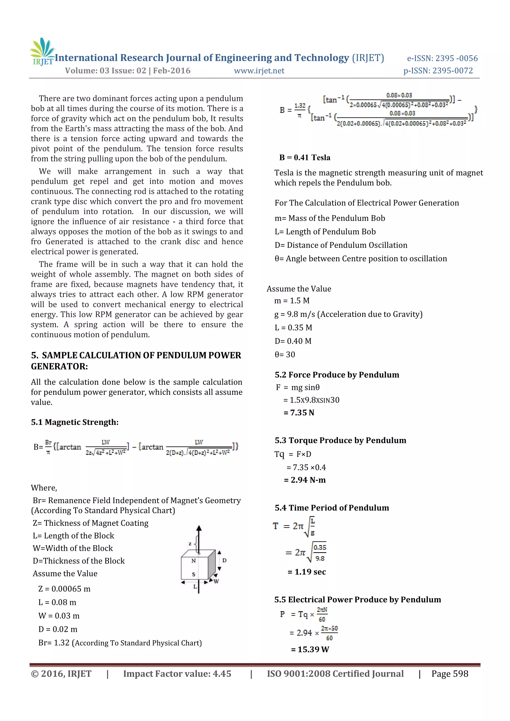 International Research Journal of Engineering and Technology (IRJET) e-ISSN: 2395 -0056
Volume: 03 Issue: 02 | Feb-2016 www.irjet.net p-ISSN: 2395-0072
© 2016, IRJET | Impact Factor value: 4.45 | ISO 9001:2008 Certified Journal | Page 598
There are two dominant forces acting upon a pendulum
bob at all times during the course of its motion. There is a
force of gravity which act on the pendulum bob, It results
from the Earth's mass attracting the mass of the bob. And
there is a tension force acting upward and towards the
pivot point of the pendulum. The tension force results
from the string pulling upon the bob of the pendulum.
We will make arrangement in such a way that
pendulum get repel and get into motion and moves
continuous. The connecting rod is attached to the rotating
crank type disc which convert the pro and fro movement
of pendulum into rotation. In our discussion, we will
ignore the influence of air resistance - a third force that
always opposes the motion of the bob as it swings to and
fro Generated is attached to the crank disc and hence
electrical power is generated.
The frame will be in such a way that it can hold the
weight of whole assembly. The magnet on both sides of
frame are fixed, because magnets have tendency that, it
always tries to attract each other. A low RPM generator
will be used to convert mechanical energy to electrical
energy. This low RPM generator can be achieved by gear
system. A spring action will be there to ensure the
continuous motion of pendulum.
5. SAMPLE CALCULATION OF PENDULUM POWER
GENERATOR:
All the calculation done below is the sample calculation
for pendulum power generator, which consists all assume
value.
5.1 Magnetic Strength:
Where,
Br= Remanence Field Independent of Magnet’s Geometry
(According To Standard Physical Chart)
Z= Thickness of Magnet Coating
L= Length of the Block
W=Width of the Block
D=Thickness of the Block
Assume the Value
Z = 0.00065 m
L = 0.08 m
W = 0.03 m
D = 0.02 m
Br= 1.32 (According To Standard Physical Chart)
Tesla is the magnetic strength measuring unit of magnet
which repels the Pendulum bob.
For The Calculation of Electrical Power Generation
m= Mass of the Pendulum Bob
L= Length of Pendulum Bob
D= Distance of Pendulum Oscillation
θ= Angle between Centre position to oscillation
Assume the Value
m = 1.5 M
g = 9.8 m/s (Acceleration due to Gravity)
L = 0.35 M
D= 0.40 M
θ= 30
5.2 Force Produce by Pendulum
F = mg sinθ
= 1.5X9.8XSIN30
= 7.35 N
5.3 Torque Produce by Pendulum
Tq = F×D
= 7.35 ×0.4
= 2.94 N-m
5.4 Time Period of Pendulum
= 1.19 sec
5.5 Electrical Power Produce by Pendulum
= 15.39 W
B=
B = 0.41 Tesla
 