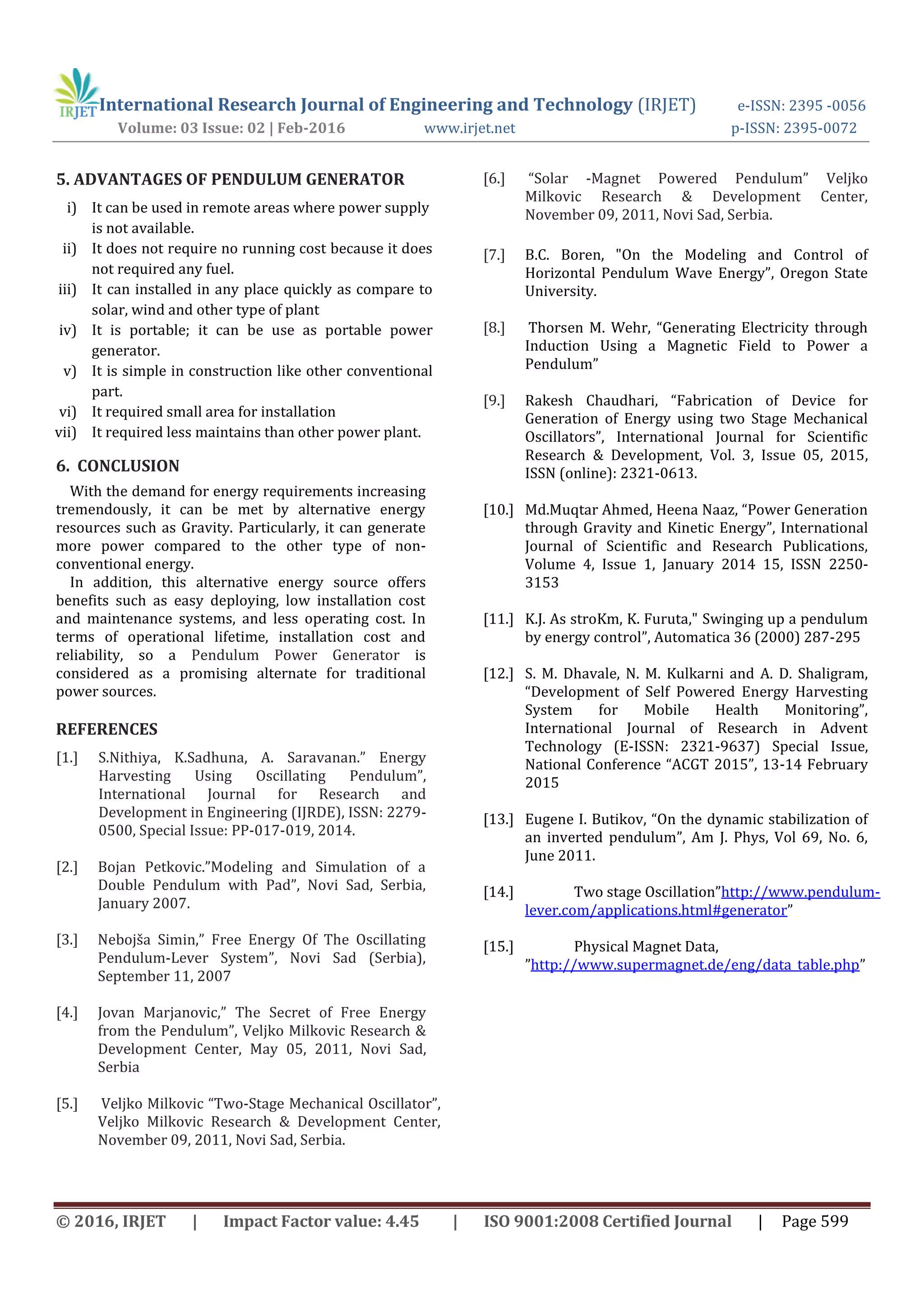 International Research Journal of Engineering and Technology (IRJET) e-ISSN: 2395 -0056
Volume: 03 Issue: 02 | Feb-2016 www.irjet.net p-ISSN: 2395-0072
© 2016, IRJET | Impact Factor value: 4.45 | ISO 9001:2008 Certified Journal | Page 599
5. ADVANTAGES OF PENDULUM GENERATOR
i) It can be used in remote areas where power supply
is not available.
ii) It does not require no running cost because it does
not required any fuel.
iii) It can installed in any place quickly as compare to
solar, wind and other type of plant
iv) It is portable; it can be use as portable power
generator.
v) It is simple in construction like other conventional
part.
vi) It required small area for installation
vii) It required less maintains than other power plant.
6. CONCLUSION
With the demand for energy requirements increasing
tremendously, it can be met by alternative energy
resources such as Gravity. Particularly, it can generate
more power compared to the other type of non-
conventional energy.
In addition, this alternative energy source offers
benefits such as easy deploying, low installation cost
and maintenance systems, and less operating cost. In
terms of operational lifetime, installation cost and
reliability, so a Pendulum Power Generator is
considered as a promising alternate for traditional
power sources.
REFERENCES
[1.] S.Nithiya, K.Sadhuna, A. Saravanan.” Energy
Harvesting Using Oscillating Pendulum”,
International Journal for Research and
Development in Engineering (IJRDE), ISSN: 2279-
0500, Special Issue: PP-017-019, 2014.
[2.] Bojan Petkovic.”Modeling and Simulation of a
Double Pendulum with Pad”, Novi Sad, Serbia,
January 2007.
[3.] Nebojša Simin,” Free Energy Of The Oscillating
Pendulum-Lever System”, Novi Sad (Serbia),
September 11, 2007
[4.] Jovan Marjanovic,” The Secret of Free Energy
from the Pendulum”, Veljko Milkovic Research &
Development Center, May 05, 2011, Novi Sad,
Serbia
[5.] Veljko Milkovic “Two-Stage Mechanical Oscillator”,
Veljko Milkovic Research & Development Center,
November 09, 2011, Novi Sad, Serbia.
[6.] “Solar -Magnet Powered Pendulum” Veljko
Milkovic Research & Development Center,
November 09, 2011, Novi Sad, Serbia.
[7.] B.C. Boren, "On the Modeling and Control of
Horizontal Pendulum Wave Energy”, Oregon State
University.
[8.] Thorsen M. Wehr, “Generating Electricity through
Induction Using a Magnetic Field to Power a
Pendulum”
[9.] Rakesh Chaudhari, “Fabrication of Device for
Generation of Energy using two Stage Mechanical
Oscillators”, International Journal for Scientific
Research & Development, Vol. 3, Issue 05, 2015,
ISSN (online): 2321-0613.
[10.] Md.Muqtar Ahmed, Heena Naaz, “Power Generation
through Gravity and Kinetic Energy”, International
Journal of Scientific and Research Publications,
Volume 4, Issue 1, January 2014 15, ISSN 2250-
3153
[11.] K.J. As stroKm, K. Furuta," Swinging up a pendulum
by energy control”, Automatica 36 (2000) 287-295
[12.] S. M. Dhavale, N. M. Kulkarni and A. D. Shaligram,
“Development of Self Powered Energy Harvesting
System for Mobile Health Monitoring”,
International Journal of Research in Advent
Technology (E-ISSN: 2321-9637) Special Issue,
National Conference “ACGT 2015”, 13-14 February
2015
[13.] Eugene I. Butikov, “On the dynamic stabilization of
an inverted pendulum”, Am J. Phys, Vol 69, No. 6,
June 2011.
[14.] Two stage Oscillation”http://www.pendulum-
lever.com/applications.html#generator”
[15.] Physical Magnet Data,
”http://www.supermagnet.de/eng/data_table.php”
 