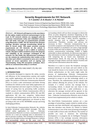 International Research Journal of Engineering and Technology (IRJET) e-ISSN: 2395 -0056
Volume: 03 Issue: 02 | Feb-2016 www.irjet.net p-ISSN: 2395-0072
© 2016, IRJET | Impact Factor value: 4.45 | ISO 9001:2008 Certified Journal | Page 601
Security Requirements for IVC Network
D. V. Jamthe1, D. B. Khadse2, Y. B. Malode3
1 Asst. Prof, Computer Science & Engineering Department, PBCOE, M.H., India
2 Asst. Prof, Computer Science & Engineering Department, PBCOE, M.H., India
3 Asst. Prof, Information Technology Department, PBCOE, M.H., India
---------------------------------------------------------------------***---------------------------------------------------------------------
Abstract – IVC Network will improve in the near future
for the safety, comfort of drivers and passengers on the
road. In IVC network vehicles are equipped with the
necessary transmission Links and embedded systems
that will make such type of communication possible
using Bluetooth or DSRC. The IVC Network has dynamic
topology therefore massage broadcasting should be
done in Secure mode. This paper presents security
requirements for IVC Network, as the vehicle is
broadcasting a message is not a selfish or malicious
vehicle. Therefore VAM is needed to ensure the integrity
and reliability of the messages exchanged in the
network. For this Public Key Infrastructure techniques
are the solution for authentication that resides on the
idea that each vehicle is assumed to carry out a certain
amount of secure operations such as signing and
Timestamping. Using PKI encryption technique, there
will be no communication delay or overhead.
Key Words: IVC, IVCN, VAM, VANET, ITS, PKI, V2V.
1. INTRODUCTION
IVC networks developed to improve the safety, security
and efficiency of the transportation systems and enable
new mobile applications and services for the traveling
public. The purpose of Vehicular Communication Network
(VC) is to create a safer environment and better driving
conditions for vehicles on the road. Safety applications are
the most important and more urgent to develop, since its
matter of saving lives by preventing traffic accidents.
VANET consist of Inter Vehicle Communication (IVC) &
roadside to vehicle communication (RVC). IVC and RVC
applications fall into two categories: Safety-related
Information and Infotainment services. Only the security
issues of safety-related applications are focused as they
are lying at the core of IVC NETWORK concept and bring
challenging problems.
In Inter-Vehicular Communication Network, the vehicles
regularly broadcast safety-related messages. The idea
behind safety application in Inter - Vehicular
Communication Network is to have a mechanism in which
vehicles on a road can exchange data or information so
that to prevent accidents. This exchange of information is
going to be through wireless messages between a vehicles
and surroundings vehicle on the same road. The
surrounding vehicle will use these messages to inform the
driver of some dangerous situations happening on the
road. [1] Therefore, through these messages the driver of
each vehicle will make a better decision regarding a
specific situation such as collision, congestion, or
construction. Therefore, security and privacy are
necessary in Inter - Vehicular communication for a
successful acceptance and deployment of this technology,
because attackers or pranksters can cause a huge damage
in terms of life and road accidents as described in [2]. As a
wireless communication technology, VANET is highly
vulnerable to abuse and attacks. An adversary may inject a
false information in order to mislead the target vehicles or
with tampering the on board unit, implement an
impersonation attack. He may also, by recording the
messages of target vehicle, track the vehicle’s location and
collect private information about the vehicle.
Therefore it is need to secure the broadcast messages
between vehicles on one hand, and each vehicle on the
road should be known to be trusted on this other hand.
Vehicle authentication on the roads might make the
process of implementing Vehicular Communication
harder. Each driver on the road should keep user’s privacy
protected to accept to use this technology which is an
issue. Therefore, the authentication process should take
place without affecting the privacy of the vehicles. For
example, if a vehicle receives any message from a
surrounding vehicle, it should test and check if that
surrounding vehicle has a valid certification or not,
otherwise the message received will be ignored. In this
paper we evaluate proposed security mechanisms for
Inter - Vehicular Communication Network, most of which
haven’t been implemented yet for vehicle to vehicle.
The Inter-Vehicle Communication systems are a new
paradigm of networking. Largely related to mobile ad hoc
networks and their distributed, self-organizing structure,
they also introduce new threats [3]. Vehicle to Vehicle
Communication is one of the most promising technologies
to make traffic in future safer and efficient. The number of
possible use cases is immense; the technology
development is in progress [4]. In Intelligent Transport
Systems (ITS), it has exchange necessity information
between vehicles such as position and speeds in order to
 