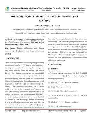 International Research Journal of Engineering and Technology (IRJET) e-ISSN: 2395 -0056
Volume: 03 Issue: 02 | Feb-2016 www.irjet.net p-ISSN: 2395-0072
© 2016, IRJET | Impact Factor value: 4.45 | ISO 9001:2008 Certified Journal | Page 685
NOTES ON (T, S)-INTUITIONISTIC FUZZY SUBHEMIRINGS OF A
HEMIRING
K.Umadevi1, V.Gopalakrishnan2
1Assistant Professor,Department of Mathematics,Noorul Islam University,Kumaracoil,Tamilnadu,India
2Research Scolar,Department of Civil,Noorul Islam University,Kumaracoil,Tamilnadu,India
---------------------------------------------------------------------***---------------------------------------------------------------------
Abstract - In this paper, we made an attempt to study
the algebraic nature of a (T, S)-intuitionistic
fuzzy subhemiring of a hemiring.2000 AMS Subject
classification: 03F55, 06D72, 08A72.
Key Words: T-fuzzy subhemiring, anti S-fuzzy
subhemiring, (T, S)-intuitionistic fuzzy subhemiring,
product.
1. INTRODUCTION
There are many concepts of universal algebras generalizing
an associative ring ( R ; + ; . ). Some of them in particular,
nearrings and several kinds of semirings have been proven
very useful. Semirings (called also halfrings) are algebras
( R ; + ; . ) share the same properties as a ring except that ( R
; + ) is assumed to be a semigroup rather than a
commutative group. Semirings appear in a natural manner
in some applications to the theory of automata and formal
languages. An algebra (R ; +, .) is said to be a semiring if (R ;
+) and (R ; .) are semigroups satisfying a. ( b+c ) = a. b+a. c
and (b+c) .a = b. a+c. a for all a, b and c in R. A semiring R is
said to be additively commutative if a+b = b+a for all a, b
and c in R. A semiring R may have an identity 1, defined by 1.
a = a = a. 1 and a zero 0, defined by 0+a = a = a+0 and a.0
= 0 = 0.a for all a in R. A semiring R is said to be a hemiring
if it is an additively commutative with zero. After the
introduction of fuzzy sets by L.A.Zadeh[23], several
researchers explored on the generalization of the concept of
fuzzy sets. The concept of intuitionistic fuzzy subset was
introduced by K.T.Atanassov[4,5], as a generalization of the
notion of fuzzy set. The notion of anti fuzzy left h-ideals in
hemiring was introduced by Akram.M and K.H.Dar [1]. The
notion of homomorphism and anti-homomorphism of fuzzy
and anti-fuzzy ideal of a ring was introduced by
N.Palaniappan & K.Arjunan [16], [17], [18]. In this paper, we
introduce the some Theorems in (T, S)-intuitionistic fuzzy
subhemiring of a hemiring.
2. PRELIMINARIES
2.1 Definition
A (T, S)-norm is a binary operations T: [0, 1][0, 1]  [0, 1]
and S: [0, 1][0, 1]  [0, 1] satisfying the
following requirements;
(i) T(0, x )= 0, T(1, x) = x (boundary condition)
(ii) T(x, y) = T(y, x) (commutativity)
(iii) T(x, T(y, z) )= T ( T(x,y), z )(associativity)
(iv) if x  y and w  z, then T(x, w )  T (y, z )(
monotonicity).
(v) S(0, x) = x, S (1, x) = 1 (boundary condition)
(vi) S(x, y ) = S (y, x )(commutativity)
 