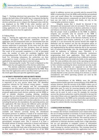 International Research Journal of Engineering and Technology (IRJET) e-ISSN: 2395 -0056
Volume: 03 Issue: 02 | Feb-2016 www.irjet.net p-ISSN: 2395-0072
© 2016, IRJET | Impact Factor value: 4.45 | ISO 9001:2008 Certified Journal | Page 764
Stage 7 - Verifying (election) key generation: The smartphone
displays the hash value of the public key it computed during the
distributed key generation protocol. The instructions for all
election authorities are to compare the displayed value with the
one displayed on the WBB. If the value matches and all
authorities confirm the matching, this key is loaded into the
voting application to be used to encrypt votes. The election
authorities may now close the application.
B. Tallying Phase
Stage 1 - Starting the application and running the distributed
verifiable decryption: The election authorities start the
application and all anonymized votes are downloaded from the
WBB. The head initiates the decryption by inviting all other
election authorities to participate. At the same time the other
election authorities wait for this invitation. Once all election
authorities accepted the invitation14, the decryptions started.
The result of its successful completion is a list of decrypted
votes, the number of votes per candidate together with
corresponding proofs. The result is sent to the WBB from the
head. For increasing robustness, the authorities are then
encouraged to create a backup of the data generated by the
application by exporting the data to external storage.
Stage 2 - Announcing the results: The result is displayed on the
WBB but also by each application of the election authorities.
The election authorities compare the result displayed
on their smartphones with the one displayed by the WBB. They
then close the application and in case they want to get access to
the result again they just open the application again.
1.4. SECURITY PROPERTIES AND SECURITY MODEL
In order to check whether the authorities understand
the security properties and security model of the application, it
is important to be very precise about both. The identified
properties relevant for the Internet voting system – namely
robustness, secrecy, and integrity and the corresponding
assumptions are determined and discussed in this section. For
the analysis we consider each of the entities involved with the
proposed application (each election authority and the WBB) as
well as outsider attackers (reading, deleting, modifying
messages that are interchanged between the involved entities)
as well as combinations being able to violate each of these three
properties. We first consider each election authority as one unit
including the person, the smartphone, the operating system, and
the application. We later discuss the different parts and their
impact on the security model. Robustness means that it is
possible to decrypt the anonymized votes from the WBB. This is
ensured if at least a threshold amount of election authorities is
available and behaves correctly during the distributed
decryption protocol. In addition, it needs to be assumed that a
communication network with enough throughputs is available,
and we rely on the used cryptographic primitives in place.
Secrecy means that it should be impossible to decrypt the
personalized, encrypted votes. This is ensured if at least a
threshold amount of election authorities is honest and behaves
correctly in any stage. This includes that they check the
passphrase and that the hash value of the election key displayed
on their smartsphone and the one displayed on of the WBB
match. In addition, secrecy can currently only be ensured if the
WBB is trustworthy (if not, the WBB could send the personalized
votes and would obtain the corresponding decrypted ones).
From the voting system’s components we need to trust that at
least one mix node is honest, and, finally, we rely on the
cryptographic primitives in place.
Integrity means that it should be detected if the
decrypted and anonymized votes do not match. This is ensured
if at least a threshold amount of election authorities is honest
and behaves correctly at any stage. This includes that they check
that the proper result is published on the WBB. In addition,
integrity can currently only be ensured if the WBB is
trustworthy. Finally, we rely on the used cryptographic
primitives. Different ’Parts’ of the Election Authority. So far we
only considered each election authority as a unit. However,
actually it is not necessarily the person herself who might be
dishonest and for instance not join the decryption phase or
export the key share; it might also be the application which is
not implemented by the election authority due to the necessary
lack of technical knowledge; thus the downloaded application
could be malicious in arbitrary ways. Therefore, it is
recommended to have different trustworthy institutions
programming their own application. Then each election
authority downloads the application from a different institution.
With this, the above security model also holds on the application
level. The same problems also exist on the operating system and
the smartphone manufacturer level. However, here it is not easy
to find a solution matching the above mentioned security model.
As the election authorities are supposed to use their own
smartphones, we rely on whatever smartphones and operating
systems they have. Thus, the security model on these levels
actually depends on the concrete setting of an election, i.e. which
smartphones and which operating systems are used by the
election authorities.
Trustworthiness of the WBB.As seen, the current
implementation builds upon the trustworthiness of the WBB. We
assume, however, that the security of the WBB is taken care of
outside of our application in real-world elections, especially the
high-stake ones. As such, for ensuring integrity and secrecy of
the votes, the PKI established among the voters and the mix
nodes can be used. In such a case, for example, for ensuring
secrecy the election authorities could be directed to decrypt the
votes only if these votes are signed by a threshold amount of mix
nodes. Furthermore, the WBB can be constantly supervised by a
trusted third party in order to ensure that it does not arbitrarily
change its content, thereby ensuring integrity.
1.5EDUCATION MATERIAL
Transparency is an important property of elections as
for instance the German constitutional court stated referring to
the use of voting machines in Germany. In recent elections, most
constituencies’ provide education material for poll workers,
such as for instance the state of Berlin. This material proves to
be particularly crucial for Internet elections, since the election
authorities in Internet elections usually have a high education,
but are not specialists in computer science or information
security. We therefore prepared, in addition to the application
itself, training for election authorities. This training aimed for
communicating the motivation for this application and a basic
 
