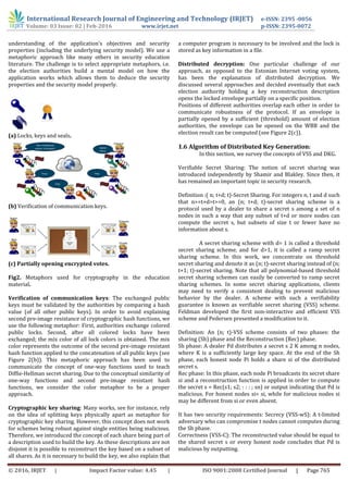 International Research Journal of Engineering and Technology (IRJET) e-ISSN: 2395 -0056
Volume: 03 Issue: 02 | Feb-2016 www.irjet.net p-ISSN: 2395-0072
© 2016, IRJET | Impact Factor value: 4.45 | ISO 9001:2008 Certified Journal | Page 765
understanding of the application’s objectives and security
properties (including the underlying security model). We use a
metaphoric approach like many others in security education
literature. The challenge is to select appropriate metaphors, i.e.
the election authorities build a mental model on how the
application works which allows them to deduce the security
properties and the security model properly.
(a) Locks, keys and seals.
(b) Verification of communication keys.
(c) Partially opening encrypted votes.
Fig2. Metaphors used for cryptography in the education
material.
Verification of communication keys: The exchanged public
keys must be validated by the authorities by comparing a hash
value (of all other public keys). In order to avoid explaining
second pre-image resistance of cryptographic hash functions, we
use the following metaphor: First, authorities exchange colored
public locks. Second, after all colored locks have been
exchanged; the mix color of all lock colors is obtained. The mix
color represents the outcome of the second pre-image resistant
hash function applied to the concatenation of all public keys (see
Figure 2(b)). This metaphoric approach has been used to
communicate the concept of one-way functions used to teach
Diffie-Hellman secret sharing. Due to the conceptual similarity of
one-way functions and second pre-image resistant hash
functions, we consider the color metaphor to be a proper
approach.
Cryptographic key sharing: Many works, see for instance, rely
on the idea of splitting keys physically apart as metaphor for
cryptographic key sharing. However, this concept does not work
for schemes being robust against single entities being malicious.
Therefore, we introduced the concept of each share being part of
a description used to build the key. As these descriptions are not
disjoint it is possible to reconstruct the key based on a subset of
all shares. As it is necessary to build the key, we also explain that
a computer program is necessary to be involved and the lock is
stored as key information in a file.
Distributed decryption: One particular challenge of our
approach, as opposed to the Estonian Internet voting system,
has been the explanation of distributed decryption. We
discussed several approaches and decided eventually that each
election authority holding a key reconstruction description
opens the locked envelope partially on a specific position.
Positions of different authorities overlap each other in order to
communicate robustness of the protocol. If an envelope is
partially opened by a sufficient (threshold) amount of election
authorities, the envelope can be opened on the WBB and the
election result can be computed (see Figure 2(c)).
1.6 Algorithm of Distributed Key Generation:
In this section, we survey the concepts of VSS and DKG.
Verifiable Secret Sharing: The notion of secret sharing was
introduced independently by Shamir and Blakley. Since then, it
has remained an important topic in security research.
Definition :( n; t+d; t)-Secret Sharing. For integers n, t and d such
that n>=t+d>t>=0, an (n; t+d; t)-secret sharing scheme is a
protocol used by a dealer to share a secret s among a set of n
nodes in such a way that any subset of t+d or more nodes can
compute the secret s, but subsets of size t or fewer have no
information about s.
A secret sharing scheme with d= 1 is called a threshold
secret sharing scheme, and for d>1, it is called a ramp secret
sharing scheme. In this work, we concentrate on threshold
secret sharing and denote it as (n; t)-secret sharing instead of (n;
t+1; t)-secret sharing. Note that all polynomial-based threshold
secret sharing schemes can easily be converted to ramp secret
sharing schemes. In some secret sharing applications, clients
may need to verify a consistent dealing to prevent malicious
behavior by the dealer. A scheme with such a verifiability
guarantee is known as verifiable secret sharing (VSS) scheme.
Feldman developed the first non-interactive and efficient VSS
scheme and Pedersen presented a modification to it.
Definition: An (n; t)-VSS scheme consists of two phases: the
sharing (Sh) phase and the Reconstruction (Rec) phase.
Sh phase: A dealer Pd distributes a secret s 2 K among n nodes,
where K is a sufficiently large key space. At the end of the Sh
phase, each honest node Pi holds a share si of the distributed
secret s.
Rec phase: In this phase, each node Pi broadcasts its secret share
si and a reconstruction function is applied in order to compute
the secret s = Rec(s1; s2; : : : ; sn) or output indicating that Pd is
malicious. For honest nodes si= si, while for malicious nodes si
may be different from si or even absent.
It has two security requirements: Secrecy (VSS-wS): A t-limited
adversary who can compromise t nodes cannot computes during
the Sh phase.
Correctness (VSS-C): The reconstructed value should be equal to
the shared secret s or every honest node concludes that Pd is
malicious by outputting.
 