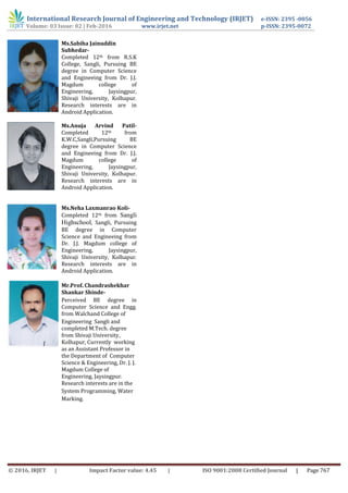 International Research Journal of Engineering and Technology (IRJET) e-ISSN: 2395 -0056
Volume: 03 Issue: 02 | Feb-2016 www.irjet.net p-ISSN: 2395-0072
© 2016, IRJET | Impact Factor value: 4.45 | ISO 9001:2008 Certified Journal | Page 767
Ms.Sabiha Jainuddin
Subhedar-
Completed 12th from R.S.K
College, Sangli, Pursuing BE
degree in Computer Science
and Engineeing from Dr. J.J.
Magdum college of
Engineering, Jaysingpur,
Shivaji University, Kolhapur.
Research interests are in
Android Application.
Ms.Anuja Arvind Patil-
Completed 12th from
K.W.C,Sangli,Pursuing BE
degree in Computer Science
and Engineeing from Dr. J.J.
Magdum college of
Engineering, Jaysingpur,
Shivaji University, Kolhapur.
Research interests are in
Android Application.
Ms.Neha Laxmanrao Koli-
Completed 12th from Sangli
Highschool, Sangli, Pursuing
BE degree in Computer
Science and Engineeing from
Dr. J.J. Magdum college of
Engineering, Jaysingpur,
Shivaji University, Kolhapur.
Research interests are in
Android Application.
Mr.Prof. Chandrashekhar
Shankar Shinde-
Perceived BE degree in
Computer Science and Engg.
from Walchand College of
Engineering Sangli and
completed M.Tech. degree
from Shivaji University,
Kolhapur, Currently working
as an Assistant Professor in
the Department of Computer
Science & Engineering, Dr. J. J.
Magdum College of
Engineering, Jaysingpur.
Research interests are in the
System Programming, Water
Marking.
 