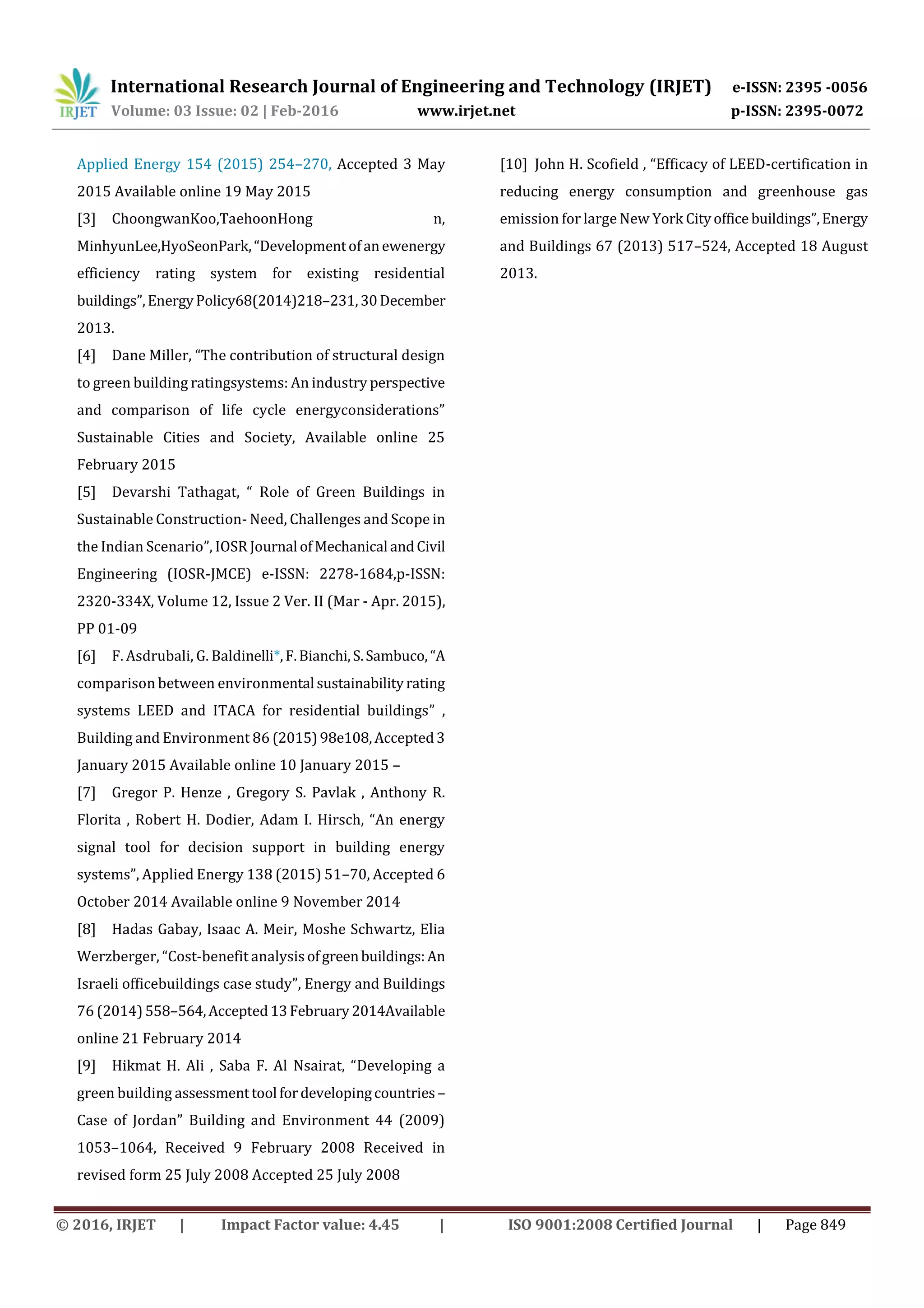 International Research Journal of Engineering and Technology (IRJET) e-ISSN: 2395 -0056
Volume: 03 Issue: 02 | Feb-2016 www.irjet.net p-ISSN: 2395-0072
© 2016, IRJET | Impact Factor value: 4.45 | ISO 9001:2008 Certified Journal | Page 849
Applied Energy 154 (2015) 254–270, Accepted 3 May
2015 Available online 19 May 2015
[3] ChoongwanKoo,TaehoonHong n,
MinhyunLee,HyoSeonPark,“Developmentofanewenergy
efficiency rating system for existing residential
buildings”,EnergyPolicy68(2014)218–231,30December
2013.
[4] Dane Miller, “The contribution of structural design
to green building ratingsystems: An industry perspective
and comparison of life cycle energyconsiderations”
Sustainable Cities and Society, Available online 25
February 2015
[5] Devarshi Tathagat, “ Role of Green Buildings in
Sustainable Construction- Need, Challenges and Scope in
the Indian Scenario”, IOSR Journal ofMechanical andCivil
Engineering (IOSR-JMCE) e-ISSN: 2278-1684,p-ISSN:
2320-334X, Volume 12, Issue 2 Ver. II (Mar - Apr. 2015),
PP 01-09
[6] F. Asdrubali, G. Baldinelli*,F.Bianchi,S.Sambuco,“A
comparison between environmental sustainabilityrating
systems LEED and ITACA for residential buildings” ,
Building and Environment 86 (2015)98e108,Accepted3
January 2015 Available online 10 January 2015 –
[7] Gregor P. Henze , Gregory S. Pavlak , Anthony R.
Florita , Robert H. Dodier, Adam I. Hirsch, “An energy
signal tool for decision support in building energy
systems”, Applied Energy 138 (2015) 51–70, Accepted 6
October 2014 Available online 9 November 2014
[8] Hadas Gabay, Isaac A. Meir, Moshe Schwartz, Elia
Werzberger, “Cost-benefit analysisofgreenbuildings:An
Israeli officebuildings case study”, Energy and Buildings
76 (2014)558–564,Accepted13February2014Available
online 21 February 2014
[9] Hikmat H. Ali , Saba F. Al Nsairat, “Developing a
green building assessmenttool fordevelopingcountries –
Case of Jordan” Building and Environment 44 (2009)
1053–1064, Received 9 February 2008 Received in
revised form 25 July 2008 Accepted 25 July 2008
[10] John H. Scofield , “Efficacy of LEED-certification in
reducing energy consumption and greenhouse gas
emission for large New York Cityoffice buildings”,Energy
and Buildings 67 (2013) 517–524, Accepted 18 August
2013.
 