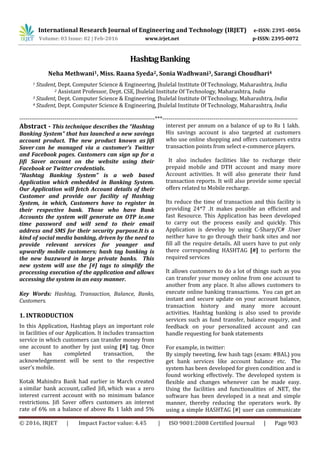 International Research Journal of Engineering and Technology (IRJET) e-ISSN: 2395 -0056
Volume: 03 Issue: 02 | Feb-2016 www.irjet.net p-ISSN: 2395-0072
© 2016, IRJET | Impact Factor value: 4.45 | ISO 9001:2008 Certified Journal | Page 903
HashtagBanking
Neha Methwani1, Miss. Raana Syeda2, Sonia Wadhwani3, Sarangi Choudhari4
1 Student, Dept. Computer Science & Engineering, Jhulelal Institute Of Technology, Maharashtra, India
2 Assistant Professor, Dept. CSE, Jhulelal Institute Of Technology, Maharashtra, India
3 Student, Dept. Computer Science & Engineering, Jhulelal Institute Of Technology, Maharashtra, India
4 Student, Dept. Computer Science & Engineering, Jhulelal Institute Of Technology, Maharashtra, India
---------------------------------------------------------------------***---------------------------------------------------------------------
Abstract - This technique describes the “Hashtag
Banking System” that has launched a new savings
account product. The new product known as Jifi
Saver can be managed via a customer’s Twitter
and Facebook pages. Customers can sign up for a
Jifi Saver account on the website using their
Facebook or Twitter credentials.
“Hashtag Banking System” is a web based
Application which embedded in Banking System.
Our Application will fetch Account details of their
Customer and provide our facility of Hashtag
System, in which, Customers have to register in
their respective bank. Those who have Bank
Accounts the system will generate an OTP ie.one
time password and will send to their email
address and SMS for their security purpose.It is a
kind of social media banking, driven by the need to
provide relevant services for younger and
upwardly mobile customers; hash tag banking is
the new buzzword in large private banks. This
new system will use the [#] tags to simplify the
processing execution of the application and allows
accessing the system in an easy manner.
Key Words: Hashtag, Transaction, Balance, Banks,
Customers.
1. INTRODUCTION
In this Application, Hashtag plays an important role
in facilities of our Application. It includes transaction
service in which customers can transfer money from
one account to another by just using [#] tag. Once
user has completed transaction, the
acknowledgement will be sent to the respective
user’s mobile.
Kotak Mahindra Bank had earlier in March created
a similar bank account, called Jifi, which was a zero
interest current account with no minimum balance
restrictions. Jifi Saver offers customers an interest
rate of 6% on a balance of above Rs 1 lakh and 5%
interest per annum on a balance of up to Rs 1 lakh.
His savings account is also targeted at customers
who use online shopping and offers customers extra
transaction points from select e-commerce players.
It also includes facilities like to recharge their
prepaid mobile and DTH account and many more
Account activities. It will also generate their fund
transaction reports. It will also provide some special
offers related to Mobile recharge.
Its reduce the time of transaction and this facility is
providing 24*7 .It makes possible an efficient and
fast Resource. This Application has been developed
to carry out the process easily and quickly. This
Application is develop by using C-Sharp/C# .User
neither have to go through their bank sites and nor
fill all the require details. All users have to put only
there corresponding HASHTAG [#] to perform the
required services
It allows customers to do a lot of things such as you
can transfer your money online from one account to
another from any place. It also allows customers to
execute online banking transactions. You can get an
instant and secure update on your account balance,
transaction history and many more account
activities. Hashtag banking is also used to provide
services such as fund transfer, balance enquiry, and
feedback on your personalized account and can
handle requesting for bank statements
For example, in twitter:
By simply tweeting, few hash tags (exam: #BAL) you
get bank services like account balance etc. The
system has been developed for given condition and is
found working effectively. The developed system is
flexible and changes whenever can be made easy.
Using the facilities and functionalities of .NET, the
software has been developed in a neat and simple
manner, thereby reducing the operators work. By
using a simple HASHTAG [#] user can communicate
 