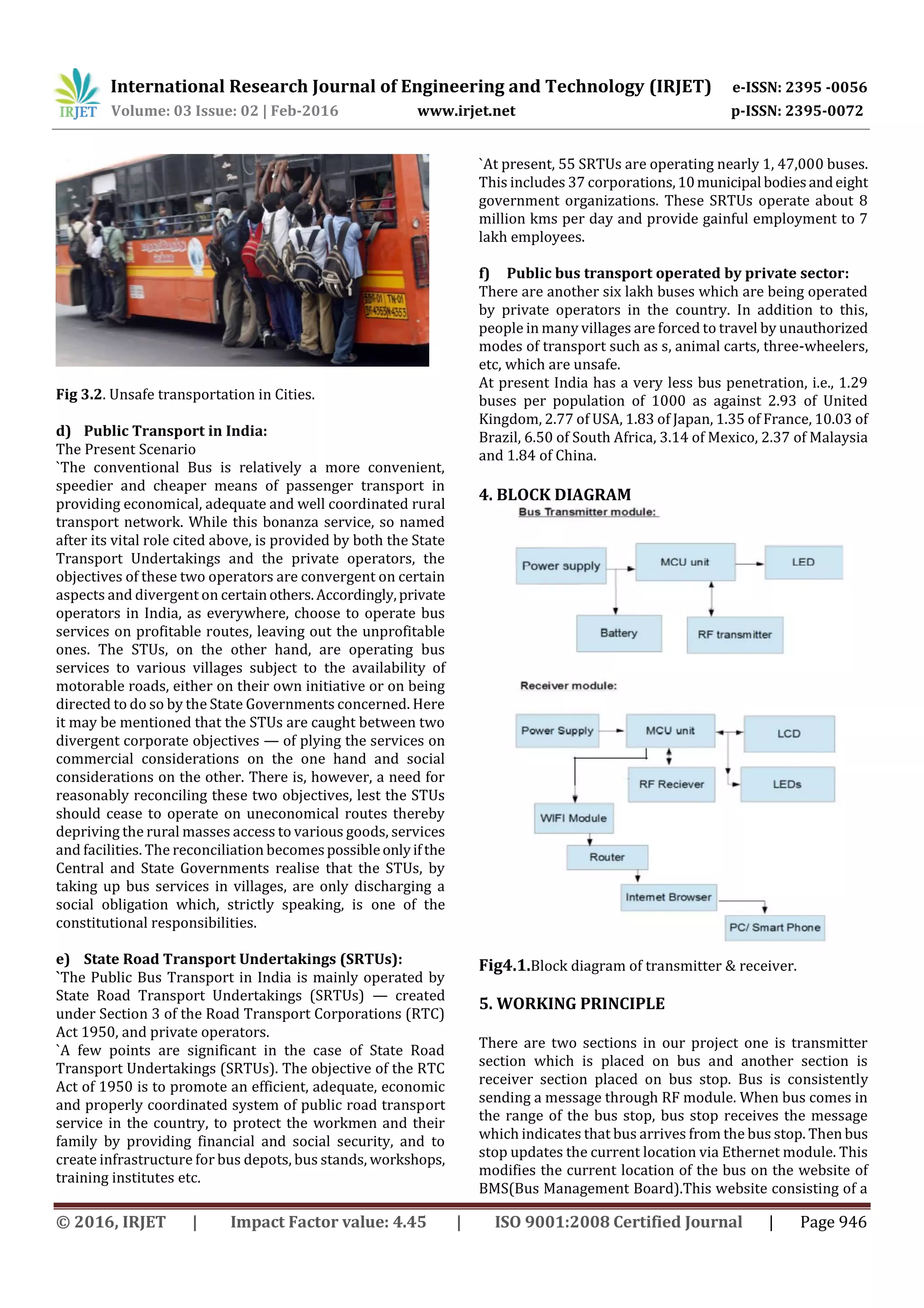 International Research Journal of Engineering and Technology (IRJET) e-ISSN: 2395 -0056
Volume: 03 Issue: 02 | Feb-2016 www.irjet.net p-ISSN: 2395-0072
© 2016, IRJET | Impact Factor value: 4.45 | ISO 9001:2008 Certified Journal | Page 946
Fig 3.2. Unsafe transportation in Cities.
d) Public Transport in India:
The Present Scenario
`The conventional Bus is relatively a more convenient,
speedier and cheaper means of passenger transport in
providing economical, adequate and well coordinated rural
transport network. While this bonanza service, so named
after its vital role cited above, is provided by both the State
Transport Undertakings and the private operators, the
objectives of these two operators are convergent on certain
aspects and divergent on certainothers.Accordingly,private
operators in India, as everywhere, choose to operate bus
services on profitable routes, leaving out the unprofitable
ones. The STUs, on the other hand, are operating bus
services to various villages subject to the availability of
motorable roads, either on their own initiative or on being
directed to do so by the State Governments concerned. Here
it may be mentioned that the STUs are caught between two
divergent corporate objectives — of plying the services on
commercial considerations on the one hand and social
considerations on the other. There is, however, a need for
reasonably reconciling these two objectives, lest the STUs
should cease to operate on uneconomical routes thereby
depriving the rural masses access to various goods, services
and facilities. The reconciliation becomespossibleonlyifthe
Central and State Governments realise that the STUs, by
taking up bus services in villages, are only discharging a
social obligation which, strictly speaking, is one of the
constitutional responsibilities.
e) State Road Transport Undertakings (SRTUs):
`The Public Bus Transport in India is mainly operated by
State Road Transport Undertakings (SRTUs) — created
under Section 3 of the Road Transport Corporations (RTC)
Act 1950, and private operators.
`A few points are significant in the case of State Road
Transport Undertakings (SRTUs). The objective of the RTC
Act of 1950 is to promote an efficient, adequate, economic
and properly coordinated system of public road transport
service in the country, to protect the workmen and their
family by providing financial and social security, and to
create infrastructure for bus depots, bus stands, workshops,
training institutes etc.
`At present, 55 SRTUs are operating nearly 1, 47,000 buses.
This includes 37 corporations,10municipal bodiesandeight
government organizations. These SRTUs operate about 8
million kms per day and provide gainful employment to 7
lakh employees.
f) Public bus transport operated by private sector:
There are another six lakh buses which are being operated
by private operators in the country. In addition to this,
people in many villages are forced to travel by unauthorized
modes of transport such as s, animal carts, three-wheelers,
etc, which are unsafe.
At present India has a very less bus penetration, i.e., 1.29
buses per population of 1000 as against 2.93 of United
Kingdom, 2.77 of USA, 1.83 of Japan, 1.35 of France, 10.03 of
Brazil, 6.50 of South Africa, 3.14 of Mexico, 2.37 of Malaysia
and 1.84 of China.
4. BLOCK DIAGRAM
Fig4.1.Block diagram of transmitter & receiver.
5. WORKING PRINCIPLE
There are two sections in our project one is transmitter
section which is placed on bus and another section is
receiver section placed on bus stop. Bus is consistently
sending a message through RF module. When bus comes in
the range of the bus stop, bus stop receives the message
which indicates that bus arrives from the bus stop. Then bus
stop updates the current location via Ethernet module. This
modifies the current location of the bus on the website of
BMS(Bus Management Board).This website consisting of a
 