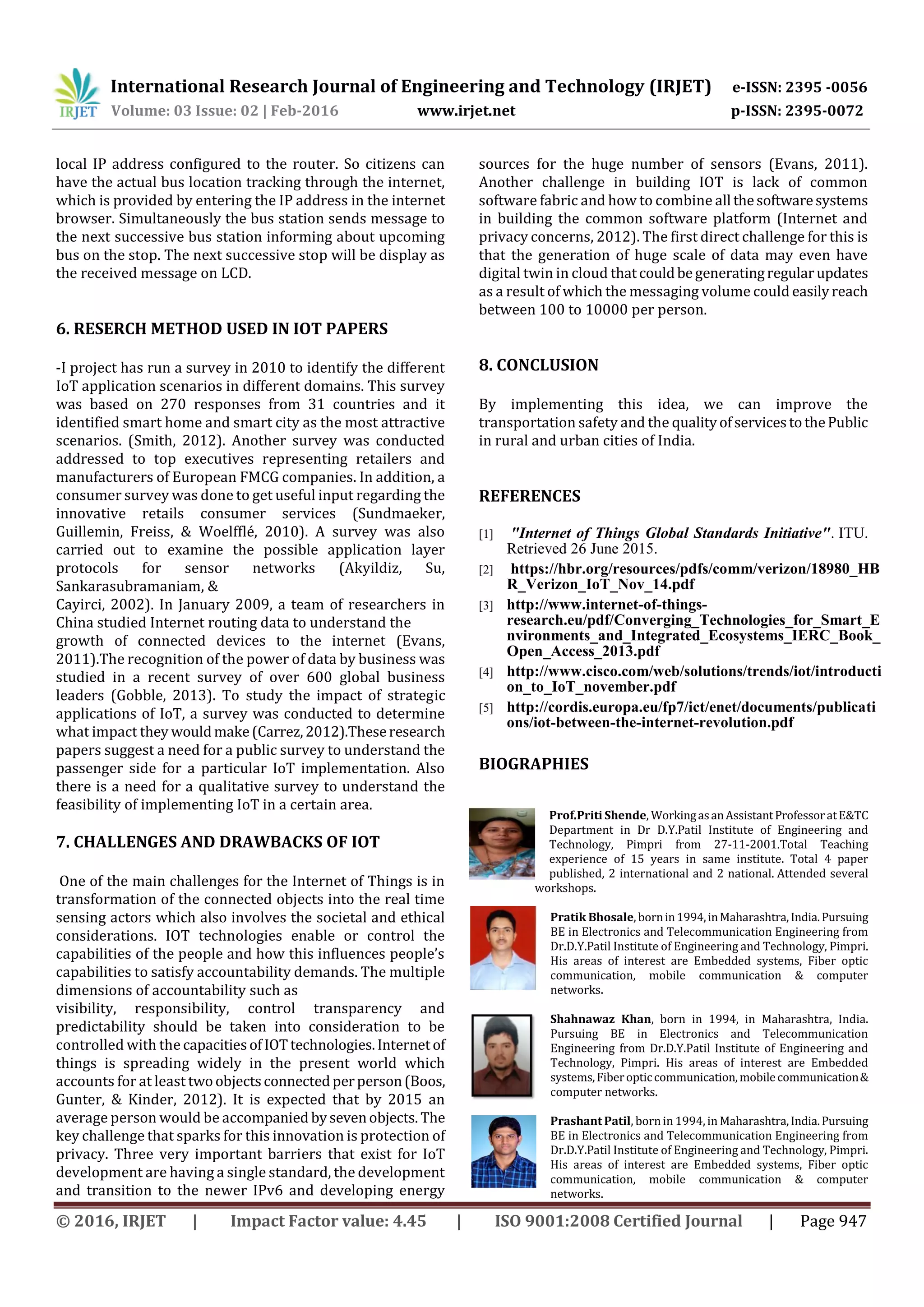 International Research Journal of Engineering and Technology (IRJET) e-ISSN: 2395 -0056
Volume: 03 Issue: 02 | Feb-2016 www.irjet.net p-ISSN: 2395-0072
© 2016, IRJET | Impact Factor value: 4.45 | ISO 9001:2008 Certified Journal | Page 947
local IP address configured to the router. So citizens can
have the actual bus location tracking through the internet,
which is provided by entering the IP address in the internet
browser. Simultaneously the bus station sends message to
the next successive bus station informing about upcoming
bus on the stop. The next successive stop will be display as
the received message on LCD.
6. RESERCH METHOD USED IN IOT PAPERS
-I project has run a survey in 2010 to identify the different
IoT application scenarios in different domains. This survey
was based on 270 responses from 31 countries and it
identified smart home and smart city as the most attractive
scenarios. (Smith, 2012). Another survey was conducted
addressed to top executives representing retailers and
manufacturers of European FMCG companies. In addition, a
consumer survey was done to get useful input regarding the
innovative retails consumer services (Sundmaeker,
Guillemin, Freiss, & Woelfflé, 2010). A survey was also
carried out to examine the possible application layer
protocols for sensor networks (Akyildiz, Su,
Sankarasubramaniam, &
Cayirci, 2002). In January 2009, a team of researchers in
China studied Internet routing data to understand the
growth of connected devices to the internet (Evans,
2011).The recognition of the power of data by business was
studied in a recent survey of over 600 global business
leaders (Gobble, 2013). To study the impact of strategic
applications of IoT, a survey was conducted to determine
what impact they wouldmake(Carrez,2012).Theseresearch
papers suggest a need for a public survey to understand the
passenger side for a particular IoT implementation. Also
there is a need for a qualitative survey to understand the
feasibility of implementing IoT in a certain area.
7. CHALLENGES AND DRAWBACKS OF IOT
One of the main challenges for the Internet of Things is in
transformation of the connected objects into the real time
sensing actors which also involves the societal and ethical
considerations. IOT technologies enable or control the
capabilities of the people and how this influences people’s
capabilities to satisfy accountability demands. The multiple
dimensions of accountability such as
visibility, responsibility, control transparency and
predictability should be taken into consideration to be
controlled with the capacitiesofIOTtechnologies.Internetof
things is spreading widely in the present world which
accounts for at least twoobjectsconnectedperperson(Boos,
Gunter, & Kinder, 2012). It is expected that by 2015 an
average person would be accompanied bysevenobjects. The
key challenge that sparks for this innovation is protection of
privacy. Three very important barriers that exist for IoT
development are having a single standard, the development
and transition to the newer IPv6 and developing energy
sources for the huge number of sensors (Evans, 2011).
Another challenge in building IOT is lack of common
software fabric and how to combine all thesoftwaresystems
in building the common software platform (Internet and
privacy concerns, 2012). The first direct challenge for this is
that the generation of huge scale of data may even have
digital twin in cloud thatcouldbegeneratingregularupdates
as a result of which the messaging volume could easilyreach
between 100 to 10000 per person.
8. CONCLUSION
By implementing this idea, we can improve the
transportation safety and the qualityofservicestothePublic
in rural and urban cities of India.
REFERENCES
[1] "Internet of Things Global Standards Initiative". ITU.
Retrieved 26 June 2015.
[2] https://hbr.org/resources/pdfs/comm/verizon/18980_HB
R_Verizon_IoT_Nov_14.pdf
[3] http://www.internet-of-things-
research.eu/pdf/Converging_Technologies_for_Smart_E
nvironments_and_Integrated_Ecosystems_IERC_Book_
Open_Access_2013.pdf
[4] http://www.cisco.com/web/solutions/trends/iot/introducti
on_to_IoT_november.pdf
[5] http://cordis.europa.eu/fp7/ict/enet/documents/publicati
ons/iot-between-the-internet-revolution.pdf
BIOGRAPHIES
Prof.Priti Shende, WorkingasanAssistantProfessoratE&TC
Department in Dr D.Y.Patil Institute of Engineering and
Technology, Pimpri from 27-11-2001.Total Teaching
experience of 15 years in same institute. Total 4 paper
published, 2 international and 2 national. Attended several
workshops.
Pratik Bhosale, bornin1994,inMaharashtra,India.Pursuing
BE in Electronics and Telecommunication Engineering from
Dr.D.Y.Patil Institute of Engineering and Technology, Pimpri.
His areas of interest are Embedded systems, Fiber optic
communication, mobile communication & computer
networks.
Shahnawaz Khan, born in 1994, in Maharashtra, India.
Pursuing BE in Electronics and Telecommunication
Engineering from Dr.D.Y.Patil Institute of Engineering and
Technology, Pimpri. His areas of interest are Embedded
systems,Fiberopticcommunication,mobilecommunication&
computer networks.
Prashant Patil, bornin 1994, in Maharashtra,India.Pursuing
BE in Electronics and Telecommunication Engineering from
Dr.D.Y.Patil Institute of Engineering and Technology, Pimpri.
His areas of interest are Embedded systems, Fiber optic
communication, mobile communication & computer
networks.
 