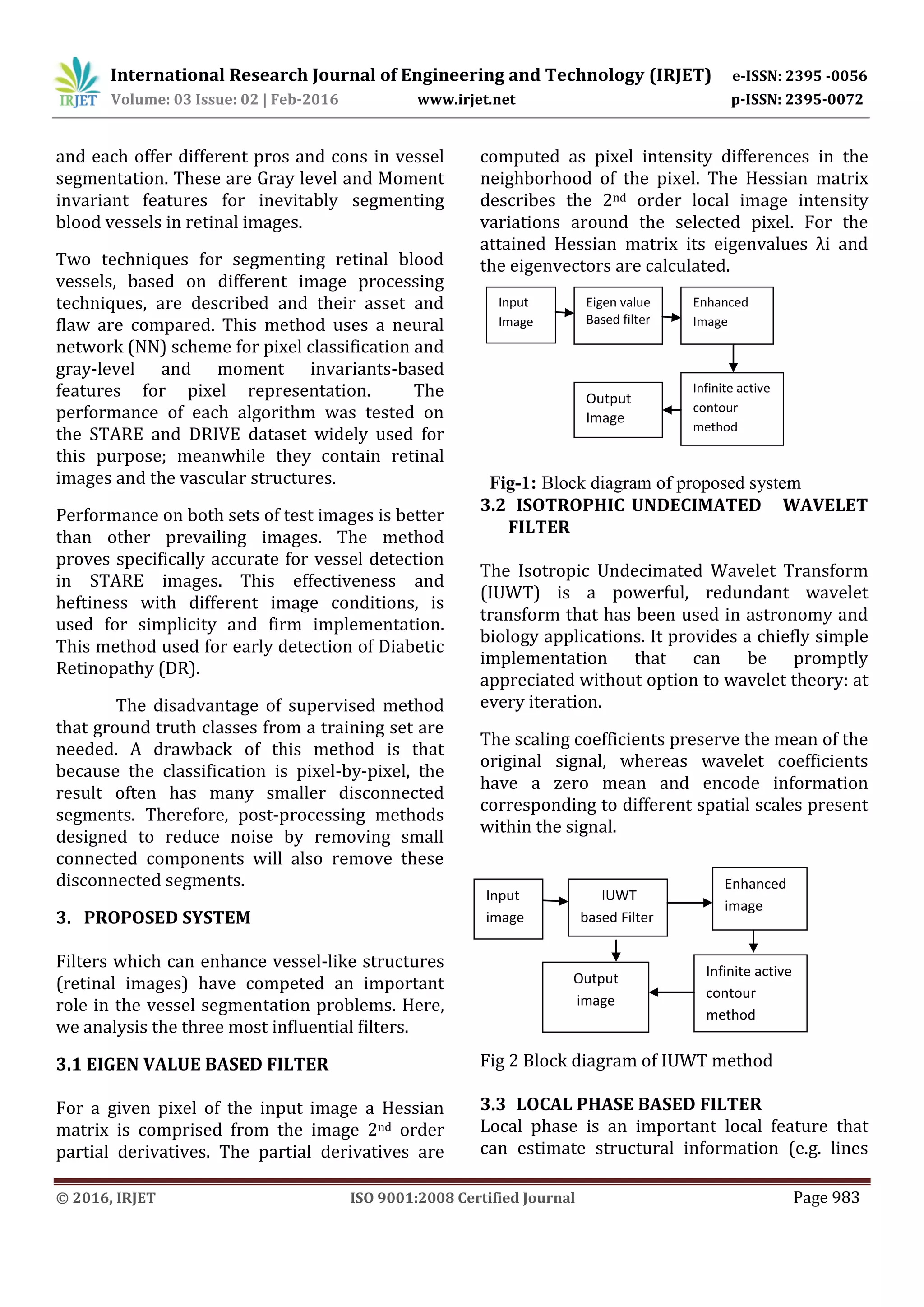 International Research Journal of Engineering and Technology (IRJET) e-ISSN: 2395 -0056
Volume: 03 Issue: 02 | Feb-2016 www.irjet.net p-ISSN: 2395-0072
© 2016, IRJET ISO 9001:2008 Certified Journal Page 983
and each offer different pros and cons in vessel
segmentation. These are Gray level and Moment
invariant features for inevitably segmenting
blood vessels in retinal images.
Two techniques for segmenting retinal blood
vessels, based on different image processing
techniques, are described and their asset and
flaw are compared. This method uses a neural
network (NN) scheme for pixel classification and
gray-level and moment invariants-based
features for pixel representation. The
performance of each algorithm was tested on
the STARE and DRIVE dataset widely used for
this purpose; meanwhile they contain retinal
images and the vascular structures.
Performance on both sets of test images is better
than other prevailing images. The method
proves specifically accurate for vessel detection
in STARE images. This effectiveness and
heftiness with different image conditions, is
used for simplicity and firm implementation.
This method used for early detection of Diabetic
Retinopathy (DR).
The disadvantage of supervised method
that ground truth classes from a training set are
needed. A drawback of this method is that
because the classification is pixel-by-pixel, the
result often has many smaller disconnected
segments. Therefore, post-processing methods
designed to reduce noise by removing small
connected components will also remove these
disconnected segments.
3. PROPOSED SYSTEM
Filters which can enhance vessel-like structures
(retinal images) have competed an important
role in the vessel segmentation problems. Here,
we analysis the three most inﬂuential ﬁlters.
3.1 EIGEN VALUE BASED FILTER
For a given pixel of the input image a Hessian
matrix is comprised from the image 2nd order
partial derivatives. The partial derivatives are
computed as pixel intensity differences in the
neighborhood of the pixel. The Hessian matrix
describes the 2nd order local image intensity
variations around the selected pixel. For the
attained Hessian matrix its eigenvalues λi and
the eigenvectors are calculated.
Fig-1: Block diagram of proposed system
3.2 ISOTROPHIC UNDECIMATED WAVELET
FILTER
The Isotropic Undecimated Wavelet Transform
(IUWT) is a powerful, redundant wavelet
transform that has been used in astronomy and
biology applications. It provides a chiefly simple
implementation that can be promptly
appreciated without option to wavelet theory: at
every iteration.
The scaling coefficients preserve the mean of the
original signal, whereas wavelet coefficients
have a zero mean and encode information
corresponding to different spatial scales present
within the signal.
Fig 2 Block diagram of IUWT method
3.3 LOCAL PHASE BASED FILTER
Local phase is an important local feature that
can estimate structural information (e.g. lines
Input
image
Enhanced
image
IUWT
based Filter
Output
image
Infinite active
contour
method
Output
Image
Input
Image
Eigen value
Based filter
Enhanced
Image
Infinite active
contour
method
 