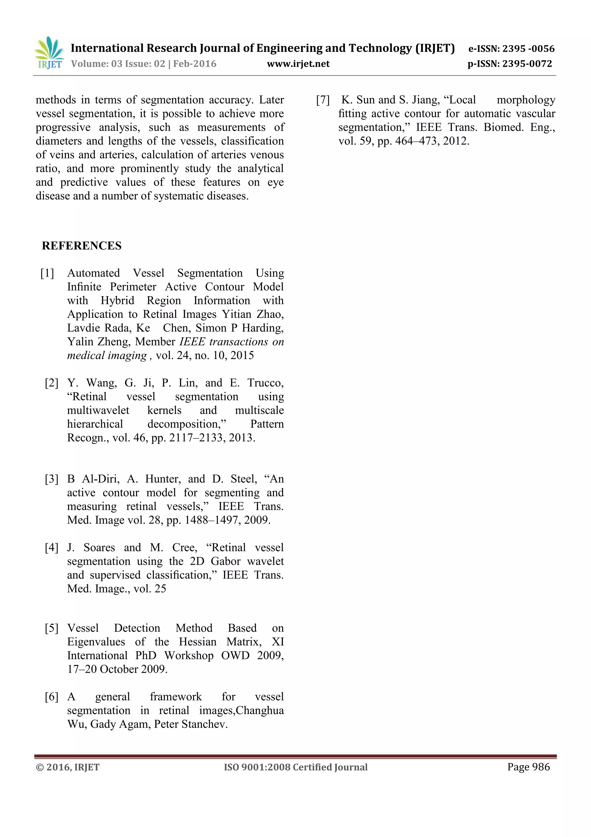 International Research Journal of Engineering and Technology (IRJET) e-ISSN: 2395 -0056
Volume: 03 Issue: 02 | Feb-2016 www.irjet.net p-ISSN: 2395-0072
© 2016, IRJET ISO 9001:2008 Certified Journal Page 986
methods in terms of segmentation accuracy. Later
vessel segmentation, it is possible to achieve more
progressive analysis, such as measurements of
diameters and lengths of the vessels, classification
of veins and arteries, calculation of arteries venous
ratio, and more prominently study the analytical
and predictive values of these features on eye
disease and a number of systematic diseases.
REFERENCES
[1] Automated Vessel Segmentation Using
Inﬁnite Perimeter Active Contour Model
with Hybrid Region Information with
Application to Retinal Images Yitian Zhao,
Lavdie Rada, Ke Chen, Simon P Harding,
Yalin Zheng, Member IEEE transactions on
medical imaging , vol. 24, no. 10, 2015
[2] Y. Wang, G. Ji, P. Lin, and E. Trucco,
“Retinal vessel segmentation using
multiwavelet kernels and multiscale
hierarchical decomposition,” Pattern
Recogn., vol. 46, pp. 2117–2133, 2013.
[3] B Al-Diri, A. Hunter, and D. Steel, “An
active contour model for segmenting and
measuring retinal vessels,” IEEE Trans.
Med. Image vol. 28, pp. 1488–1497, 2009.
[4] J. Soares and M. Cree, “Retinal vessel
segmentation using the 2D Gabor wavelet
and supervised classiﬁcation,” IEEE Trans.
Med. Image., vol. 25
[5] Vessel Detection Method Based on
Eigenvalues of the Hessian Matrix, XI
International PhD Workshop OWD 2009,
17–20 October 2009.
[6] A general framework for vessel
segmentation in retinal images,Changhua
Wu, Gady Agam, Peter Stanchev.
[7] K. Sun and S. Jiang, “Local morphology
ﬁtting active contour for automatic vascular
segmentation,” IEEE Trans. Biomed. Eng.,
vol. 59, pp. 464–473, 2012.
 