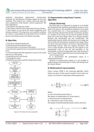 International Research Journal of Engineering and Technology (IRJET) e-ISSN: 2395 -0056
Volume: 03 Issue: 02 | Feb-2016 www.irjet.net p-ISSN: 2395-0072
© 2016, IRJET | Impact Factor value: 4.45 | ISO 9001:2008 Certified Journal | Page 1103
statistical hierarchical aglomerative clusterization
technique for identification of images regions by the color
similarity. This method uses a binary mask and ranks the
color components of the clusters’ central components. The
basic algorithm is:
1. Each pixel is the separate cluster
2. The clusters with the same masks joins into new clusters
3. New clusters are set up by the cluster integration with
minimum distance. The stage may occur until the condition
for clusters’ comparability is being obeyed. This is condition
based on the binary mask of correlation and ranks.
B: Algorithm
1. Give the no of bunch quality as k.
2. Arbitrarily pick the k bunch focuses
3. Ascertain mean or focal point of the group
4. Ascertain the separation b/w every pixel to every bunch
focus
5. on the off chance that the separation is close to the center
then move to that group.
6. Generally move to next bunch.
7. Re-gauge the center.
8. Repeat the procedure until the inside doesn't move
Figure 3.2: Flowchart of k-means algorithm
3.2 Segmentation using Fuzzy C-means
Algorithm
A Fuzzy Clustering:
The fuzzy logic is an approach to giving so as to handle
the information the fractional participation worth to every
pixel in the picture. The enrollment estimation of the fuzzy
set is extents from 0 to 1. Fuzzy grouping is essentially a
multi esteemed rationale that permits transitional qualities
i.e., member of one Fuzzy set can also be member of other
fuzzy sets in the same image. There is no abrupt transition
between full membership and non membership. The
membership function defines the fuzziness of an image and
also to define the information contained in the image. These
are three main basic features involved in characterized by
membership function. They are support, Boundary. The
core is a fully member of the fuzzy set. The support is non
membership value of the set and boundary is the
intermediate or partial membership with value between 0
and 1. Fuzzy C-Means algorithm has several advantages like
a) It is unsupervised
b) It disseminates the participation values in a
standardized manner.
However in unsupervised method it is not possible to
predict ahead of time what type of cluster will emerge from
the Fuzzy C-Means.
B: Mathematical representation
Fuzzy c-means (FCM) is the clustering algorithm which
allows one piece of data may be member of more than one
clusters. It is based on reducing the following function
Where
m- Any real number greater than 1,
Mij- degree of membership of X; in the cluster j,
x- Data measured in d-dimensional,
Rj - d-dimension center of the cluster,
The update of membership Mij and the cluster centers R,
 