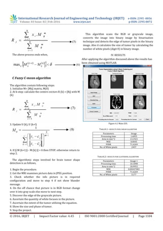 International Research Journal of Engineering and Technology (IRJET) e-ISSN: 2395 -0056
Volume: 03 Issue: 02 | Feb-2016 www.irjet.net p-ISSN: 2395-0072
© 2016, IRJET | Impact Factor value: 4.45 | ISO 9001:2008 Certified Journal | Page 1104
The above process ends when,
C Fuzzy C-mean algorithm
The algorithm contain following steps:
1. Initialize M= [Mij] matrix, M(0)
2. At k-step: calculate the centers vectors R (k) = [Rj] with M
(k)
3. Update U (k), U (k+l)
4. If || M (k+1)) - M (k) || < δ then STOP, otherwise return to
step 2.
The algorithmic steps involved for brain tumor shape
detection is as follows,
1. Begin the procedure.
2. Get the MRI examines picture data in JPEG position.
3. Check whether the info picture is in required
configuration and move to step 4 if not show blunder
message.
4. On the off chance that picture is in RGB format change
over it into gray scale else move to next step.
5. Discover the edge of the grayscale picture.
6. Ascertain the quantity of white focuses in the picture.
7. Ascertain the extent of the tumor utilizing the equation.
8. Show the size and phase of tumor.
9. Stop the project.
This algorithm scans the RGB or grayscale image,
converts the image into binary image by binarization
technique and detects the edge of tumor pixels in the binary
image. Also it calculates the size of tumor by calculating the
number of white pixels (digit 0) in binary image.
IV. RESULTS
After applying the algorithm discussed above the results has
been obtained using MATLAB.
Figure 4.1 Main GUI.
TABLE4.1:- RESULTS FOR K MEAN ALGORITHM
Parameters Image
Processing time 1.6855
Area in mm^2 13.1921
MSE 0.0045
PSNR 71.6269
No. of White pixels 2497
TABLE4.2:- RESULTS FOR CLUSTERING ALGORITHM
Parameters Image 1
Processing time 10.1898
Area in mm^2 18.9952
MSE 0.00447083
PSNR 71.6269
No. of White pixels 5177
 