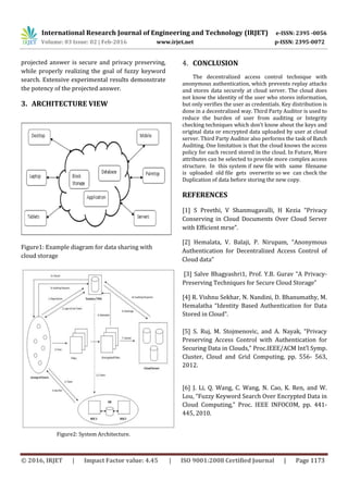 International Research Journal of Engineering and Technology (IRJET) e-ISSN: 2395 -0056
Volume: 03 Issue: 02 | Feb-2016 www.irjet.net p-ISSN: 2395-0072
© 2016, IRJET | Impact Factor value: 4.45 | ISO 9001:2008 Certified Journal | Page 1173
projected answer is secure and privacy preserving,
while properly realizing the goal of fuzzy keyword
search. Extensive experimental results demonstrate
the potency of the projected answer.
3. ARCHITECTURE VIEW
Figure1: Example diagram for data sharing with
cloud storage
Figure2: System Architecture.
4. CONCLUSION
The decentralized access control technique with
anonymous authentication, which prevents replay attacks
and stores data securely at cloud server. The cloud does
not know the identity of the user who stores information,
but only verifies the user as credentials. Key distribution is
done in a decentralized way. Third Party Auditor is used to
reduce the burden of user from auditing or Integrity
checking techniques which don’t know about the keys and
original data or encrypted data uploaded by user at cloud
server. Third Party Auditor also performs the task of Batch
Auditing. One limitation is that the cloud knows the access
policy for each record stored in the cloud. In Future, More
attributes can be selected to provide more complex access
structure. In this system if new file with same filename
is uploaded old file gets overwrite so we can check the
Duplication of data before storing the new copy.
REFERENCES
[1] S Preethi, V Shanmugavalli, H Kezia “Privacy
Conserving in Cloud Documents Over Cloud Server
with Efficient mrse”.
[2] Hemalata, V. Balaji, P. Nirupam, “Anonymous
Authentication for Decentralized Access Control of
Cloud data”
[3] Salve Bhagyashri1, Prof. Y.B. Gurav “A Privacy-
Preserving Techniques for Secure Cloud Storage”
[4] R. Vishnu Sekhar, N. Nandini, D. Bhanumathy, M.
Hemalatha “Identity Based Authentication for Data
Stored in Cloud”.
[5] S. Ruj, M. Stojmenovic, and A. Nayak, “Privacy
Preserving Access Control with Authentication for
Securing Data in Clouds,” Proc.IEEE/ACM Int’l Symp.
Cluster, Cloud and Grid Computing, pp. 556- 563,
2012.
[6] J. Li, Q. Wang, C. Wang, N. Cao, K. Ren, and W.
Lou, “Fuzzy Keyword Search Over Encrypted Data in
Cloud Computing,” Proc. IEEE INFOCOM, pp. 441-
445, 2010.
 
