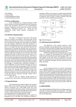 International Research Journal of Engineering and Technology (IRJET) e-ISSN: 2395 -0056
Volume: 03 Issue: 02 | Feb-2016 www.irjet.net p-ISSN: 2395-0072
© 2016, IRJET | Impact Factor value: 4.45 | ISO 9001:2008 Certified Journal | Page 1197
2. Bit Stuffing.
3. Frame Check.
4. Acknowledgement Check.
5. Cyclic Redundancy Check.
2.4 Error confinement:
Error confinement is a unique technique in CAN
which provides a method to distinguish between temporary
errors and permanent failures in the communication
network. Temporary errors caused by spurious external
conditions. Permanent failures are caused by bad
connections, faulty cables, defective transmitters or
receivers.
2.5 CAN bus communication:
The CAN is a "broadcast" type of bus. That means
there is no address of sending or receiving node. All the
nodes in the network can receive or transmit the message,
For receiving the message each node perform acceptance
test. the messages checked by each node whether it is
relevant to that particular node or not. If messageisrelevant
then it is accepted by that node otherwise ignored. For
transmission of message the priority node can send first.
That priority depend on 11 bit identifier. an identifier that is
unique throughout the network is used to label the content
of the message. Each message carriesa numeric value,which
controls its priority on the bus, and may also serve as an
identification of the contents of the message. If the bus is
free, any node may begin to transmit.Butinsituations where
two or more nodes attempt to transmit message (to theCAN
bus) at the same time then identifier field, which is unique
throughout the network helps to determine the priority of
the message. A "nondestructive arbitration technique" is
used to fulfill this, to ensure that the messages are sent in
order of priority and that no messages are lost. The lower
the numerical value of the identifier, the higher the priority.
That means the message with identifier having more
dominant bits (i.e. bit 0) will overwrite other nodes' less
dominant identifier so that eventually (after the arbitration
on the ID) only the dominant message remains and is
received by all nodes.
CAN do not use address based format for
communication, instead uses a message based Data format.
3. Proposed System
The proposed systemshowninfigure2Itconsistsof
Master node is near driver & second isslavenodewhichhas
sensors connection. LPC 1768 (ARM cortex M3 core)
processor used here. The given system used for automation
in vehicle lightening [2]. Here the high speed CAN protocol
used for communication between two processors.
A. Transmitting and receiving node(LPC 1768):
LPC 1768 processor is used for this purpose. It supports at
frequencies up to 120 MHz. The architecture features a
multilayer AHB bus that supports multiple high bandwidth
data streams running simultaneously from peripheralssuch
as Ethernet, USB, or CAN. It consist of inbuilt 2.0B CAN
controller .It has 512 KB Flash memory[3].
Fig -3: Block Diagram
3.1 CAN transreciever MCP2551:
The MCP2551 is the interface between a CAN
protocol controller and the physical bus. It has protective
circuitry for CAN controller & adapts signal level from the
bus to CAN controller expected level. It converts the signal
from CAN controller to signal which transmit on bus.
MCP2515implementstheCAN specification,version
2.0B. It is capable of transmitting and receiving both
standard and extended data and remote frames with 0 – 8
byte length of the data field. The MCP2515 has two
acceptance masks and six acceptance filters that are used to
filter out unwanted messages, thereby reducing the host
MCUs overhead.
3.2 Sensors:
As the proposed system is used for Automation
vehicle lightning application, rain detection sensor & LDR
sensor will be used for Automatically Fog ON/Off light. In
proposed system for daylight & night light detection, LDR
will be used, along with Rain detectionsensor.thesesensors
will be interfaced with slave node LPC1768 processor. The
sensory data transmit through CAN transreciever of slave
node towards the Master node LPC 1768. Master node will
take decision & that transmit towards slave node. Asperthe
signal send by master node, slave node will ON or OFF the
FOG light.
4. CONCLUSIONS
Here high Relaibility,Fexibility & Error handling capacity is
achieved in vehiclesusing CAN communication . The high
speed CAN protocol can effectively implement automation
like vehicle lightening.
 