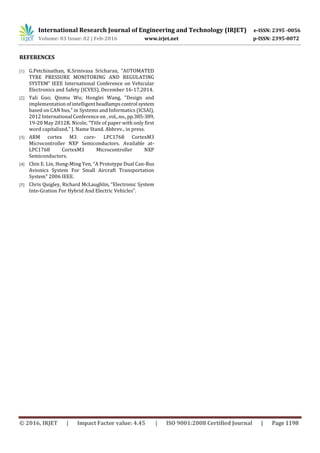 International Research Journal of Engineering and Technology (IRJET) e-ISSN: 2395 -0056
Volume: 03 Issue: 02 | Feb-2016 www.irjet.net p-ISSN: 2395-0072
© 2016, IRJET | Impact Factor value: 4.45 | ISO 9001:2008 Certified Journal | Page 1198
REFERENCES
[1] G.Petchinathan, K.Srinivasa Sricharan, “AUTOMATED
TYRE PRESSURE MONITORING AND REGULATING
SYSTEM” IEEE International Conference on Vehicular
Electronics and Safety (ICVES), December 16-17,2014.
[2] Yali Guo; Qinmu Wu; Honglei Wang, "Design and
implementation of intelligentheadlampscontrol system
based on CAN bus," in Systems and Informatics (ICSAI),
2012 International Conference on ,vol.,no.,pp.385-389,
19-20 May 2012R. Nicole, “Title of paper with only first
word capitalized,” J. Name Stand. Abbrev., in press.
[3] ARM cortex M3 core- LPC1768 CortexM3
Microcontroller NXP Semiconductors. Available at-
LPC1768 CortexM3 Microcontroller NXP
Semiconductors.
[4] Chin E. Lin, Hung-Ming Yen, “A Prototype Dual Can-Bus
Avionics System For Small Aircraft Transportation
System” 2006 IEEE.
[5] Chris Quigley, Richard McLaughlin, “Electronic System
Inte-Gration For Hybrid And Electric Vehicles”.
 