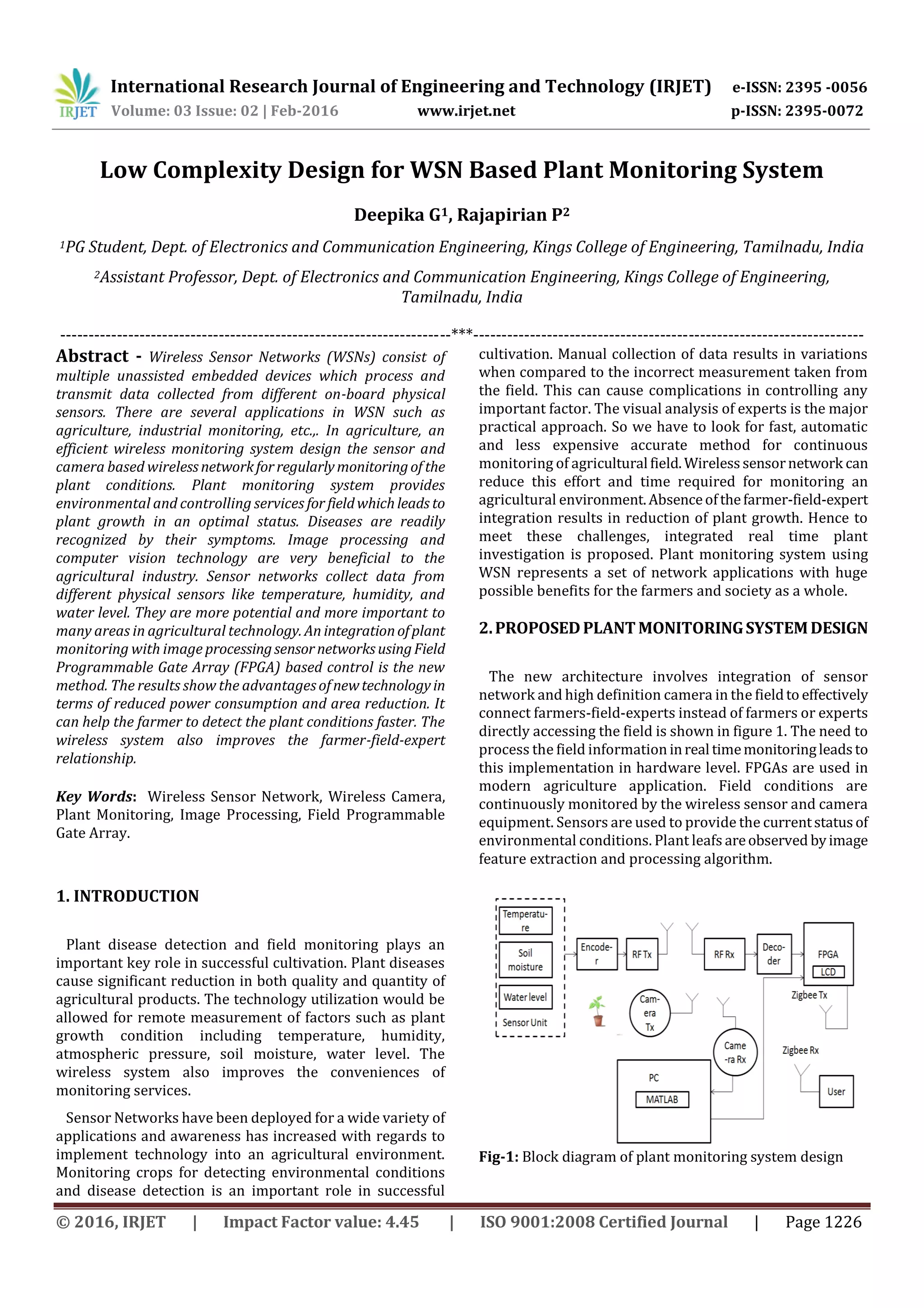 International Research Journal of Engineering and Technology (IRJET) e-ISSN: 2395 -0056
Volume: 03 Issue: 02 | Feb-2016 www.irjet.net p-ISSN: 2395-0072
© 2016, IRJET | Impact Factor value: 4.45 | ISO 9001:2008 Certified Journal | Page 1226
Low Complexity Design for WSN Based Plant Monitoring System
Deepika G1, Rajapirian P2
1PG Student, Dept. of Electronics and Communication Engineering, Kings College of Engineering, Tamilnadu, India
2Assistant Professor, Dept. of Electronics and Communication Engineering, Kings College of Engineering,
Tamilnadu, India
---------------------------------------------------------------------***---------------------------------------------------------------------
Abstract - Wireless Sensor Networks (WSNs) consist of
multiple unassisted embedded devices which process and
transmit data collected from different on-board physical
sensors. There are several applications in WSN such as
agriculture, industrial monitoring, etc.,. In agriculture, an
efficient wireless monitoring system design the sensor and
camera based wirelessnetworkforregularlymonitoringof the
plant conditions. Plant monitoring system provides
environmental and controlling services for fieldwhichleads to
plant growth in an optimal status. Diseases are readily
recognized by their symptoms. Image processing and
computer vision technology are very beneficial to the
agricultural industry. Sensor networks collect data from
different physical sensors like temperature, humidity, and
water level. They are more potential and more important to
many areas in agricultural technology. An integrationofplant
monitoring with image processingsensornetworksusingField
Programmable Gate Array (FPGA) based control is the new
method. The results show the advantagesofnewtechnologyin
terms of reduced power consumption and area reduction. It
can help the farmer to detect the plant conditions faster. The
wireless system also improves the farmer-field-expert
relationship.
Key Words: Wireless Sensor Network, Wireless Camera,
Plant Monitoring, Image Processing, Field Programmable
Gate Array.
1. INTRODUCTION
Plant disease detection and field monitoring plays an
important key role in successful cultivation. Plant diseases
cause significant reduction in both quality and quantity of
agricultural products. The technology utilization would be
allowed for remote measurement of factors such as plant
growth condition including temperature, humidity,
atmospheric pressure, soil moisture, water level. The
wireless system also improves the conveniences of
monitoring services.
Sensor Networks have been deployed for a wide variety of
applications and awareness has increased with regards to
implement technology into an agricultural environment.
Monitoring crops for detecting environmental conditions
and disease detection is an important role in successful
cultivation. Manual collection of data results in variations
when compared to the incorrect measurement taken from
the field. This can cause complications in controlling any
important factor. The visual analysis of experts is the major
practical approach. So we have to look for fast, automatic
and less expensive accurate method for continuous
monitoring of agricultural field.Wirelesssensornetwork can
reduce this effort and time required for monitoring an
agricultural environment.Absenceofthefarmer-field-expert
integration results in reduction of plant growth. Hence to
meet these challenges, integrated real time plant
investigation is proposed. Plant monitoring system using
WSN represents a set of network applications with huge
possible benefits for the farmers and society as a whole.
2.PROPOSEDPLANTMONITORINGSYSTEMDESIGN
The new architecture involves integration of sensor
network and high definition camera in the fieldto effectively
connect farmers-field-experts instead of farmers or experts
directly accessing the field is shown in figure 1. The need to
process the field information inreal timemonitoringleadsto
this implementation in hardware level. FPGAs are used in
modern agriculture application. Field conditions are
continuously monitored by the wireless sensor and camera
equipment. Sensors are used to provide the currentstatusof
environmental conditions. Plant leafs areobserved byimage
feature extraction and processing algorithm.
Fig-1: Block diagram of plant monitoring system design
 