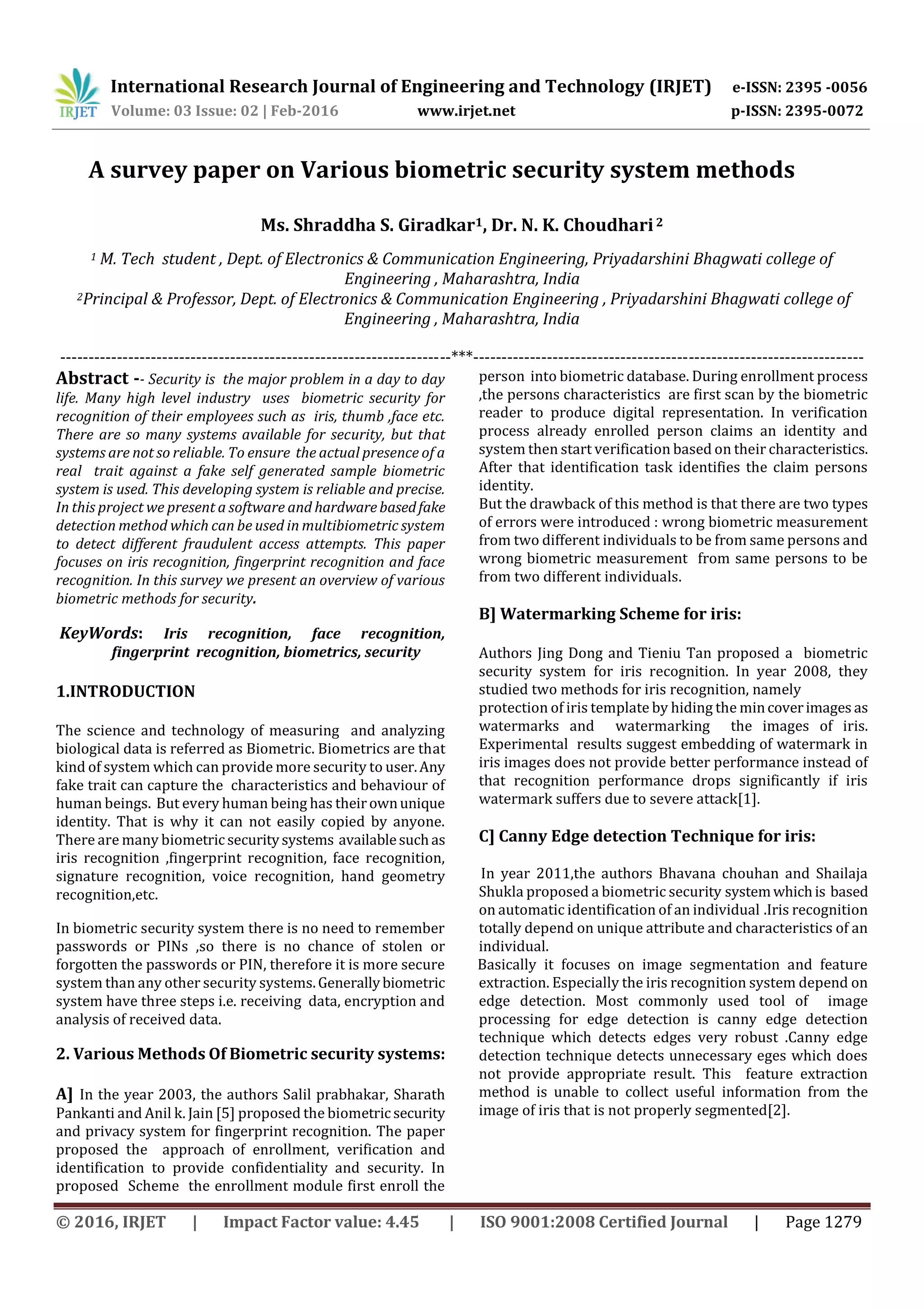 International Research Journal of Engineering and Technology (IRJET) e-ISSN: 2395 -0056
Volume: 03 Issue: 02 | Feb-2016 www.irjet.net p-ISSN: 2395-0072
© 2016, IRJET | Impact Factor value: 4.45 | ISO 9001:2008 Certified Journal | Page 1279
A survey paper on Various biometric security system methods
Ms. Shraddha S. Giradkar1, Dr. N. K. Choudhari2
1 M. Tech student , Dept. of Electronics & Communication Engineering, Priyadarshini Bhagwati college of
Engineering , Maharashtra, India
2Principal & Professor, Dept. of Electronics & Communication Engineering , Priyadarshini Bhagwati college of
Engineering , Maharashtra, India
---------------------------------------------------------------------***---------------------------------------------------------------------
Abstract -- Security is the major problem in a day to day
life. Many high level industry uses biometric security for
recognition of their employees such as iris, thumb ,face etc.
There are so many systems available for security, but that
systems are not so reliable. To ensure the actual presence of a
real trait against a fake self generated sample biometric
system is used. This developing system is reliable and precise.
In this project we present a software and hardwarebasedfake
detection method which can be used in multibiometric system
to detect different fraudulent access attempts. This paper
focuses on iris recognition, fingerprint recognition and face
recognition. In this survey we present an overview of various
biometric methods for security.
KeyWords: Iris recognition, face recognition,
fingerprint recognition, biometrics, security
1.INTRODUCTION
The science and technology of measuring and analyzing
biological data is referred as Biometric. Biometrics are that
kind of system which can provide more security to user.Any
fake trait can capture the characteristics and behaviour of
human beings. But every human being has theirownunique
identity. That is why it can not easily copied by anyone.
There are many biometric securitysystems availablesuchas
iris recognition ,fingerprint recognition, face recognition,
signature recognition, voice recognition, hand geometry
recognition,etc.
In biometric security system there is no need to remember
passwords or PINs ,so there is no chance of stolen or
forgotten the passwords or PIN, therefore it is more secure
system than any other security systems.Generallybiometric
system have three steps i.e. receiving data, encryption and
analysis of received data.
2. Various Methods Of Biometric security systems:
A] In the year 2003, the authors Salil prabhakar, Sharath
Pankanti and Anil k. Jain [5] proposed the biometric security
and privacy system for fingerprint recognition. The paper
proposed the approach of enrollment, verification and
identification to provide confidentiality and security. In
proposed Scheme the enrollment module first enroll the
person into biometric database. During enrollment process
,the persons characteristics are first scan by the biometric
reader to produce digital representation. In verification
process already enrolled person claims an identity and
system then start verification based on their characteristics.
After that identification task identifies the claim persons
identity.
But the drawback of this method is that there are two types
of errors were introduced : wrong biometric measurement
from two different individuals to be from same persons and
wrong biometric measurement from same persons to be
from two different individuals.
B] Watermarking Scheme for iris:
Authors Jing Dong and Tieniu Tan proposed a biometric
security system for iris recognition. In year 2008, they
studied two methods for iris recognition, namely
protection of iris template by hiding the mincoverimages as
watermarks and watermarking the images of iris.
Experimental results suggest embedding of watermark in
iris images does not provide better performance instead of
that recognition performance drops significantly if iris
watermark suffers due to severe attack[1].
C] Canny Edge detection Technique for iris:
In year 2011,the authors Bhavana chouhan and Shailaja
Shukla proposed a biometric security systemwhichis based
on automatic identification of an individual .Iris recognition
totally depend on unique attribute and characteristics of an
individual.
Basically it focuses on image segmentation and feature
extraction. Especially the iris recognition system depend on
edge detection. Most commonly used tool of image
processing for edge detection is canny edge detection
technique which detects edges very robust .Canny edge
detection technique detects unnecessary eges which does
not provide appropriate result. This feature extraction
method is unable to collect useful information from the
image of iris that is not properly segmented[2].
 