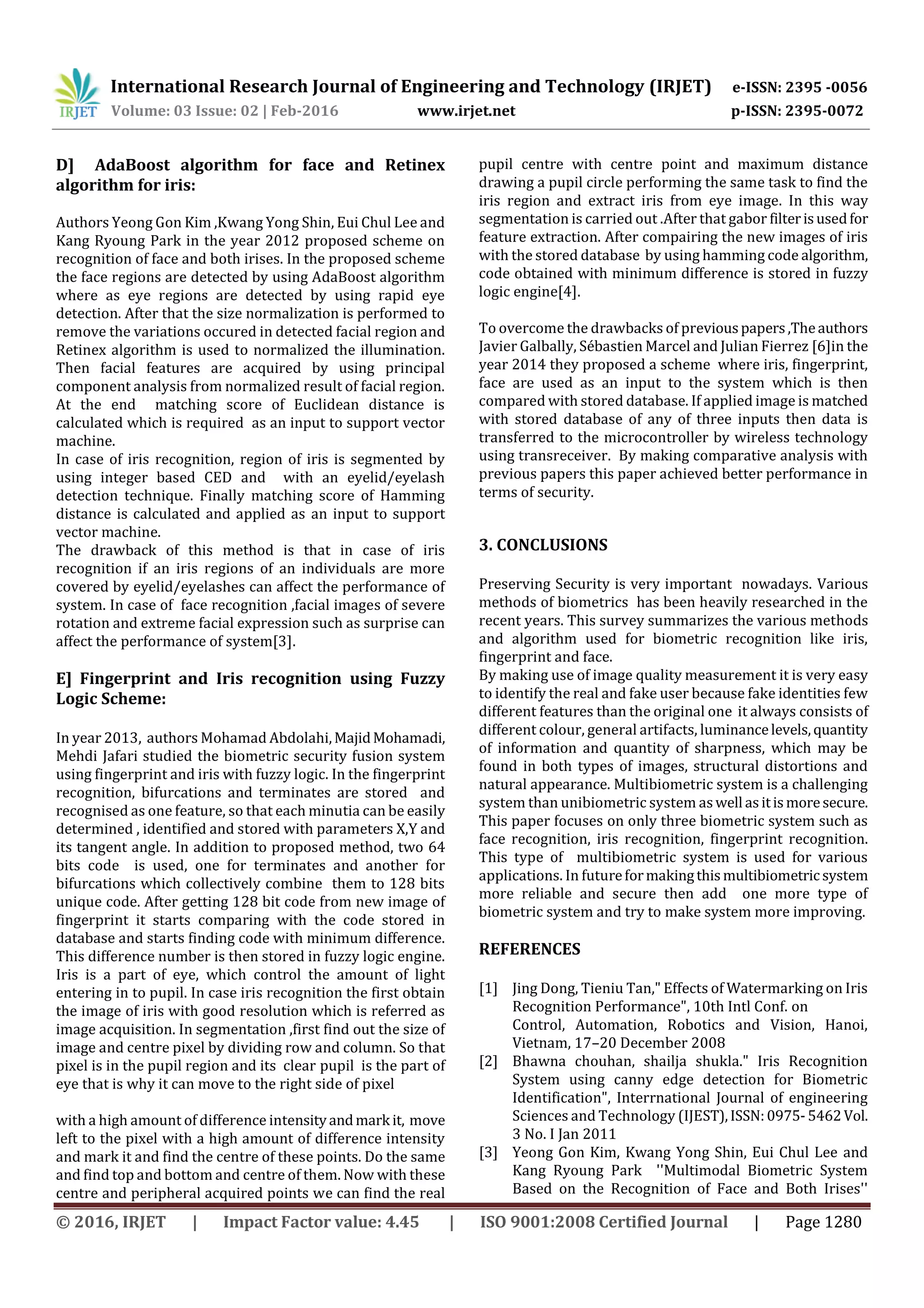 International Research Journal of Engineering and Technology (IRJET) e-ISSN: 2395 -0056
Volume: 03 Issue: 02 | Feb-2016 www.irjet.net p-ISSN: 2395-0072
© 2016, IRJET | Impact Factor value: 4.45 | ISO 9001:2008 Certified Journal | Page 1280
D] AdaBoost algorithm for face and Retinex
algorithm for iris:
Authors Yeong Gon Kim ,Kwang Yong Shin, Eui Chul Lee and
Kang Ryoung Park in the year 2012 proposed scheme on
recognition of face and both irises. In the proposed scheme
the face regions are detected by using AdaBoost algorithm
where as eye regions are detected by using rapid eye
detection. After that the size normalization is performed to
remove the variations occured in detected facial region and
Retinex algorithm is used to normalized the illumination.
Then facial features are acquired by using principal
component analysis from normalized result of facial region.
At the end matching score of Euclidean distance is
calculated which is required as an input to support vector
machine.
In case of iris recognition, region of iris is segmented by
using integer based CED and with an eyelid/eyelash
detection technique. Finally matching score of Hamming
distance is calculated and applied as an input to support
vector machine.
The drawback of this method is that in case of iris
recognition if an iris regions of an individuals are more
covered by eyelid/eyelashes can affect the performance of
system. In case of face recognition ,facial images of severe
rotation and extreme facial expression such as surprise can
affect the performance of system[3].
E] Fingerprint and Iris recognition using Fuzzy
Logic Scheme:
In year 2013, authors Mohamad Abdolahi,MajidMohamadi,
Mehdi Jafari studied the biometric security fusion system
using fingerprint and iris with fuzzy logic. In the fingerprint
recognition, bifurcations and terminates are stored and
recognised as one feature, so that each minutia can be easily
determined , identified and stored with parameters X,Y and
its tangent angle. In addition to proposed method, two 64
bits code is used, one for terminates and another for
bifurcations which collectively combine them to 128 bits
unique code. After getting 128 bit code from new image of
fingerprint it starts comparing with the code stored in
database and starts finding code with minimum difference.
This difference number is then stored in fuzzy logic engine.
Iris is a part of eye, which control the amount of light
entering in to pupil. In case iris recognition the first obtain
the image of iris with good resolution which is referred as
image acquisition. In segmentation ,first find out the size of
image and centre pixel by dividing row and column. So that
pixel is in the pupil region and its clear pupil is the part of
eye that is why it can move to the right side of pixel
with a high amount of difference intensityandmark it, move
left to the pixel with a high amount of difference intensity
and mark it and find the centre of these points. Do the same
and find top and bottom and centre of them. Now with these
centre and peripheral acquired points we can find the real
pupil centre with centre point and maximum distance
drawing a pupil circle performing the same task to find the
iris region and extract iris from eye image. In this way
segmentation is carried out .After that gabor filterisusedfor
feature extraction. After compairing the new images of iris
with the stored database by using hamming code algorithm,
code obtained with minimum difference is stored in fuzzy
logic engine[4].
To overcome the drawbacks of previouspapers,Theauthors
Javier Galbally, Sébastien Marcel and Julian Fierrez [6]in the
year 2014 they proposed a scheme where iris, fingerprint,
face are used as an input to the system which is then
compared with stored database. If applied image is matched
with stored database of any of three inputs then data is
transferred to the microcontroller by wireless technology
using transreceiver. By making comparative analysis with
previous papers this paper achieved better performance in
terms of security.
3. CONCLUSIONS
Preserving Security is very important nowadays. Various
methods of biometrics has been heavily researched in the
recent years. This survey summarizes the various methods
and algorithm used for biometric recognition like iris,
fingerprint and face.
By making use of image quality measurement it is very easy
to identify the real and fake user because fake identities few
different features than the original one it always consists of
different colour, general artifacts, luminancelevels,quantity
of information and quantity of sharpness, which may be
found in both types of images, structural distortions and
natural appearance. Multibiometric system is a challenging
system than unibiometric system aswell asitismoresecure.
This paper focuses on only three biometric system such as
face recognition, iris recognition, fingerprint recognition.
This type of multibiometric system is used for various
applications. In futureformakingthismultibiometricsystem
more reliable and secure then add one more type of
biometric system and try to make system more improving.
REFERENCES
[1] Jing Dong, Tieniu Tan," Effects of Watermarking on Iris
Recognition Performance", 10th Intl Conf. on
Control, Automation, Robotics and Vision, Hanoi,
Vietnam, 17–20 December 2008
[2] Bhawna chouhan, shailja shukla." Iris Recognition
System using canny edge detection for Biometric
Identification", Interrnational Journal of engineering
Sciences and Technology (IJEST),ISSN:0975-5462Vol.
3 No. I Jan 2011
[3] Yeong Gon Kim, Kwang Yong Shin, Eui Chul Lee and
Kang Ryoung Park ''Multimodal Biometric System
Based on the Recognition of Face and Both Irises''
 