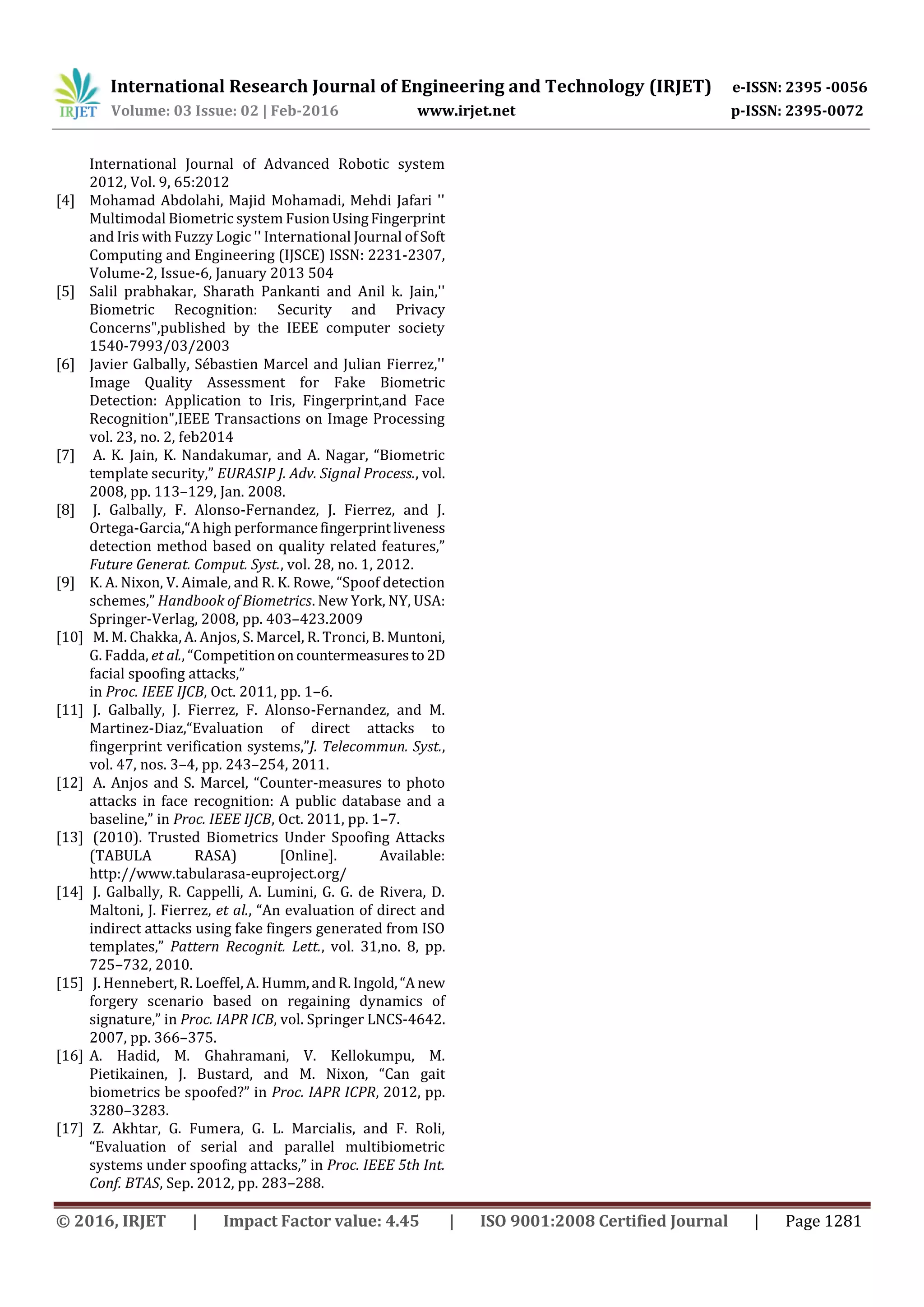 International Research Journal of Engineering and Technology (IRJET) e-ISSN: 2395 -0056
Volume: 03 Issue: 02 | Feb-2016 www.irjet.net p-ISSN: 2395-0072
© 2016, IRJET | Impact Factor value: 4.45 | ISO 9001:2008 Certified Journal | Page 1281
International Journal of Advanced Robotic system
2012, Vol. 9, 65:2012
[4] Mohamad Abdolahi, Majid Mohamadi, Mehdi Jafari ''
Multimodal Biometric system FusionUsingFingerprint
and Iris with Fuzzy Logic '' International Journal of Soft
Computing and Engineering (IJSCE) ISSN: 2231-2307,
Volume-2, Issue-6, January 2013 504
[5] Salil prabhakar, Sharath Pankanti and Anil k. Jain,''
Biometric Recognition: Security and Privacy
Concerns",published by the IEEE computer society
1540-7993/03/2003
[6] Javier Galbally, Sébastien Marcel and Julian Fierrez,''
Image Quality Assessment for Fake Biometric
Detection: Application to Iris, Fingerprint,and Face
Recognition",IEEE Transactions on Image Processing
vol. 23, no. 2, feb2014
[7] A. K. Jain, K. Nandakumar, and A. Nagar, “Biometric
template security,” EURASIP J. Adv. Signal Process., vol.
2008, pp. 113–129, Jan. 2008.
[8] J. Galbally, F. Alonso-Fernandez, J. Fierrez, and J.
Ortega-Garcia,“A high performancefingerprintliveness
detection method based on quality related features,”
Future Generat. Comput. Syst., vol. 28, no. 1, 2012.
[9] K. A. Nixon, V. Aimale, and R. K. Rowe, “Spoof detection
schemes,” Handbook of Biometrics. New York, NY, USA:
Springer-Verlag, 2008, pp. 403–423.2009
[10] M. M. Chakka, A. Anjos, S. Marcel, R. Tronci, B. Muntoni,
G. Fadda, et al., “Competitiononcountermeasuresto2D
facial spoofing attacks,”
in Proc. IEEE IJCB, Oct. 2011, pp. 1–6.
[11] J. Galbally, J. Fierrez, F. Alonso-Fernandez, and M.
Martinez-Diaz,“Evaluation of direct attacks to
fingerprint verification systems,”J. Telecommun. Syst.,
vol. 47, nos. 3–4, pp. 243–254, 2011.
[12] A. Anjos and S. Marcel, “Counter-measures to photo
attacks in face recognition: A public database and a
baseline,” in Proc. IEEE IJCB, Oct. 2011, pp. 1–7.
[13] (2010). Trusted Biometrics Under Spoofing Attacks
(TABULA RASA) [Online]. Available:
http://www.tabularasa-euproject.org/
[14] J. Galbally, R. Cappelli, A. Lumini, G. G. de Rivera, D.
Maltoni, J. Fierrez, et al., “An evaluation of direct and
indirect attacks using fake fingers generated from ISO
templates,” Pattern Recognit. Lett., vol. 31,no. 8, pp.
725–732, 2010.
[15] J. Hennebert, R. Loeffel, A. Humm,andR.Ingold,“A new
forgery scenario based on regaining dynamics of
signature,” in Proc. IAPR ICB, vol. Springer LNCS-4642.
2007, pp. 366–375.
[16] A. Hadid, M. Ghahramani, V. Kellokumpu, M.
Pietikainen, J. Bustard, and M. Nixon, “Can gait
biometrics be spoofed?” in Proc. IAPR ICPR, 2012, pp.
3280–3283.
[17] Z. Akhtar, G. Fumera, G. L. Marcialis, and F. Roli,
“Evaluation of serial and parallel multibiometric
systems under spoofing attacks,” in Proc. IEEE 5th Int.
Conf. BTAS, Sep. 2012, pp. 283–288.
 