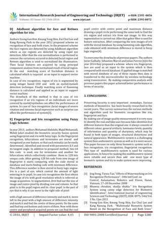 International Research Journal of Engineering and Technology (IRJET) e-ISSN: 2395 -0056
Volume: 03 Issue: 02 | Feb-2016 www.irjet.net p-ISSN: 2395-0072
© 2016, IRJET | Impact Factor value: 4.45 | ISO 9001:2008 Certified Journal | Page 1280
D] AdaBoost algorithm for face and Retinex
algorithm for iris:
Authors Yeong Gon Kim ,Kwang Yong Shin, Eui Chul Lee and
Kang Ryoung Park in the year 2012 proposed scheme on
recognition of face and both irises. In the proposed scheme
the face regions are detected by using AdaBoost algorithm
where as eye regions are detected by using rapid eye
detection. After that the size normalization is performed to
remove the variations occured in detected facial region and
Retinex algorithm is used to normalized the illumination.
Then facial features are acquired by using principal
component analysis from normalized result of facial region.
At the end matching score of Euclidean distance is
calculated which is required as an input to support vector
machine.
In case of iris recognition, region of iris is segmented by
using integer based CED and with an eyelid/eyelash
detection technique. Finally matching score of Hamming
distance is calculated and applied as an input to support
vector machine.
The drawback of this method is that in case of iris
recognition if an iris regions of an individuals are more
covered by eyelid/eyelashes can affect the performance of
system. In case of face recognition ,facial images of severe
rotation and extreme facial expression such as surprise can
affect the performance of system[3].
E] Fingerprint and Iris recognition using Fuzzy
Logic Scheme:
In year 2013, authors Mohamad Abdolahi,MajidMohamadi,
Mehdi Jafari studied the biometric security fusion system
using fingerprint and iris with fuzzy logic. In the fingerprint
recognition, bifurcations and terminates are stored and
recognised as one feature, so that each minutia can be easily
determined , identified and stored with parameters X,Y and
its tangent angle. In addition to proposed method, two 64
bits code is used, one for terminates and another for
bifurcations which collectively combine them to 128 bits
unique code. After getting 128 bit code from new image of
fingerprint it starts comparing with the code stored in
database and starts finding code with minimum difference.
This difference number is then stored in fuzzy logic engine.
Iris is a part of eye, which control the amount of light
entering in to pupil. In case iris recognition the first obtain
the image of iris with good resolution which is referred as
image acquisition. In segmentation ,first find out the size of
image and centre pixel by dividing row and column. So that
pixel is in the pupil region and its clear pupil is the part of
eye that is why it can move to the right side of pixel
with a high amount of difference intensityandmark it, move
left to the pixel with a high amount of difference intensity
and mark it and find the centre of these points. Do the same
and find top and bottom and centre of them. Now with these
centre and peripheral acquired points we can find the real
pupil centre with centre point and maximum distance
drawing a pupil circle performing the same task to find the
iris region and extract iris from eye image. In this way
segmentation is carried out .After that gabor filterisusedfor
feature extraction. After compairing the new images of iris
with the stored database by using hamming code algorithm,
code obtained with minimum difference is stored in fuzzy
logic engine[4].
To overcome the drawbacks of previouspapers,Theauthors
Javier Galbally, Sébastien Marcel and Julian Fierrez [6]in the
year 2014 they proposed a scheme where iris, fingerprint,
face are used as an input to the system which is then
compared with stored database. If applied image is matched
with stored database of any of three inputs then data is
transferred to the microcontroller by wireless technology
using transreceiver. By making comparative analysis with
previous papers this paper achieved better performance in
terms of security.
3. CONCLUSIONS
Preserving Security is very important nowadays. Various
methods of biometrics has been heavily researched in the
recent years. This survey summarizes the various methods
and algorithm used for biometric recognition like iris,
fingerprint and face.
By making use of image quality measurement it is very easy
to identify the real and fake user because fake identities few
different features than the original one it always consists of
different colour, general artifacts, luminancelevels,quantity
of information and quantity of sharpness, which may be
found in both types of images, structural distortions and
natural appearance. Multibiometric system is a challenging
system than unibiometric system aswell asitismoresecure.
This paper focuses on only three biometric system such as
face recognition, iris recognition, fingerprint recognition.
This type of multibiometric system is used for various
applications. In futureformakingthismultibiometricsystem
more reliable and secure then add one more type of
biometric system and try to make system more improving.
REFERENCES
[1] Jing Dong, Tieniu Tan," Effects of Watermarking on Iris
Recognition Performance", 10th Intl Conf. on
Control, Automation, Robotics and Vision, Hanoi,
Vietnam, 17–20 December 2008
[2] Bhawna chouhan, shailja shukla." Iris Recognition
System using canny edge detection for Biometric
Identification", Interrnational Journal of engineering
Sciences and Technology (IJEST),ISSN:0975-5462Vol.
3 No. I Jan 2011
[3] Yeong Gon Kim, Kwang Yong Shin, Eui Chul Lee and
Kang Ryoung Park ''Multimodal Biometric System
Based on the Recognition of Face and Both Irises''
 