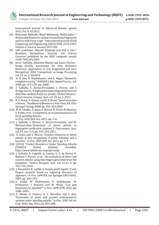 International Research Journal of Engineering and Technology (IRJET) e-ISSN: 2395 -0056
Volume: 03 Issue: 02 | Feb-2016 www.irjet.net p-ISSN: 2395-0072
© 2016, IRJET | Impact Factor value: 4.45 | ISO 9001:2008 Certified Journal | Page 1281
International Journal of Advanced Robotic system
2012, Vol. 9, 65:2012
[4] Mohamad Abdolahi, Majid Mohamadi, Mehdi Jafari ''
Multimodal Biometric system FusionUsingFingerprint
and Iris with Fuzzy Logic '' International Journal of Soft
Computing and Engineering (IJSCE) ISSN: 2231-2307,
Volume-2, Issue-6, January 2013 504
[5] Salil prabhakar, Sharath Pankanti and Anil k. Jain,''
Biometric Recognition: Security and Privacy
Concerns",published by the IEEE computer society
1540-7993/03/2003
[6] Javier Galbally, Sébastien Marcel and Julian Fierrez,''
Image Quality Assessment for Fake Biometric
Detection: Application to Iris, Fingerprint,and Face
Recognition",IEEE Transactions on Image Processing
vol. 23, no. 2, feb2014
[7] A. K. Jain, K. Nandakumar, and A. Nagar, “Biometric
template security,” EURASIP J. Adv. Signal Process., vol.
2008, pp. 113–129, Jan. 2008.
[8] J. Galbally, F. Alonso-Fernandez, J. Fierrez, and J.
Ortega-Garcia,“A high performancefingerprintliveness
detection method based on quality related features,”
Future Generat. Comput. Syst., vol. 28, no. 1, 2012.
[9] K. A. Nixon, V. Aimale, and R. K. Rowe, “Spoof detection
schemes,” Handbook of Biometrics. New York, NY, USA:
Springer-Verlag, 2008, pp. 403–423.2009
[10] M. M. Chakka, A. Anjos, S. Marcel, R. Tronci, B. Muntoni,
G. Fadda, et al., “Competitiononcountermeasuresto2D
facial spoofing attacks,”
in Proc. IEEE IJCB, Oct. 2011, pp. 1–6.
[11] J. Galbally, J. Fierrez, F. Alonso-Fernandez, and M.
Martinez-Diaz,“Evaluation of direct attacks to
fingerprint verification systems,”J. Telecommun. Syst.,
vol. 47, nos. 3–4, pp. 243–254, 2011.
[12] A. Anjos and S. Marcel, “Counter-measures to photo
attacks in face recognition: A public database and a
baseline,” in Proc. IEEE IJCB, Oct. 2011, pp. 1–7.
[13] (2010). Trusted Biometrics Under Spoofing Attacks
(TABULA RASA) [Online]. Available:
http://www.tabularasa-euproject.org/
[14] J. Galbally, R. Cappelli, A. Lumini, G. G. de Rivera, D.
Maltoni, J. Fierrez, et al., “An evaluation of direct and
indirect attacks using fake fingers generated from ISO
templates,” Pattern Recognit. Lett., vol. 31,no. 8, pp.
725–732, 2010.
[15] J. Hennebert, R. Loeffel, A. Humm,andR.Ingold,“A new
forgery scenario based on regaining dynamics of
signature,” in Proc. IAPR ICB, vol. Springer LNCS-4642.
2007, pp. 366–375.
[16] A. Hadid, M. Ghahramani, V. Kellokumpu, M.
Pietikainen, J. Bustard, and M. Nixon, “Can gait
biometrics be spoofed?” in Proc. IAPR ICPR, 2012, pp.
3280–3283.
[17] Z. Akhtar, G. Fumera, G. L. Marcialis, and F. Roli,
“Evaluation of serial and parallel multibiometric
systems under spoofing attacks,” in Proc. IEEE 5th Int.
Conf. BTAS, Sep. 2012, pp. 283–288.
 