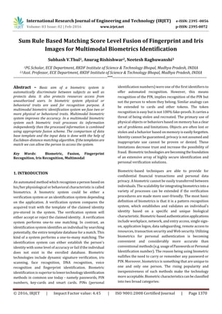 International Research Journal of Engineering and Technology (IRJET) e-ISSN: 2395 -0056
Volume: 03 Issue: 02 | Feb-2016 www.irjet.net p-ISSN: 2395-0072
© 2016, IRJET | Impact Factor value: 4.45 | ISO 9001:2008 Certified Journal | Page 1370
Sum Rule Based Matching Score Level Fusion of Fingerprint and Iris
Images for Multimodal Biometrics Identification
Subhash V.Thul1, Anurag Rishishwar2, Neetesh Raghuwanshi3
1PG Scholar, ECE Department, RKDF Institute of Science & Technology Bhopal, Madhya Pradesh, INDIA
2,3Asst. Professor, ECE Department, RKDF Institute of Science & Technology Bhopal, Madhya Pradesh, INDIA
---------------------------------------------------------------------***---------------------------------------------------------------------
Abstract – Basic aim of a biometric system is
automatically discriminate between subjects as well as
protects data. It also protects resources access from
unauthorized users. In biometric system physical or
behavioral traits are used for recognition purpose. A
multimodal biometric identification system we fuse two or
more physical or behavioral traits. Multimodal biometric
system improves the accuracy. In a multimodal biometric
system each biometric trait processes its information
independently then the processed information is combined
using appropriate fusion scheme. The comparison of data
base template and the input data is done with the help of
Euclidean-distance matching algorithm. Ifthetemplatesare
match we can allow the person to access the system.
Key Words: Biometric, Fusion, Fingerprint
Recognition, Iris Recognition, Multimodal
1. INTRODUCTION
An automated method which recognizesa person basedon
his/her physiological or behavioral characteristic is called
biometrics. A biometric system could be either a
verification system or an identification system depending
on the application. A verification system compares the
acquired trait with the template of the claimed identity
pre-stored in the system. The verification system will
either accept or reject the claimed identity. A verification
system performs one-to one matching. In contrast, an
identification system identifies an individual by searching
potentially, the entire template database for a match. This
kind of a system performs a one-to-many matching. The
identification system can either establish the person's
identity with some level of accuracy or fail if the individual
does not exist in the enrolled database. Biometric
technologies include dynamic signature verification, iris
scanning, face recognition, DNA recognition, voice
recognition and fingerprint identification. Biometric
identification is superiortolowertechnologyidentification
methods in common use today - namely passwords, PIN
numbers, key-cards and smart cards. PINs (personal
identification numbers) were one of the first identifiers to
offer automated recognition. However, this means
recognition of the PIN, implies recognition of the PIN but
not the person to whom they belong. Similar analogy can
be extended to cards and other tokens. The token
recognition is easy but is not 100% fake-proofs. Itcarriesa
threat of being stolen and recreated. The primary use of
physical objects or behaviors based on memory hasa clear
set of problems and limitations. Objects are often lost or
stolen and a behavior based on memory is easilyforgotten.
Identity cannot be guaranteed, privacy is not assumedand
inappropriate use cannot be proven or denied. These
limitations decrease trust and increase the possibility of
fraud. Biometrictechnologiesarebecomingthefoundation
of an extensive array of highly secure identification and
personal verification solutions.
Biometric-based techniques are able to provide for
confidential financial transactions and personal data
privacy. A biometric cannot be easily transferred between
individuals. The scalabilityforintegrating biometricsinto a
variety of processes can be extended if the verification
procedures are made more user-friendly. The most basic
definition of biometrics is that it is a pattern recognition
system, which establishes and validates an individual's
identity based on a specific and unique biological
characteristic.Biometric-basedauthenticationapplications
include workplace, network, and entry access, single sign-
on, application logon, data safeguarding, remote access to
resources, transaction security and Web security.Utilizing
biometrics for personal authentication is becoming
convenient and considerably more accurate than
conventional methods (e.g.usageofPasswordsorPersonal
Identification number). The reason being using biometric
nullifies the need to carry or remember any password or
PIN. Moreover, biometrics is something that are unique to
one and only one person. The rising popularity and
inexpensiveness of such methods make the technology
more acceptable.Biometriccharacteristicscanbeclassified
into two broad categories:
 