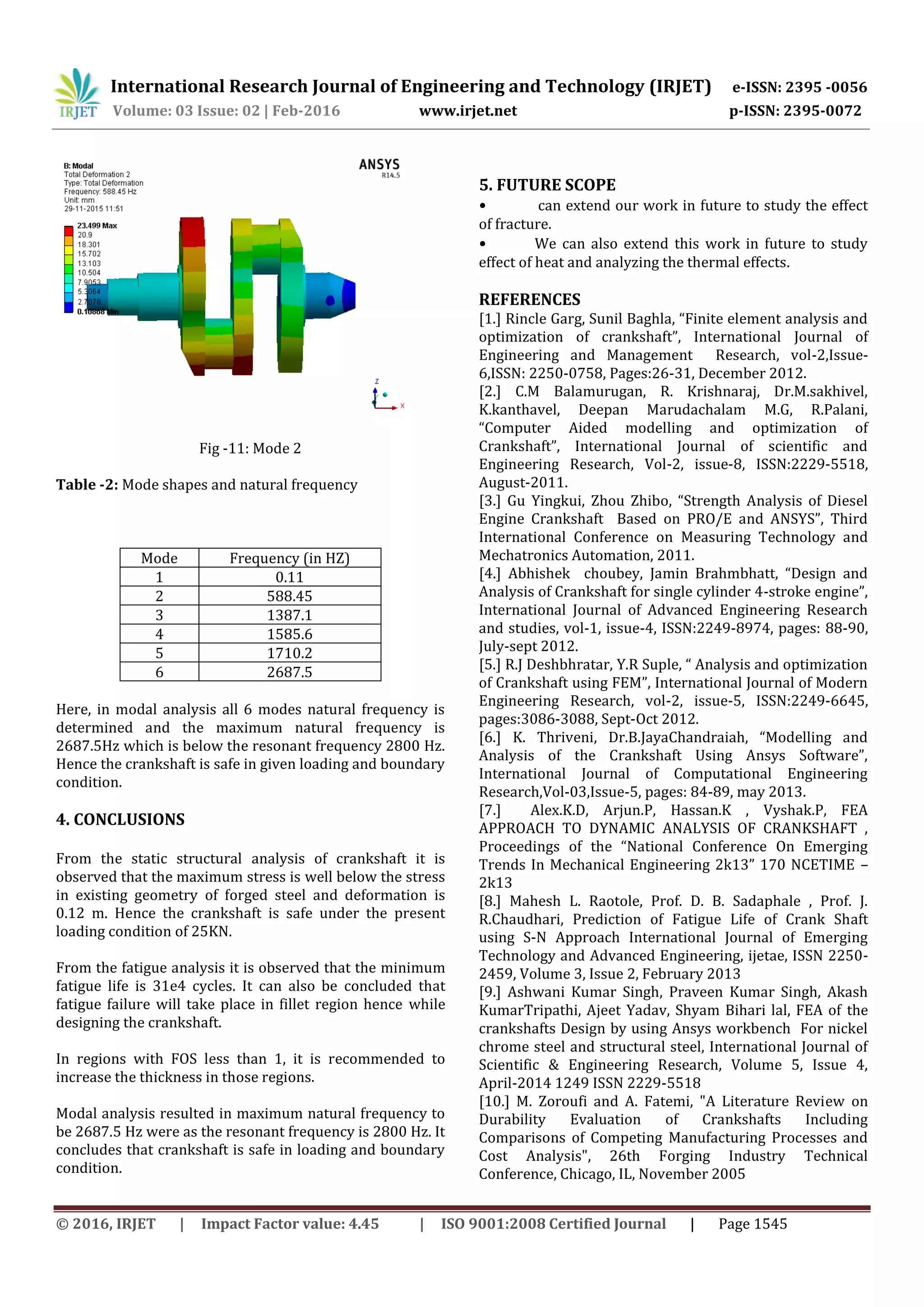 International Research Journal of Engineering and Technology (IRJET) e-ISSN: 2395 -0056
Volume: 03 Issue: 02 | Feb-2016 www.irjet.net p-ISSN: 2395-0072
© 2016, IRJET | Impact Factor value: 4.45 | ISO 9001:2008 Certified Journal | Page 1545
Fig -11: Mode 2
Table -2: Mode shapes and natural frequency
Mode Frequency (in HZ)
1 0.11
2 588.45
3 1387.1
4 1585.6
5 1710.2
6 2687.5
Here, in modal analysis all 6 modes natural frequency is
determined and the maximum natural frequency is
2687.5Hz which is below the resonant frequency 2800 Hz.
Hence the crankshaft is safe in given loading and boundary
condition.
4. CONCLUSIONS
From the static structural analysis of crankshaft it is
observed that the maximum stress is well below the stress
in existing geometry of forged steel and deformation is
0.12 m. Hence the crankshaft is safe under the present
loading condition of 25KN.
From the fatigue analysis it is observed that the minimum
fatigue life is 31e4 cycles. It can also be concluded that
fatigue failure will take place in fillet region hence while
designing the crankshaft.
In regions with FOS less than 1, it is recommended to
increase the thickness in those regions.
Modal analysis resulted in maximum natural frequency to
be 2687.5 Hz were as the resonant frequency is 2800 Hz. It
concludes that crankshaft is safe in loading and boundary
condition.
5. FUTURE SCOPE
• can extend our work in future to study the effect
of fracture.
• We can also extend this work in future to study
effect of heat and analyzing the thermal effects.
REFERENCES
[1.] Rincle Garg, Sunil Baghla, “Finite element analysis and
optimization of crankshaft”, International Journal of
Engineering and Management Research, vol-2,Issue-
6,ISSN: 2250-0758, Pages:26-31, December 2012.
[2.] C.M Balamurugan, R. Krishnaraj, Dr.M.sakhivel,
K.kanthavel, Deepan Marudachalam M.G, R.Palani,
“Computer Aided modelling and optimization of
Crankshaft”, International Journal of scientific and
Engineering Research, Vol-2, issue-8, ISSN:2229-5518,
August-2011.
[3.] Gu Yingkui, Zhou Zhibo, “Strength Analysis of Diesel
Engine Crankshaft Based on PRO/E and ANSYS”, Third
International Conference on Measuring Technology and
Mechatronics Automation, 2011.
[4.] Abhishek choubey, Jamin Brahmbhatt, “Design and
Analysis of Crankshaft for single cylinder 4-stroke engine”,
International Journal of Advanced Engineering Research
and studies, vol-1, issue-4, ISSN:2249-8974, pages: 88-90,
July-sept 2012.
[5.] R.J Deshbhratar, Y.R Suple, “ Analysis and optimization
of Crankshaft using FEM”, International Journal of Modern
Engineering Research, vol-2, issue-5, ISSN:2249-6645,
pages:3086-3088, Sept-Oct 2012.
[6.] K. Thriveni, Dr.B.JayaChandraiah, “Modelling and
Analysis of the Crankshaft Using Ansys Software”,
International Journal of Computational Engineering
Research,Vol-03,Issue-5, pages: 84-89, may 2013.
[7.] Alex.K.D, Arjun.P, Hassan.K , Vyshak.P, FEA
APPROACH TO DYNAMIC ANALYSIS OF CRANKSHAFT ,
Proceedings of the “National Conference On Emerging
Trends In Mechanical Engineering 2k13” 170 NCETIME –
2k13
[8.] Mahesh L. Raotole, Prof. D. B. Sadaphale , Prof. J.
R.Chaudhari, Prediction of Fatigue Life of Crank Shaft
using S-N Approach International Journal of Emerging
Technology and Advanced Engineering, ijetae, ISSN 2250-
2459, Volume 3, Issue 2, February 2013
[9.] Ashwani Kumar Singh, Praveen Kumar Singh, Akash
KumarTripathi, Ajeet Yadav, Shyam Bihari lal, FEA of the
crankshafts Design by using Ansys workbench For nickel
chrome steel and structural steel, International Journal of
Scientific & Engineering Research, Volume 5, Issue 4,
April-2014 1249 ISSN 2229-5518
[10.] M. Zoroufi and A. Fatemi, "A Literature Review on
Durability Evaluation of Crankshafts Including
Comparisons of Competing Manufacturing Processes and
Cost Analysis", 26th Forging Industry Technical
Conference, Chicago, IL, November 2005
 