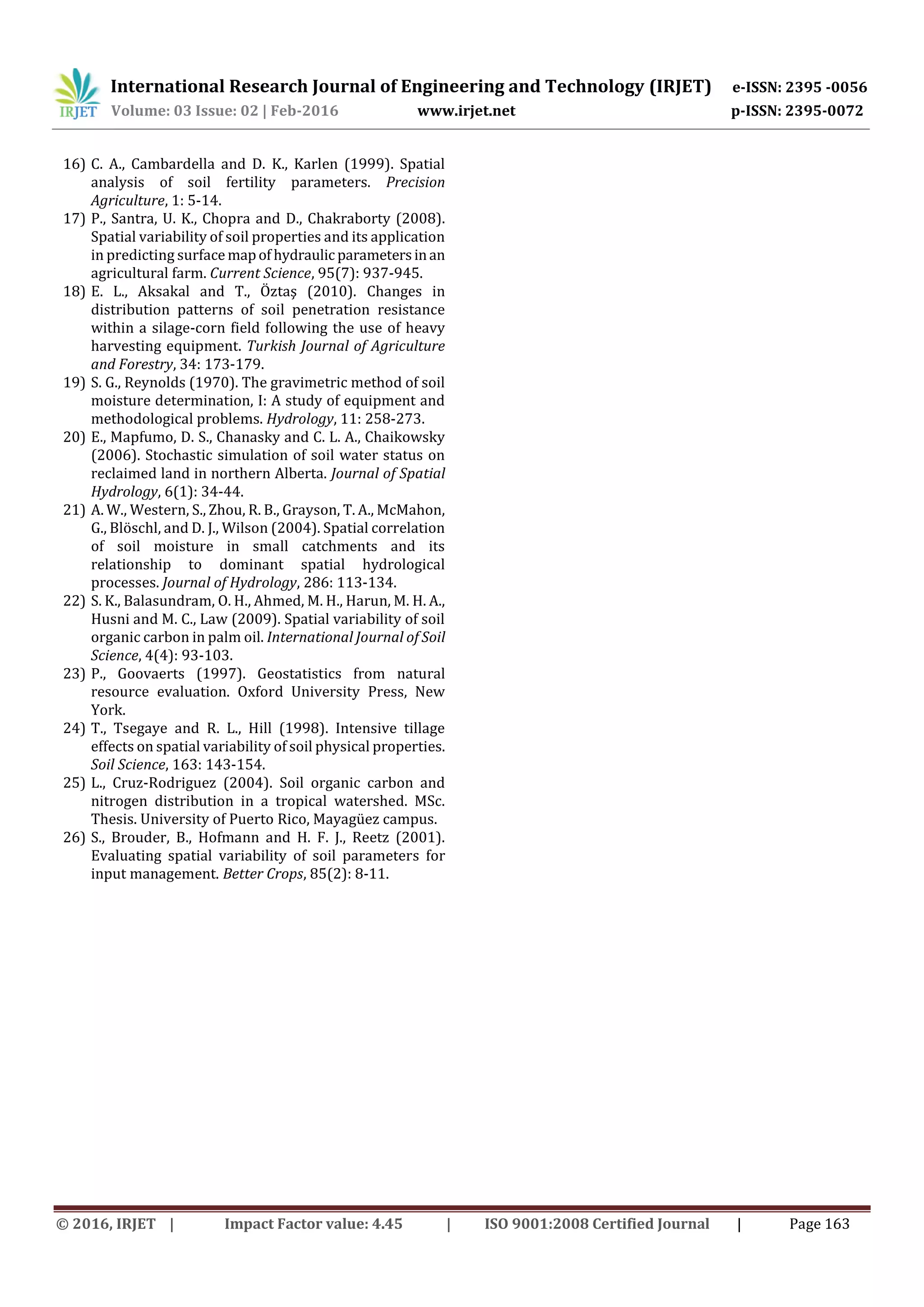 International Research Journal of Engineering and Technology (IRJET) e-ISSN: 2395 -0056
Volume: 03 Issue: 02 | Feb-2016 www.irjet.net p-ISSN: 2395-0072
© 2016, IRJET | Impact Factor value: 4.45 | ISO 9001:2008 Certified Journal | Page 163
16) C. A., Cambardella and D. K., Karlen (1999). Spatial
analysis of soil fertility parameters. Precision
Agriculture, 1: 5-14.
17) P., Santra, U. K., Chopra and D., Chakraborty (2008).
Spatial variability of soil properties and its application
in predicting surface mapof hydraulic parametersinan
agricultural farm. Current Science, 95(7): 937-945.
18) E. L., Aksakal and T., Öztaş (2010). Changes in
distribution patterns of soil penetration resistance
within a silage-corn field following the use of heavy
harvesting equipment. Turkish Journal of Agriculture
and Forestry, 34: 173-179.
19) S. G., Reynolds (1970). The gravimetric method of soil
moisture determination, I: A study of equipment and
methodological problems. Hydrology, 11: 258-273.
20) E., Mapfumo, D. S., Chanasky and C. L. A., Chaikowsky
(2006). Stochastic simulation of soil water status on
reclaimed land in northern Alberta. Journal of Spatial
Hydrology, 6(1): 34-44.
21) A. W., Western, S., Zhou, R. B., Grayson, T. A., McMahon,
G., Blöschl, and D. J., Wilson (2004). Spatial correlation
of soil moisture in small catchments and its
relationship to dominant spatial hydrological
processes. Journal of Hydrology, 286: 113-134.
22) S. K., Balasundram, O. H., Ahmed, M. H., Harun, M. H. A.,
Husni and M. C., Law (2009). Spatial variability of soil
organic carbon in palm oil. International Journal of Soil
Science, 4(4): 93-103.
23) P., Goovaerts (1997). Geostatistics from natural
resource evaluation. Oxford University Press, New
York.
24) T., Tsegaye and R. L., Hill (1998). Intensive tillage
effects on spatial variability of soil physical properties.
Soil Science, 163: 143-154.
25) L., Cruz-Rodriguez (2004). Soil organic carbon and
nitrogen distribution in a tropical watershed. MSc.
Thesis. University of Puerto Rico, Mayagüez campus.
26) S., Brouder, B., Hofmann and H. F. J., Reetz (2001).
Evaluating spatial variability of soil parameters for
input management. Better Crops, 85(2): 8-11.
 