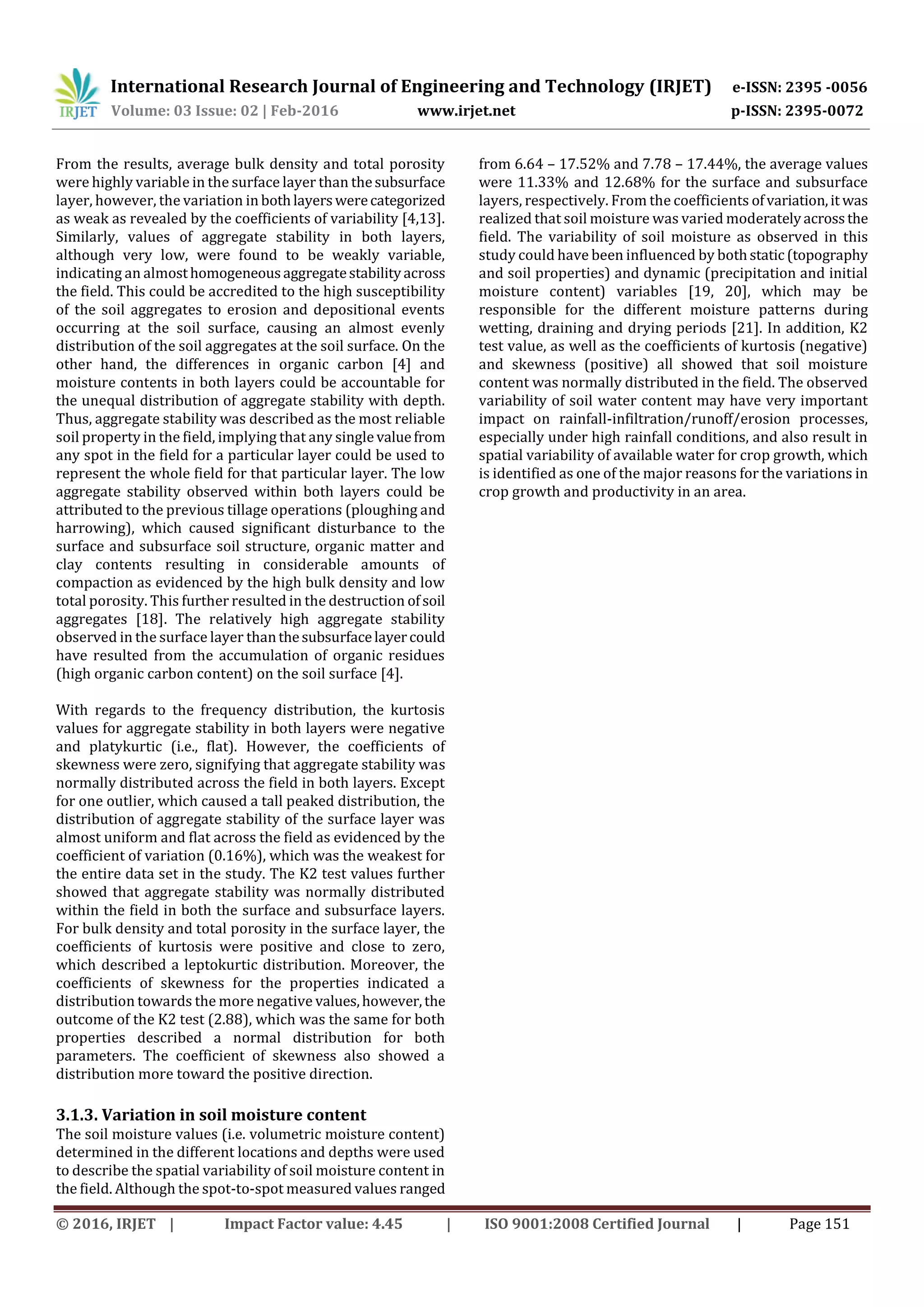 International Research Journal of Engineering and Technology (IRJET) e-ISSN: 2395 -0056
Volume: 03 Issue: 02 | Feb-2016 www.irjet.net p-ISSN: 2395-0072
© 2016, IRJET | Impact Factor value: 4.45 | ISO 9001:2008 Certified Journal | Page 151
From the results, average bulk density and total porosity
were highly variable in the surface layer than thesubsurface
layer, however, the variation in bothlayerswerecategorized
as weak as revealed by the coefficients of variability [4,13].
Similarly, values of aggregate stability in both layers,
although very low, were found to be weakly variable,
indicating an almosthomogeneousaggregatestabilityacross
the field. This could be accredited to the high susceptibility
of the soil aggregates to erosion and depositional events
occurring at the soil surface, causing an almost evenly
distribution of the soil aggregates at the soil surface. On the
other hand, the differences in organic carbon [4] and
moisture contents in both layers could be accountable for
the unequal distribution of aggregate stability with depth.
Thus, aggregate stability was described as the most reliable
soil property in the field, implying that any single valuefrom
any spot in the field for a particular layer could be used to
represent the whole field for that particular layer. The low
aggregate stability observed within both layers could be
attributed to the previous tillage operations (ploughing and
harrowing), which caused significant disturbance to the
surface and subsurface soil structure, organic matter and
clay contents resulting in considerable amounts of
compaction as evidenced by the high bulk density and low
total porosity. This further resulted in the destruction ofsoil
aggregates [18]. The relatively high aggregate stability
observed in the surface layer thanthesubsurfacelayercould
have resulted from the accumulation of organic residues
(high organic carbon content) on the soil surface [4].
With regards to the frequency distribution, the kurtosis
values for aggregate stability in both layers were negative
and platykurtic (i.e., flat). However, the coefficients of
skewness were zero, signifying that aggregate stability was
normally distributed across the field in both layers. Except
for one outlier, which caused a tall peaked distribution, the
distribution of aggregate stability of the surface layer was
almost uniform and flat across the field as evidenced by the
coefficient of variation (0.16%), which was the weakest for
the entire data set in the study. The K2 test values further
showed that aggregate stability was normally distributed
within the field in both the surface and subsurface layers.
For bulk density and total porosity in the surface layer, the
coefficients of kurtosis were positive and close to zero,
which described a leptokurtic distribution. Moreover, the
coefficients of skewness for the properties indicated a
distribution towards the more negative values,however,the
outcome of the K2 test (2.88), which was the same for both
properties described a normal distribution for both
parameters. The coefficient of skewness also showed a
distribution more toward the positive direction.
3.1.3. Variation in soil moisture content
The soil moisture values (i.e. volumetric moisture content)
determined in the different locations and depths were used
to describe the spatial variability of soil moisture content in
the field. Although the spot-to-spot measured values ranged
from 6.64 – 17.52% and 7.78 – 17.44%, the average values
were 11.33% and 12.68% for the surface and subsurface
layers, respectively. From the coefficients ofvariation,it was
realized that soil moisture was varied moderatelyacrossthe
field. The variability of soil moisture as observed in this
study could have been influenced by bothstatic(topography
and soil properties) and dynamic (precipitation and initial
moisture content) variables [19, 20], which may be
responsible for the different moisture patterns during
wetting, draining and drying periods [21]. In addition, K2
test value, as well as the coefficients of kurtosis (negative)
and skewness (positive) all showed that soil moisture
content was normally distributed in the field. The observed
variability of soil water content may have very important
impact on rainfall-infiltration/runoff/erosion processes,
especially under high rainfall conditions, and also result in
spatial variability of available water for crop growth, which
is identified as one of the major reasons for the variations in
crop growth and productivity in an area.
 
