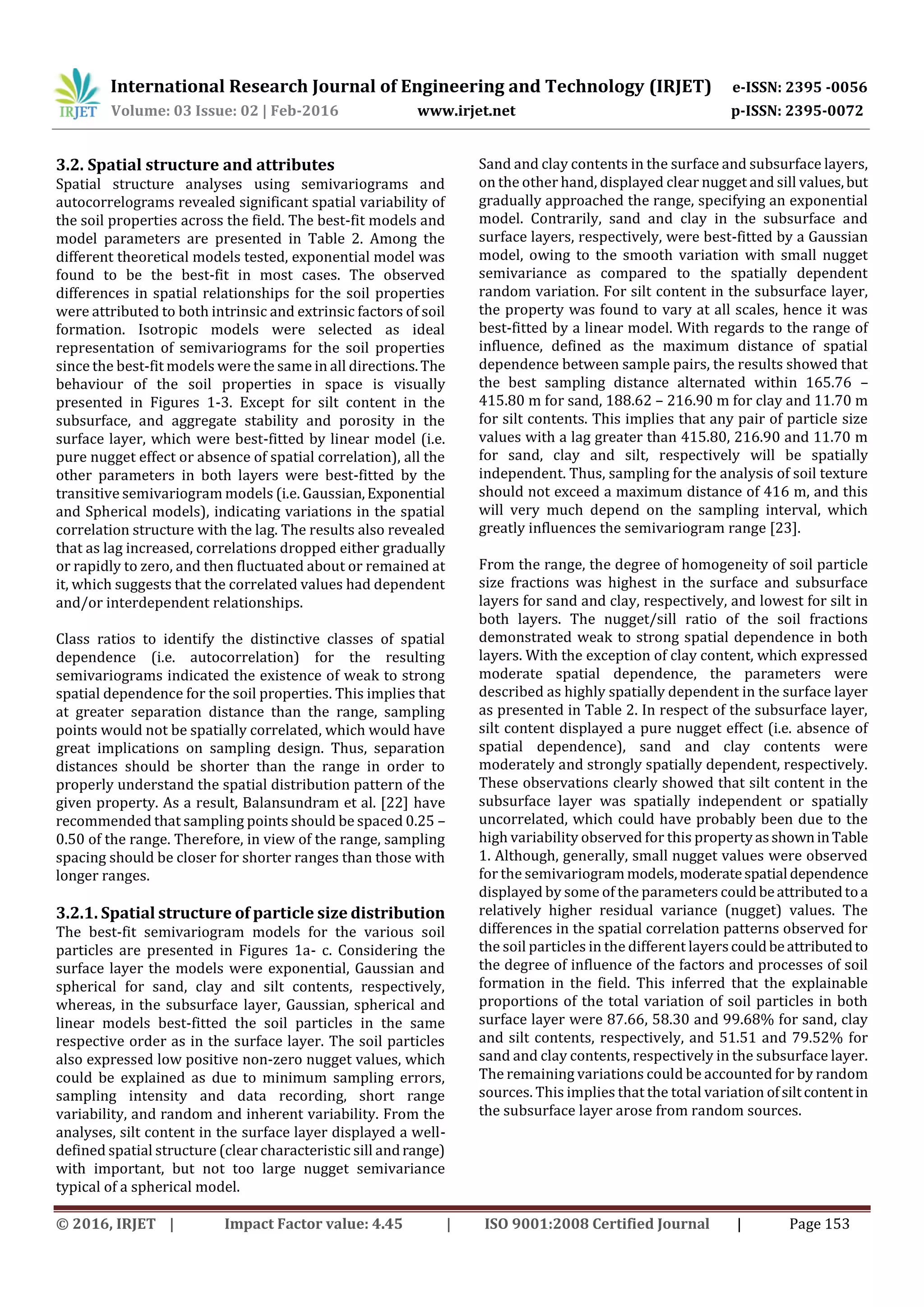 International Research Journal of Engineering and Technology (IRJET) e-ISSN: 2395 -0056
Volume: 03 Issue: 02 | Feb-2016 www.irjet.net p-ISSN: 2395-0072
© 2016, IRJET | Impact Factor value: 4.45 | ISO 9001:2008 Certified Journal | Page 153
3.2. Spatial structure and attributes
Spatial structure analyses using semivariograms and
autocorrelograms revealed significant spatial variability of
the soil properties across the field. The best-fit models and
model parameters are presented in Table 2. Among the
different theoretical models tested, exponential model was
found to be the best-fit in most cases. The observed
differences in spatial relationships for the soil properties
were attributed to both intrinsic and extrinsic factors of soil
formation. Isotropic models were selected as ideal
representation of semivariograms for the soil properties
since the best-fit models were the same in all directions.The
behaviour of the soil properties in space is visually
presented in Figures 1-3. Except for silt content in the
subsurface, and aggregate stability and porosity in the
surface layer, which were best-fitted by linear model (i.e.
pure nugget effect or absence of spatial correlation), all the
other parameters in both layers were best-fitted by the
transitive semivariogram models (i.e. Gaussian,Exponential
and Spherical models), indicating variations in the spatial
correlation structure with the lag. The results also revealed
that as lag increased, correlations dropped either gradually
or rapidly to zero, and then fluctuated about or remained at
it, which suggests that the correlated values had dependent
and/or interdependent relationships.
Class ratios to identify the distinctive classes of spatial
dependence (i.e. autocorrelation) for the resulting
semivariograms indicated the existence of weak to strong
spatial dependence for the soil properties. This implies that
at greater separation distance than the range, sampling
points would not be spatially correlated, which would have
great implications on sampling design. Thus, separation
distances should be shorter than the range in order to
properly understand the spatial distribution pattern of the
given property. As a result, Balansundram et al. [22] have
recommended that sampling points should be spaced 0.25 –
0.50 of the range. Therefore, in view of the range, sampling
spacing should be closer for shorter ranges than those with
longer ranges.
3.2.1. Spatial structure of particle size distribution
The best-fit semivariogram models for the various soil
particles are presented in Figures 1a- c. Considering the
surface layer the models were exponential, Gaussian and
spherical for sand, clay and silt contents, respectively,
whereas, in the subsurface layer, Gaussian, spherical and
linear models best-fitted the soil particles in the same
respective order as in the surface layer. The soil particles
also expressed low positive non-zero nugget values, which
could be explained as due to minimum sampling errors,
sampling intensity and data recording, short range
variability, and random and inherent variability. From the
analyses, silt content in the surface layer displayed a well-
defined spatial structure (clear characteristic sill andrange)
with important, but not too large nugget semivariance
typical of a spherical model.
Sand and clay contents in the surface and subsurface layers,
on the other hand, displayed clear nugget and sill values,but
gradually approached the range, specifying an exponential
model. Contrarily, sand and clay in the subsurface and
surface layers, respectively, were best-fitted by a Gaussian
model, owing to the smooth variation with small nugget
semivariance as compared to the spatially dependent
random variation. For silt content in the subsurface layer,
the property was found to vary at all scales, hence it was
best-fitted by a linear model. With regards to the range of
influence, defined as the maximum distance of spatial
dependence between sample pairs, the results showed that
the best sampling distance alternated within 165.76 –
415.80 m for sand, 188.62 – 216.90 m for clay and 11.70 m
for silt contents. This implies that any pair of particle size
values with a lag greater than 415.80, 216.90 and 11.70 m
for sand, clay and silt, respectively will be spatially
independent. Thus, sampling for the analysis of soil texture
should not exceed a maximum distance of 416 m, and this
will very much depend on the sampling interval, which
greatly influences the semivariogram range [23].
From the range, the degree of homogeneity of soil particle
size fractions was highest in the surface and subsurface
layers for sand and clay, respectively, and lowest for silt in
both layers. The nugget/sill ratio of the soil fractions
demonstrated weak to strong spatial dependence in both
layers. With the exception of clay content, which expressed
moderate spatial dependence, the parameters were
described as highly spatially dependent in the surface layer
as presented in Table 2. In respect of the subsurface layer,
silt content displayed a pure nugget effect (i.e. absence of
spatial dependence), sand and clay contents were
moderately and strongly spatially dependent, respectively.
These observations clearly showed that silt content in the
subsurface layer was spatially independent or spatially
uncorrelated, which could have probably been due to the
high variability observed for this propertyasshowninTable
1. Although, generally, small nugget values were observed
for the semivariogram models,moderatespatial dependence
displayed by some of the parameters couldbeattributedtoa
relatively higher residual variance (nugget) values. The
differences in the spatial correlation patterns observed for
the soil particles in the different layerscouldbeattributedto
the degree of influence of the factors and processes of soil
formation in the field. This inferred that the explainable
proportions of the total variation of soil particles in both
surface layer were 87.66, 58.30 and 99.68% for sand, clay
and silt contents, respectively, and 51.51 and 79.52% for
sand and clay contents, respectively in the subsurface layer.
The remaining variations could be accounted for by random
sources. This implies that the total variation ofsiltcontent in
the subsurface layer arose from random sources.
 
