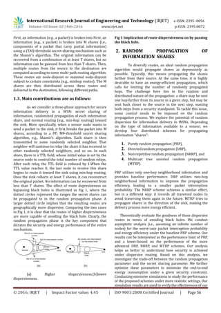 International Research Journal of Engineering and Technology (IRJET) e-ISSN: 2395 -0056
Volume: 03 Issue: 02 | Feb-2016 www.irjet.net p-ISSN: 2395-0072
First, an information (e.g., a packet) is broken into First, an
information (e.g., a packet) is broken into M shares (i.e.,
components of a packet that carry partial information)
using a (T,M)-threshold secret-sharing mechanism such as
the Shamir’s algorithm. The original information can be
recovered from a combination of at least T shares, but no
information can be guessed from less than T shares. Then,
multiple routes from the source to the destination are
computed according to some multi-path routing algorithm.
These routes are node-disjoint or maximal node-disjoint
subject to certain constraints (e.g., minhop routes). The M
shares are then distributed across these routes and
delivered to the destination, following different paths.
1.3. Main contributions are as follows:
As we consider a three-phase approach for secure
information delivery in a WSN: secret sharing of
information, randomized propagation of each information
share, and normal routing (e.g., min-hop routing) toward
the sink. More specifically, when a sensor node wants to
send a packet to the sink, it first breaks the packet into M
shares, according to a ðT; MÞ-threshold secret sharing
algorithm, e.g., Shamir’s algorithm. Each share is then
transmitted to some randomly selected neighbor. That
neighbor will continue to relay the share it has received to
other randomly selected neighbors, and so on. In each
share, there is a TTL field, whose initial value is set by the
source node to control the total number of random relays.
After each relay, the TTL field is reduced by 1.When the
TTL value reaches 0, the last node to receive this share
begins to route it toward the sink using min-hop routing.
Once the sink collects at least T shares, it can reconstruct
the original packet. No information can be recovered from
less than T shares. The effect of route depresiveness on
bypassing black holes is illustrated in Fig 1, where the
dotted circles represent the ranges the secret shares can
be propagated to in the random propagation phase. A
larger dotted circle implies that the resulting routes are
geographically more dispersive. Comparing the two cases
in Fig 1, it is clear that the routes of higher dispersiveness
are more capable of avoiding the black hole. Clearly, the
random propagation phase is the key component that
dictates the security and energy performance of the entire
mechanism.
(a) Higher dispersiveness.(b)lower
dispersiveness.
Fig 1 Implication of route dispersiveness on by passing
the black hole.
2. RANDOM PROPAGATION OF
INFORMATION SHARES
To diversify routes, an ideal random propagation
algorithm would propagate shares as depressively as
possible. Typically, this means propagating the shares
farther from their source. At the same time, it is highly
desirable to have an energy-efficient propagation, which
calls for limiting the number of randomly propagated
hops. The challenge here lies in the random and
distributed nature of the propagation: a share may be sent
one hop farther from its source in a given step, but may be
sent back closer to the source in the next step, wasting
both steps from a security standpoint. To tackle this issue,
some control needs to be imposed on the random
propagation process. We explore the potential of random
dispersion for information delivery in WSNs. Depending
on the type of information available to a sensor; we
develop four distributed schemes for propagating
information “shares”:
1. Purely random propagation (PRP),
2. Directed random propagation (DRP),
3. Non repetitive random propagation (NRRP), and
4. Multicast tree assisted random propagation
(MTRP).
PRP utilizes only one-hop neighborhood information and
provides baseline performance. DRP utilizes two-hop
neighborhood information to improve the propagation
efficiency, leading to a smaller packet interception
probability. The NRRP scheme achieves a similar effect,
but in a different way: it records all traversed nodes to
avoid traversing them again in the future. MTRP tries to
propagate shares in the direction of the sink, making the
delivery process more energy efficient.
Theoretically evaluate the goodness of these dispersive
routes in terms of avoiding black holes. We conduct
asymptotic analysis (i.e., assuming an infinite number of
nodes) for the worst-case packet interception probability
and energy efficiency under the baseline PRP scheme. Our
results can be interpreted as the performance limit of PRP,
and a lower-bound on the performance of the more
advanced DRP, NRRP, and MTRP schemes. Our analysis
helps us better to understand how security is achieved
under dispersive routing. Based on this analysis, we
investigate the trade-off between the random propagation
parameter and the secret sharing parameter. We further
optimize these parameters to minimize the end-to-end
energy consumption under a given security constraint.
Conducting extensive simulations to study the performance
of the proposed schemes under more realistic settings. Our
simulation results are used to verify the effectiveness of our
© 2016, IRJET | Impact Factor value: 4.45 | ISO 9001:2008 Certified Journal | Page 56
 