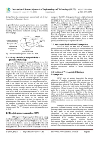 International Research Journal of Engineering and Technology (IRJET) e-ISSN: 2395 -0056
Volume: 03 Issue: 02 | Feb-2016 www.irjet.net p-ISSN: 2395-0072
design. When the parameters are appropriately set, all four
randomized schemes are shown
to provide better security performance at a reasonable
energy cost than their deterministic counterparts. At the
same time, they do not suffer from the type of attacks
faced by deterministic multipath routing as described in
following fig 3.
Fig 2 Randomized dispersive routes in a WSN
2.1 Purely random propagation -PRP
(Baseline Scheme):
In PRP, shares are propagated based on one-hop
neighborhood information. More specifically, a sensor
node maintains a neighbor list, which contains the ids of
all nodes within its transmission range. When a source
node wants to send shares to the sink, it includes a TTL of
initial value N in each share. It then randomly selects a
neighbor for each share, and unicasts the share to that
neighbor. After receiving the share, the neighbor first
decrements the TTL. If the new TTL is greater than 0, the
neighbor randomly picks a node from its neighbor list (this
node cannot be the source node) and relays the share to it,
and so on. When the TTL reaches 0, the final node
receiving this share stops the random propagation of this
share, and starts routing it toward the sink using normal
min-hop routing. The WANDERER scheme [2] is a special
case of PRP with N ¼1.The main drawback of PRP is that
its propagation efficiency can be low, because a share may
be propagated back and forth multiple times between
neighboring hops. As shown in the analysis and
simulations in subsequent sections, increasing the TTL
value does not fully address this problem. This is because
the random propagation process reaches steady state
under a large TTL, and their distributions will no longer
change even if the TTL becomes larger which can be seen
in fig 1.
2.2 Directed random propagation (DRP)
DRP improves the propagation efficiency by using
two-hop neighborhood information. More specifically, DRP
adds a “last-hop neighbor list” (LHNL) field to the header
of each share. Before a share is propagated to the next
node, the relaying node first updates the LHNL field with
its neighbor list. When the next node receives the share, it
compares the LHNL field against its own neighbor list, and
randomly picks one node from its neighbors that are not in
the LHNL. It then decrements the TTL value, updates the
LHN’’’L field, and relays the share to the next hop, and so
on. Whenever the LHNL fully overlaps with or contains the
relaying node’s neighbor list, a random neighbor is
selected, just as in the case of the PRP scheme. According
to this propagation method, DRP reduces the chance of
propagating a share back and forth by eliminating this
type of propagation within any two consecutive steps.
Compared with PRP, DRP attempts to push a share
outward away from the source, and thus, leads to better
propagation efficiency for a given TTL value.
2.3 Non repetitive Random Propagation
NRRP is based on PRP, but it improves the
propagation efficiency by recording the nodes traversed so
far. Specifically, NRRP adds a “node-in-route” (NIR) field to
the header of each share. Initially, this field is empty.
Starting from the source node, whenever a node
propagates the share to the next hop, the id of the
upstream node is appended to the NIR field. Nodes
included in NIR are excluded from the random pick at the
next hop. This no repetitive propagation guarantees that
the share will be relayed to a different node in each step of
random propagation, leading to better propagation
efficiency.
2.4 Multicast Tree-Assisted Random
Propagation
MTRP aims at actively improving the energy
efficiency of random propagation while preserving the
dispersive ness of DRP. The basic idea comes from the
following observation of Fig 2. Among the three different
routes taken by shares, the route on the bottom right is the
most energy efficient because it is the shortest end-to-end
path. So, in order to improve energy efficiency, shares
should be best propagated in the direction of the sink. In
other words, their propagation should be restricted to the
right half of the circle in Fig 2. Conventionally, directional
routing requires location information of both the source
and the destination nodes, and sometimes of intermediate
nodes.
Examples of location based routing are the Greedy
Perimeter Stateless Routing (GPSR) and Location-Aided
Routing (LAR). Location information mainly relies on GPS
in each node, or on some distributed localization
algorithms. The high cost and the low accuracy of
localization are the main drawbacks of these two methods,
respectively. MTRP involves directionality in its
propagation process without needing location
information. More specifically, it requires the sink to
construct a multicast tree from itself to every node in the
network. Such tree construction is not unusual in existing
© 2016, IRJET | Impact Factor value: 4.45 | ISO 9001:2008 Certified Journal | Page 57
 