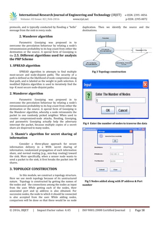 International Research Journal of Engineering and Technology (IRJET) e-ISSN: 2395 -0056
Volume: 03 Issue: 02 | Feb-2016 www.irjet.net p-ISSN: 2395-0072
protocols, and is typically conducted by flooding a “hello”
message from the sink to every node.
2. Wanderer algorithm
Parametric Gossiping was proposed in to
overcome the percolation behaviour by relating a node’s
retransmission probability to its hop count from either the
destination or the source. A special form of Gossiping is
the 2.5. Different algorithms used for analysis
the PRP Scheme
1. SPREAD algorithm
SPREAD algorithm in attempts to find multiple
most-secure and node-disjoint paths. The security of a
path is defined as the likelihood of node compromise along
that path, and is labeled as the weight in path selection. A
modified Dijkstra algorithm is used to iteratively find the
top- K most secure node-disjoint paths.
2. Wanderer algorithm
Parametric Gossiping was proposed in to
overcome the percolation behaviour by relating a node’s
retransmission probability to its hop count from either the
destination or the source. A special form of Gossiping is
the Wanderer algorithm, whereby a node retransmits the
packet to one randomly picked neighbor. When used to
counter compromised-node attacks, flooding, Gossiping,
and parametric Gossiping actually help the adversary
intercept the packet, because multiple copies of a secret
share are dispersed to many nodes.
3. Shamir’s algorithm for secret sharing of
information
Consider a three-phase approach for secure
information delivery in a WSN: secret sharing of
information, randomized propagation of each information
share, and normal routing (e.g., min-hop routing) toward
the sink. More specifically, when a sensor node wants to
send a packet to the sink, it first breaks the packet into M
shares.
3. TOPOLOGY CONSTRUCTION
In this module, we construct a topology structure.
Here we use mesh topology because of its unstructured
nature. Topology is constructed by getting the names of
the nodes and the connections among the nodes as input
from the user. While getting each of the nodes, their
associated port and ip address is also obtained. For
successive nodes, the node to which it should be connected
is also accepted from the user. While adding nodes,
comparison will be done so that there would be no node
duplication. Then we identify the source and the
destinations.
Fig 3 Topology construction
Fig 4 Enter the number of nodes to traverse the data
Fig 5 Nodes added along with IP address & Port
number
© 2016, IRJET | Impact Factor value: 4.45 | ISO 9001:2008 Certified Journal | Page 58
 