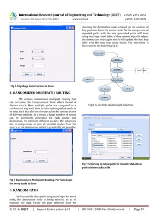 International Research Journal of Engineering and Technology (IRJET) e-ISSN: 2395 -0056
Volume: 03 Issue: 02 | Feb-2016 www.irjet.net p-ISSN: 2395-0072
Fig 6 Topology Construction is done
4. RANDOMIZED MULTIPATH ROUTING
We achieve randomized multipath routing that
can overcome the Compromised Node attack Denial of
Service attack. Here multiple paths are computed in a
randomized way each time an information packet needs to
be sent, such that the set of routes taken by various shares
of different packets. As a result, a large number of routes
can be potentially generated for each source and
destination. To intercept different packets, the adversary
has to compromise or jam all possible routes from the
source to the destination, which is practically not possible.
Fig 7 Randomized Multipath Routing: Perform login
for every node is done
5. RANDOM PATH
In this module after performing node login for every
node, the destination node is being selected so as to
transmit the data. Firstly the path selection done for
choosing the destination node is based on the number of
hop positions from the source node. So the comparison of
repeated paths with the new generated paths will done
using next hop count table, if they seemed equal it selects
the destination node again else it will update the next hop
table with the new hop count found. The procedure is
illustrated in the following fig 8.
Fig 8 To perform random path selection
Fig 9 Selecting random path-To transfer data from
paths choose a data file
© 2016, IRJET | Impact Factor value: 4.45 | ISO 9001:2008 Certified Journal | Page 59
 
