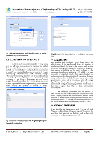 International Research Journal of Engineering and Technology (IRJET) e-ISSN: 2395 -0056
Volume: 03 Issue: 02 | Feb-2016 www.irjet.net p-ISSN: 2395-0072
Fig 10 Selecting random path- Total Number of paths
from source p to destination t
6. SECURE DELIVERY OF PACKETS
In this module we can maintain the routing table;
here we add one more column to maintain the packet
delivery ratio. In this one we can maintain how many
packets are transmitted over each path. It will be useful for
to identify any path can handle number packets. To reduce
unnecessary retransmissions and improve energy
efficiency, the Gossiping algorithm was proposed as a form
of controlled flooding, whereby a node retransmits packets
according to a pre-assigned probability. It is well known
that the Gossiping algorithm has a percolation behavior, in
that for a given retransmission probability, either very few
nodes receive the packet, or almost all nodes.
Fig 11 Secure delivery of packets -Displaying the paths
from different nodes
Fig 12 Successful transmissions of packets in a secured
way
7. CONCLUSIONS
Our analysis and simulation results have shown the
effectiveness of the randomized dispersive routing in
combating CN and DoS attacks. By appropriately setting
the secret sharing and propagation parameters, the packet
interception probability can be easily reduced by the
proposed algorithms to as low as 10_3, which is at least
one order of magnitude smaller than approaches that use
deterministic node-disjoint multipath routing. At the same
time, we have also verified that this improved security
performance comes at a reasonable cost of energy.
Specifically, the energy consumption of the proposed
randomized multipath routing algorithms is only one to
two times higher than that of their deterministic
counterparts.
The proposed algorithms can be applied to
selective packets in WSNs to provide additional security
levels against adversaries attempting to acquire these
packets. By adjusting the random propagation and secret
sharing parameters (N and M), different security levels can
be provided by our algorithms at different energy costs.
8. ACKNOWLEDGEMENT
I am thankful to Management and Principal of VNR
Vignana Jyothi Institute of Engineering and Technology for
providing their support and facilities such as labs, soft
wares etc. needed to carry out this work.
© 2016, IRJET | Impact Factor value: 4.45 | ISO 9001:2008 Certified Journal | Page 60
 