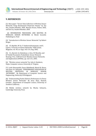 International Research Journal of Engineering and Technology (IRJET) e-ISSN: 2395 -0056
Volume: 03 Issue: 02 | Feb-2016 www.irjet.net p-ISSN: 2395-0072
9. REFERENCES
[1] Base paper: “Secure Data Collection in Wireless Sensor
Networks Using Randomized Dispersive Routes” by Tao
Shu, Student Member, IEEE, Marwan Krunz, Fellow, IEEE,
and Sisi Liu, Student Member, IEEE
[2] INFORMATION PROCESSING AND ROUTING IN
WIRELESS SENSOR NETWORKS © World Scientific
Publishing Co. P.Ltd
[3] “Introduction to Wireless Sensor Networks” by Robert
Berger
[4] I.F. Akyildiz, W. Su, Y. Sankarasubramaniam, and E.
Cayirci, “A Survey on Sensor Networks,” IEEE Comm.
Magazine, vol. 40, no. 8,pp. 102-114, Aug. 2002.
[5] C.L. Barrett, S.J. Eidenbenz, L. Kroc, M. Marathe, and
J.P. Smith,“Parametric Probabilistic Sensor Network
Routing,” Proc. ACM Int’l Conf. Wireless Sensor Networks
and Applications (WSNA), pp. 122-131, 2003.
[6] “Wireless sensor networks” by John A. Stankovic,
Depts. Computer science, University of Virginia
[7] Laiali Almazaydeh, Eman Abdelfattah, Manal Al- Bzoor,
and Amer Al- Rahayfeh, “PERFORMANCE EVALUATION OF
ROUTING PROTOCOLS IN WIRELESS SENSOR
.NETWORKS” By Department of Computer Science and
Engineering, University Of Bridgeport
[8] “Understanding Packet Delivery Performance In Dense
Wireless Sensor Networks” By Jerry Zhao, Ramesh
Govidan , Department of Computer science, University of
Southern California.
[9] Mobile wireless network by Mischa Schwartz,
Cambridge University Press
© 2016, IRJET | Impact Factor value: 4.45 | ISO 9001:2008 Certified Journal | Page 61
 