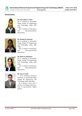International Research Journal of Engineering and Technology (IRJET) e-ISSN: 2395 -0056
Volume: 03 Issue: 02 | Feb-2016 www.irjet.net p-ISSN: 2395-0072
© 2016, IRJET ISO 9001:2008 Certified Journal Page 1621
BIOGRAPHIES
Ms. Charushila V. Yadav.
She is studying in Annasaheb
Dange College Of Engineering
and Technology, Ashta, MH,
India.
She is student of electronics
and telecommunication
department.
Ms. Shalaka R. Gaikwad.
She is studying in Annasaheb
Dange College Of Engineering
and Technology, Ashta, MH,
India.
She is student of electronics
and telecommunication
department.
Ms. Nilam N. Jakhalekar
She is studying in Annasaheb
Dange College Of Engineering
and Technology, Ashta, MH,
India.
She is student of electronics
and telecommunication
department.
Mr. Vikas A. Patil
He is working as Assistant
Professor in Annasaheb Dange
College Of Engineering and
Technology, Ashta, MH, India.
He is having 2 years and 7
months of teaching experience.
Area of specialization: Digital
System.
 