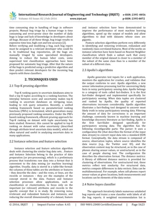 International Research Journal of Engineering and Technology (IRJET) e-ISSN: 2395 -0056
Volume: 03 Issue: 02 | Feb-2016 www.irjet.net p-ISSN: 2395-0072
© 2016, IRJET | Impact Factor value: 4.45 | ISO 9001:2008 Certified Journal | Page 1623
time consuming step in handling of bugs in software
projects. Manual bug triage by a human triage is time
consuming and error-prone since the number of daily
bugs is large and lack of knowledge in developers about
all bugs. Because of all these things, bug triage results in
expensive time loss, high cost and low accuracy [2].
Before verifying and modifying a bug, each bug report
must be assigned to a relevant developer who could fix
it. In traditional bug repositories, all the bugs are
manually triaged by some specialized developers.
Aiming to reduce the human labor costs, some
supervised text classification approaches have been
proposed for automatic bug triage. After that the nature
of the bugs is predicted using a predictive algorithm and
then predict relevant developers for the incoming bug
reports with these classifiers.
2. TECHNIQUES USED
2.1 Top-K pruning algorithm
Top-K ranking query in uncertain databases aims to
find a top K tuples according to a ranking function. The
interplay between score and uncertainty makes top-K
ranking in uncertain databases an intriguing issue,
leading to rich query semantics. Recently, a unified
ranking framework based on parameterized ranking
functions (PRFs) is formulated, which generalizes many
previously proposed ranking semantics. Under the PRFs
based ranking framework, efficient pruning approach for
Top-K ranking on dataset with tuple uncertainty has
been studied. However, this cannot be applied to top-K
ranking on dataset with value uncertainty (described
through attribute-level uncertain data model), which are
often natural and useful in analyzing uncertain data in
many applications.
2.2 Instance selection and feature selection
Instance selection and feature selection algorithm
deals with clustering the similar bug data sets. . Feature
and Instance Selection belong to the practice of data
preparation (or pre-processing), which is a preliminary
process that transforms raw data into a format that is
convenient to the data mining (or machine learning)
algorithm. Usually, data is stored in a table-like format:
the columns of these tables are the attributes or features
- they describe the data - and the rows, or lines, are the
records or instances - they are the examples of the
concept stored in the data. Feature and Instance
selection processes allow applications, such as
classification or clusterization, to focus only on the
important (or relevant) attributes and records to the
specific concept that is in study. By removing noise,
irrelevant and redundant features and instances, and
reducing the overall dimensionality of a dataset, feature
and instance selection have been demonstrated to
improve the performance of most machine learning
algorithms, speed up the output of models and allow
algorithms to deal with datasets whose sizes are
gigantic.
Feature selection algorithms perform very differently
in identifying and removing irrelevant, redundant and
randomly class-correlated features. Most of the works on
instance selection have been based on Nearest Neighbor
classification which finds a subset such that every
member of the original dataset is closer to a member of
the subset of the same class than to a member of the
subset of a different class.
2.3 Apollo’s algorithms
Apollo generates test inputs for a web application,
monitors the application for crashes, and validates that
the output conforms to user. Apollo algorithm, a new
sensor information processing tool for uncovering likely
facts in noisy participatory sensing data. Apollo belongs
to a category of tools called fact-finders. It is the first
fact-finder designed and implemented specifically for
participatory sensing. When data tuples are clustered
and ranked by Apollo, the quality of reported
observations increases considerably. Apollo algorithm
illustrates a fact-finding tool designed to uncover most
likely truth in noisy participatory sensing data. Filtering
the amount of data for correctness is an important
challenge, commonly known in machine learning and
knowledge discovery literature as fact-finding. Apollo is
the first fact-finder designed specifically for
participatory sensing data. The algorithm has the
following reconfigurable parts: The parser: It uses a
configuration file (that describes the format of the input
data stream) to convert input data into a standard JSON
format. Conceptually, the data stream is composed of
source, observation tuples, where source identifies the
data source (e.g., the Twitter user ID), and the
observation content may be structured, as in the case of
phones sharing sensor values, or unstructured, as in the
case of people sharing text. The configuration file
describes the observation format. The distance metrics:
A library of different distance metrics is provided for
clustering of observations. For unstructured text, these
metrics reflect text similarity. For structured data,
metrics compute differences in data vectors. Data can be
multidimensional. For example, when cell-phones report
sensor values at given locations, both measurements and
locations can be elements of the data vector.
2.4 Naïve bayes classifier
The approach iteratively labels numerous unlabeled
bug reports and trains a new classifier with labels of all
the bug reports. A weighted recommendation list is
 