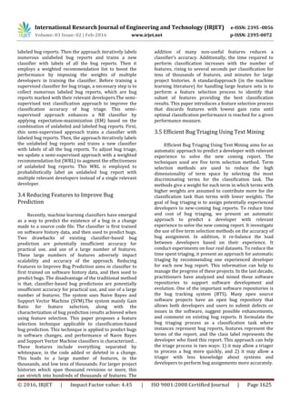 International Research Journal of Engineering and Technology (IRJET) e-ISSN: 2395 -0056
Volume: 03 Issue: 02 | Feb-2016 www.irjet.net p-ISSN: 2395-0072
© 2016, IRJET | Impact Factor value: 4.45 | ISO 9001:2008 Certified Journal | Page 1625
labeled bug reports. Then the approach iteratively labels
numerous unlabeled bug reports and trains a new
classifier with labels of all the bug reports. Then it
employs a weighted recommendation list to boost the
performance by imposing the weights of multiple
developers in training the classifier. Before training a
supervised classifier for bug triage, a necessary step is to
collect numerous labeled bug reports, which are bug
reports marked with their relevant developers.The semi-
supervised text classification approach to improve the
classification accuracy of bug triage. This semi-
supervised approach enhances a NB classifier by
applying expectation-maximization (EM) based on the
combination of unlabeled and labeled bug reports. First,
this semi-supervised approach trains a classifier with
labeled bug reports. Then, the approach iteratively labels
the unlabeled bug reports and trains a new classifier
with labels of all the bug reports. To adjust bug triage,
we update a semi-supervised approach with a weighted
recommendation list (WRL) to augment the effectiveness
of unlabeled bug reports. This WRL is employed to
probabilistically label an unlabeled bug report with
multiple relevant developers instead of a single relevant
developer.
3.4 Reducing Features to Improve Bug
Prediction
Recently, machine learning classifiers have emerged
as a way to predict the existence of a bug in a change
made to a source code file. The classifier is first trained
on software history data, and then used to predict bugs.
Two drawbacks of existing classifier-based bug
prediction are potentially insufficient accuracy for
practical use, and use of a large number of features.
These large numbers of features adversely impact
scalability and accuracy of the approach. Reducing
Features to Improve Bug Prediction aims in classifier to
first trained on software history data, and then used to
predict bugs. The disadvantage of the traditional method
is that, classifier-based bug predictions are potentially
insufficient accuracy for practical use, and use of a large
number of features. The system uses Naive Bayes and
Support Vector Machine (SVM).The system mainly Gain
Ratio for feature selection, along with the
characterization of bug prediction results achieved when
using feature selection. This paper proposes a feature
selection technique applicable to classification-based
bug prediction. This technique is applied to predict bugs
in software changes, and performance of Naıve Bayes
and Support Vector Machine classifiers is characterized. .
These features include everything separated by
whitespace, in the code added or deleted in a change.
This leads to a large number of features, in the
thousands, and low tens of thousands. For larger project
histories which span thousand revisions or more, this
can stretch into hundreds of thousands of features. The
addition of many non-useful features reduces a
classifier’s accuracy. Additionally, the time required to
perform classification increases with the number of
features, rising to several seconds per classification for
tens of thousands of features, and minutes for large
project histories. A standardapproach (in the machine
learning literature) for handling large feature sets is to
perform a feature selection process to identify that
subset of features providing the best classification
results. This paper introduces a feature selection process
that discards features with lowest gain ratio until
optimal classification performance is reached for a given
performance measure.
3.5 Efficient Bug Triaging Using Text Mining
Efficient Bug Triaging Using Text Mining aims for an
automatic approach to predict a developer with relevant
experience to solve the new coming report. The
techniques used are five term selection method. Term
selection methods are used to reduce the high
dimensionality of term space by selecting the most
discriminating terms for the classification task. The
methods give a weight for each term in which terms with
higher weights are assumed to contribute more for the
classification task than terms with lower weights. The
goal of bug triaging is to assign potentially experienced
developers to new-coming bug reports. To reduce time
and cost of bug triaging, we present an automatic
approach to predict a developer with relevant
experience to solve the new coming report. It investigate
the use of five term selection methods on the accuracy of
bug assignment. In addition, it re-balance the load
between developers based on their experience. It
conduct experiments on four real datasets. To reduce the
time spent triaging, it present an approach for automatic
triaging by recommending one experienced developer
for each new bug report. This information can help to
manage the progress of these projects. In the last decade,
practitioners have analyzed and mined these software
repositories to support software development and
evolution. One of the important software repositories is
the bug tracking system (BTS). Many open source
software projects have an open bug repository that
allows both developers and users to submit defects or
issues in the software, suggest possible enhancements,
and comment on existing bug reports. It formulate the
bug triaging process as a classification task where
instances represent bug reports, features represent the
terms of the report, and the class label represents the
developer who fixed this report. This approach can help
the triage process in two ways: 1) it may allow a triager
to process a bug more quickly, and 2) it may allow a
triager with less knowledge about systems and
developers to perform bug assignments more accurately.
 