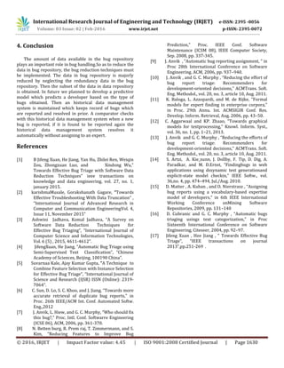 International Research Journal of Engineering and Technology (IRJET) e-ISSN: 2395 -0056
Volume: 03 Issue: 02 | Feb-2016 www.irjet.net p-ISSN: 2395-0072
© 2016, IRJET | Impact Factor value: 4.45 | ISO 9001:2008 Certified Journal | Page 1630
4. Conclusion
The amount of data available in the bug repository
plays an important role in bug handling.So as to reduce the
data in bug repository, the bug reduction techniques must
be implemented. The data in bug repository is majorly
reduced by neglecting the redundancy data in the bug
repository. Then the subset of the data in data repository
is obtained. In future we planned to develop a predictive
model which predicts a developer based on the type of
bugs obtained. Then an historical data management
system is maintained which keeps record of bugs which
are reported and resolved in prior. A comparator checks
with this historical data management system when a new
bug is reported, if it is found to be reported again the
historical data management system resolves it
automatically without assigning to an expert.
References
[1] B Jifeng Xuan, He Jiang, Yan Hu, Zhilei Ren, Weiqin
Zou, Zhongxuan Luo, and Xindong Wu,”
Towards Effective Bug Triage with Software Data
Reduction Techniques” ieee transactions on
knowledge and data engineering, vol. 27, no. 1,
january 2015.
[2] karishmaMusale, Gorakshanath Gagare, “Towards
Effective Troubleshooting With Data Truncation” ,
“International Journal of Advanced Research in
Computer and Communication EngineeringVol. 4,
Issue 11, November 2015”
[3] Ashwini Jadhava, Komal Jadhava, “A Survey on
Software Data Reduction Techniques for
Effective Bug Triaging”, “International Journal of
Computer Science and Information Technologies,
Vol. 6 (5) , 2015, 4611-4612”.
[4] JifengXuan, He Jiang, “Automatic Bug Triage using
Semi-Supervised Text Classification”, “Chinese
Academy of Sciences, Beijing, 100190 China”.
[5] Suvarnaa Kale, Ajay Kumar Gupta, “A Technique to
Combine Feature Selection with Instance Selection
for Effective Bug Triage”, “International Journal of
Science and Research (IJSR) ISSN (Online): 2319-
7064”.
[6] C. Sun, D. Lo, S. C. Khoo, and J. Jiang, “Towards more
accurate retrieval of duplicate bug reports,” in
Proc. 26th IEEE/ACM Int. Conf. Automated Softw.
Eng.,2012
[7] J. Anvik, L. Hiew, and G. C. Murphy, “Who should fix
this bug?,” Proc. Intl. Conf. Softwarre Engineering
(ICSE 06), ACM, 2006, pp. 361-370.
[8] N. Betten burg, R. Prem raj, T. Zimmermann, and S.
Kim, “Reducing Features to Improve Bug
Prediction,” Proc. IEEE Conf. Software
Maintenance (ICSM 08), IEEE Computer Society,
Sep. 2008, pp. 337-345.
[9] J. Anvik , “Automatic bug reporting assignment, ” in
Proc 28th International Conference on Software
Engineering. ACM, 2006, pp. 937–940.
[10] J. Anvik , and G. C. Murphy , “Reducing the effort of
bug report triage: Recommenders for
development-oriented decisions,” ACMTrans. Soft.
Eng. Methodol., vol. 20, no. 3, article 10, Aug. 2011.
[11] K. Baloga, L. Azzopardi, and M. de Rijke, “Formal
models for expert finding in enterprise corpora,”
in Proc. 29th Annu. Int. ACMSIGIR Conf. Res.
Develop. Inform. Retrieval, Aug. 2006, pp. 43–50.
[12] C. Aggarwaal and KP. Zhaao, “Towards graphical
models for textprocessing,” Knowl. Inform. Syst.,
vol. 36, no. 1, pp. 1–21, 2013.
[13] J. Anvik and G. C. Murphy , “Reducing the efforts of
bug report triage: Recommenders for
development-oriented decisions,” ACMTrans. Soft.
Eng. Methodol., vol. 20, no. 3, article 10, Aug. 2011.
[14] S. Artzi, A. Kie_zunn, J. Dollby, F. Tip, D. Dig, A.
Paradkar, and M. D.Ernst, “Findingbugs in web
applications using dssynamic test generationand
explicit-state model checkin,” IEEE Softw., vol.
36,no. 4, pp. 474–494, Jul./Aug. 2010.
[15] D. Matter , A. Kuhan , and O. Nierstrasz , “Assigning
bug reports using a vocabulary-based expertise
model of developers,” in 6th IEEE International
Working Conference onMining Software
Repositories, 2009, pp. 131–140
[16] D. Cubranic and G. C. Murphy , “Automatic bugs
triaging usings text categorization,” in Proc
Sixteenth International Conference on Software
Engineering, Citeseer, 2004, pp. 92–97.
[17] Jifeng Xuan , Hee Jiang , “ Towards Effective Bug
Triage”, “IEEE transactions on journal
2013”,pp.251-269 .
 