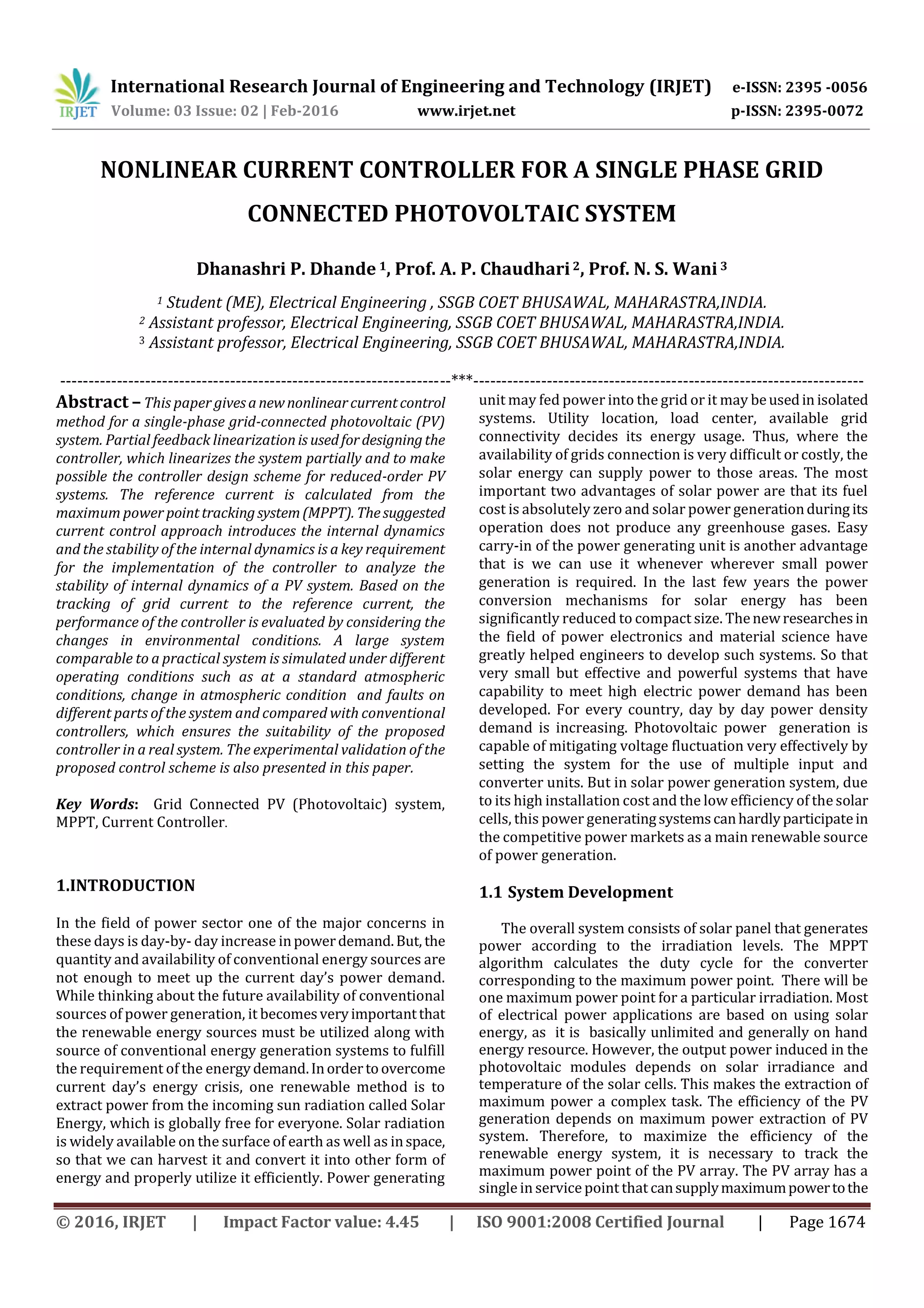 International Research Journal of Engineering and Technology (IRJET) e-ISSN: 2395 -0056
Volume: 03 Issue: 02 | Feb-2016 www.irjet.net p-ISSN: 2395-0072
© 2016, IRJET | Impact Factor value: 4.45 | ISO 9001:2008 Certified Journal | Page 1674
NONLINEAR CURRENT CONTROLLER FOR A SINGLE PHASE GRID
CONNECTED PHOTOVOLTAIC SYSTEM
Dhanashri P. Dhande 1, Prof. A. P. Chaudhari2, Prof. N. S. Wani3
1 Student (ME), Electrical Engineering , SSGB COET BHUSAWAL, MAHARASTRA,INDIA.
2 Assistant professor, Electrical Engineering, SSGB COET BHUSAWAL, MAHARASTRA,INDIA.
3 Assistant professor, Electrical Engineering, SSGB COET BHUSAWAL, MAHARASTRA,INDIA.
---------------------------------------------------------------------***---------------------------------------------------------------------
Abstract –This paper givesanewnonlinearcurrentcontrol
method for a single-phase grid-connected photovoltaic (PV)
system. Partial feedback linearizationis usedfordesigningthe
controller, which linearizes the system partially and to make
possible the controller design scheme for reduced-order PV
systems. The reference current is calculated from the
maximum power pointtrackingsystem(MPPT). Thesuggested
current control approach introduces the internal dynamics
and the stability of the internal dynamics is a key requirement
for the implementation of the controller to analyze the
stability of internal dynamics of a PV system. Based on the
tracking of grid current to the reference current, the
performance of the controller is evaluated by considering the
changes in environmental conditions. A large system
comparable to a practical system is simulated under different
operating conditions such as at a standard atmospheric
conditions, change in atmospheric condition and faults on
different parts of the system and compared with conventional
controllers, which ensures the suitability of the proposed
controller in a real system. The experimental validation of the
proposed control scheme is also presented in this paper.
Key Words: Grid Connected PV (Photovoltaic) system,
MPPT, Current Controller.
1.INTRODUCTION
In the field of power sector one of the major concerns in
these days is day-by- day increase inpowerdemand.But, the
quantity and availability of conventional energy sources are
not enough to meet up the current day’s power demand.
While thinking about the future availability of conventional
sources of power generation, it becomesveryimportantthat
the renewable energy sources must be utilized along with
source of conventional energy generation systems to fulfill
the requirement of the energydemand.Inordertoovercome
current day’s energy crisis, one renewable method is to
extract power from the incoming sun radiation called Solar
Energy, which is globally free for everyone. Solar radiation
is widely available on the surface of earth as well as inspace,
so that we can harvest it and convert it into other form of
energy and properly utilize it efficiently. Power generating
unit may fed power into the grid or it may beusedin isolated
systems. Utility location, load center, available grid
connectivity decides its energy usage. Thus, where the
availability of grids connection is very difficult or costly, the
solar energy can supply power to those areas. The most
important two advantages of solar power are that its fuel
cost is absolutely zero and solar power generationduring its
operation does not produce any greenhouse gases. Easy
carry-in of the power generating unit is another advantage
that is we can use it whenever wherever small power
generation is required. In the last few years the power
conversion mechanisms for solar energy has been
significantly reduced to compact size. Thenewresearchesin
the field of power electronics and material science have
greatly helped engineers to develop such systems. So that
very small but effective and powerful systems that have
capability to meet high electric power demand has been
developed. For every country, day by day power density
demand is increasing. Photovoltaic power generation is
capable of mitigating voltage fluctuation very effectively by
setting the system for the use of multiple input and
converter units. But in solar power generation system, due
to its high installation cost and the low efficiency of the solar
cells, this power generatingsystemscanhardlyparticipatein
the competitive power markets as a main renewable source
of power generation.
1.1 System Development
The overall system consists of solar panel that generates
power according to the irradiation levels. The MPPT
algorithm calculates the duty cycle for the converter
corresponding to the maximum power point. There will be
one maximum power point for a particular irradiation. Most
of electrical power applications are based on using solar
energy, as it is basically unlimited and generally on hand
energy resource. However, the output power induced in the
photovoltaic modules depends on solar irradiance and
temperature of the solar cells. This makes the extraction of
maximum power a complex task. The efficiency of the PV
generation depends on maximum power extraction of PV
system. Therefore, to maximize the efficiency of the
renewable energy system, it is necessary to track the
maximum power point of the PV array. The PV array has a
single in service point that cansupplymaximumpowertothe
 
